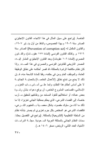 ‫ﺍﻟﺨﺎﺼﺔ. )ﻴﺭﺍﺠﻊ ﻋﻠﻰ ﺴﺒﻴل ﺍﻟﻤﺜﺎل ﻓﻲ ﻫﺫﺍ ﺍﻻﺘﺠﺎﻩ، ﺍﻟﻘﺎﻨﻭﻥ ﺍﻹﻨﺠﻠﻴﺯﻱ‬
‫ﺍﻟﺼﺎﺩﺭ ﺴﻨﺔ ٦٠٩١ ﻡ ﺒﻬﺫﺍ ﺍﻟﺨﺼﻭﺹ، ﻭﺍﻟﻨﺎﻓﺫ ﻤﻥ ﺃﻭل ﻴﻨـﺎﻴﺭ ٧٠٩١،‬
‫ﻭﺍﻟﻘﺎﻨﻭﻥ ﺍﻟﻤﻜﻤل ﻟﻪ )‪ (Prevention of corruption act‬ﺍﻟﺼﺎﺩﺭ ﺴﻨﺔ‬
‫٦١٩١ ﻡ. ﻭﻜﺫﻟﻙ ﺍﻟﻘﺎﻨﻭﻥ ﺍﻟﻔﺭﻨﺴﻲ )ﺍﻟﻤﺎﺩﺓ ٧٧١ ﻋﻘﻭﺒـﺎﺕ(، ﻭﺍﻟﻘـﺎﻨﻭﻥ‬
‫ﺍﻟﻤﺼﺭﻱ )ﺍﻟﻤﺎﺩﺓ ٦٠١ ﻋﻘﻭﺒﺎﺕ( ﻭﺒﻌﺩ ﺍﻟﻘﺎﻨﻭﻥ ﺍﻹﻨﺠﻠﻴﺯﻱ ﺍﻟﻤﺸﺎﺭ ﺇﻟﻴـﻪ،‬
‫ﺍﻟﻤﺼﺩﺭ ﺍﻟﺘﺎﺭﻴﺨﻲ ﻟﻠﻘﺎﻨﻭﻨﻴﻥ ﺍﻟﻔﺭﻨﺴﻲ ﻭﺍﻟﻤﺼﺭﻱ ﻓﻲ ﻫﺫﺍ ﺍﻟﺼـﺩﺩ. ﻭﺇﺫﺍ‬
‫ﻜﺎﻥ ﻨﻅﺎﻡ ﻤﻜﺎﻓﺤﺔ ﺍﻟﺭﺸﻭﺓ ﺒﺎﻟﻤﻤﻠﻜﺔ، ﻗﺩ ﻗﺼﺭ ﺃﺤﻜﺎﻤﻪ ﻋﻠﻰ ﻨﻁﺎﻕ ﺍﻟﻭﻅﻴﻔﺔ‬
‫ﺍﻟﻌﺎﻤﺔ، ﻭﺍﻟﻤﻭﻅﻑ ﺍﻟﻌﺎﻡ ﻭﻤﻥ ﻓﻲ ﺤﻜﻤﻪ، ﻭﻓ ﹰﺎ ﻟﻠﻤﺎﺩﺓ ﺍﻟﺘﺎﺴﻌﺔ ﻤﻨﻪ، ﻓـﺈﻥ‬
                          ‫ﻘ‬
‫ﺫﻟﻙ ﻻ ﻴﻤﻨﻊ ﻤﻥ ﺘﻤﺘﻊ ﻨﻁﺎﻕ )ﺍﻷﻋﻤﺎل ﺍﻟﺨﺎﺼـﺔ( ﺒﺎﻟﺤﻤﺎﻴـﺔ ﺍﻟﺠﻨﺎﺌﻴـﺔ‬
‫ﻻ ﻋﻠﻰ ﺃﺴﺎﺱ ﺃﺤﻜﺎﻡ ﻫﺫﺍ ﺍﻟﻨﻅﺎﻡ، ﻭﺇﻨﻤﺎ ﻋﻠـﻰ ﺃﺴـﺎﺱ ﺒـﺎﺏ ﺍﻟﺘﻌﺯﻴـﺭ‬
‫ﺍﻹﺴﻼﻤﻲ، ﻓﻠﺼﺎﺤﺏ ﺍﻟﻤﺸﺭﻭﻉ ﺍﻟﺨﺎﺹ، ﺃﻥ ﻴﺭﻓﻊ ﺩﻋﻭﺍﻩ، ﺒﺸﺄﻥ ﺭﺸـﻭﺓ‬
‫ﺒﻌﺽ ﻋﻤﺎﻟﻪ، ﺃﻭ ﺍﺴﺘﻐﻼﻟﻬﻡ ﻟﻠﻨﻔﻭﺫ ﺍﻟﻤﺴﺘﻤﺩ ﻤﻥ ﻭﻅﺎﺌﻔﻬﻡ ﻟﺘﺤﻘﻴﻕ ﻤـﺂﺭﺏ‬
‫ﺨﺎﺼﺔ، ﺇﻟﻰ ﺍﻟﻘﻀﺎﺀ ﺍﻟﺸﺭﻋﻲ، ﺍﻟﺫﻱ ﻴﺤﻜﻡ ﺒﻤﻌﺎﻗﺒﺔ ﺍﻟﺠﺎﻨﻲ ﺘﻌﺯﻴ ‪‬ﺍ، ﺇﺫﺍ ﻤﺎ‬
         ‫ﺯ‬
‫ﺘﺄﻜﺩ ﻤﺎ ﺃﺘﺎﻩ ﻤﻥ ﺴﻠﻭﻙ ﻤﻘﺼﻭﺩ، ﻴﺸﻜل ﻤﻌﺼـﻴﺔ ﺒـﺎﻟﻤﻔﻬﻭﻡ ﺍﻟﺸـﺭﻋﻲ،‬
‫ﻓﺎﻟﻘﻀﺎﺀ ﺍﻟﺸﺭﻋﻲ ﻫﻭ ﺍﻟﻤﺨﺘﺹ ﺒﻜل ‪‬ﺭﻡ ﺘﻌﺯﻴﺭﻱ ﻟﻡ ﻴﺼﺩﺭ ﺒﺸﺄﻨﻪ ﻨﻅﺎﻡ‬
                            ‫ﺠ‬
‫ﻤﻥ ﺍﻟﺴﻠﻁﺔ ﺍﻟﺘﻨﻅﻴﻤﻴﺔ )ﺍﻟﺘﺸﺭﻴﻌﻴﺔ( ﺒﺎﻟﻤﻤﻠﻜﺔ. )ﻴﺭﺍﺠﻊ ﻓﻲ ﺍﻟﺘﻔﺼﻴل ﺒﺤﺜﻨﺎ:‬
‫ﺴﻤﺎﺕ ﺍﻟﻨﻅﺎﻡ ﺍﻟﺠﻨﺎﺌﻲ ﺒﺎﻟﻤﻤﻠﻜﺔ ﺍﻟﻌﺭﺒﻴﺔ ﺍﻟﺴـﻌﻭﺩﻴﺔ. ﻤﺠﻠـﺔ ﺍﻟﺩﺭﺍﺴـﺎﺕ‬
                   ‫ﺍﻷﻤﻨﻴﺔ، ﺍﻟﻌﺩﺩ ﺍﻟﺜﺎﻨﻲ، ﺍﻟﺭﻴﺎﺽ، ﺼﻔﺭ ٦٠٤١ ﻫـ(.‬

‫٠٧٢‬
 