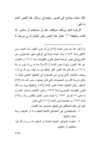 ‫ﺫﻟﻙ ﻋﺎ ‪‬ﺎ، ﻴﺤﺘﺎﺝ ﺇﻟﻰ ﺘﻔﺴﻴﺭ ﻭﺇﻴﻀﺎﺡ. ﻭﻤﺜﺎل ﻫﺫﺍ ﺍﻟﻨﺹ ﺍﻟﻌﺎﻡ‬
                                               ‫ﻤ‬
                                                          ‫ﻤﺎ ﻴﻠﻲ:‬
‫"ﺍﻟﺭﺸﻭﺓ ﻓﻌل ﻴﺭﺘﻜﺒﻪ ﻤﻭﻅﻑ ﻋﺎﻡ ﺃﻭ ﻤﺴﺘﺨﺩﻡ ﺃﻭ ﻤﺄﻤﻭﺭ ﺃ ‪‬ﺎ‬
 ‫ﻴ‬
‫ﻜﺎﻨﺕ ﻭﻅﻴﻔﺘﻪ" )١(. ﻓﻤﺜل ﻫﺫﺍ ﺍﻟﻨﺹ ﻴﺜﻴﺭ ﺍﻟﺠﺩل ﻓـﻲ ﻤﺭﺤﻠـﺔ‬


‫)١( ﻜﺎﻥ ﻫﺫﺍ ﻫﻭ ﻨﺹ ﺍﻟﻤﺎﺩﺓ )٩٨( ﻤﻥ ﻗـﺎﻨﻭﻥ ﺍﻟﻌﻘﻭﺒـﺎﺕ ﺍﻟﻤﺼـﺭﻱ‬
‫ﺍﻷﻫﻠﻲ ﻟﺴﻨﺔ ٣٨٨١، ﻭﻟﻤﺎ ﺃﺤﺩﺙ ﺠﺩﻻ ﻓﻲ ﺍﻟﻭﺍﻗﻊ، ﺍﻨﺘﻬﺯ ﺍﻟﻤﺴﺌﻭﻟﻭﻥ ﻋﻥ‬
                              ‫ﹰ‬
‫ﺍﻟﺘﺸﺭﻴﻊ ﻓﻲ ﻤﺼﺭ ﻓﺭﺼﺔ ﺘﻌﺩﻴل ﻗﺎﻨﻭﻥ ﺍﻟﻌﻘﻭﺒﺎﺕ ﺴﻨﺔ ٤٠٩١ ﻡ، ﻟﻠﻌﺩﻭل‬
‫ﻋﻥ ﻫﺫﺍ ﺍﻟﻨﺹ، ﻭﺇﻴﺭﺍﺩ ﻨﺹ ﺍﻟﻤﺎﺩﺓ )٠٩( ﺒﺩﻻ ﻤﻨﻪ ﻓـﻲ ﻗـﺎﻨﻭﻥ ﺴـﻨﺔ‬
                    ‫ﹰ‬
‫٤٠٩١ ﻡ. ﻭﻗﺩ ﻜﺎﻥ ﻫﺫﺍ ﺍﻟﻨﺹ ﺃﻜﺜﺭ ﺘﻭﻓﻴ ﹰﺎ ﻤﻥ ﺴـﺎﺒﻘﻪ، ﻭﺇﻥ ﻜـﺎﻥ ﻗـﺩ‬
                         ‫ﻘ‬
‫ﻭﺼﻑ ﺒﺎﻹﻴﺠﺎﺯ ﺍﻟﺫﻱ ﻴﺅﺩﻱ ﺇﻟﻰ ﺍﻟﺼﻌﻭﺒﺔ ﻓﻲ ﺍﻟﺘﻁﺒﻴﻕ ﺍﻟﻌﻤﻠﻲ ﺃﺤﻴﺎ ﹰـﺎ،‬
   ‫ﻨ‬
‫ﻭﻟﻜﻥ ﺒﺩﺭﺠﺔ ﺃﻗل ﻤﻥ ﺍﻟﺼﻌﻭﺒﺎﺕ ﺍﻟﺘﻲ ﻜﺎﻥ ﻴﺤﺩﺜﻬﺎ ﻨـﺹ ﺍﻟﻤـﺎﺩﺓ )٩٨(‬
‫ﺍﻟﺴﺎﺒﻕ. ﻭﻜﺎﻥ ﺍﻟﺘﻌﺩﻴل ﺍﺤﺘﺫﺍﺀ ﻟﻨﺹ ﺍﻟﻤﺎﺩﺓ )٦٤٤ ﻉ ﺒﻠﺠﻴﻜـﻲ(، ﻭﺴـﻠﻙ‬
‫ﻗﺎﻨﻭﻥ ﺍﻟﻌﻘﻭﺒﺎﺕ ﺍﻟﻤﺼﺭﻱ ﻟﺴﻨﺔ ٧٣٩١ ﻡ ﻨﻔﺱ ﺍﻻﺘﺠﺎﻩ، ﻭﺍﺴﺘﻤﺭ ﺍﻟﻌﻤـل‬
‫ﺒﻪ ﺤﺘﻰ ٩١ ﻓﺒﺭﺍﻴﺭ ٣٥٩١ ﻡ؛ ﺤﻴﺙ ﺼﺩﺭ ﺘﻌﺩﻴل ﺒﺎﻟﻘﺎﻨﻭﻥ ﺭﻗـﻡ )٩٦(‬
              ‫ﻟﺴﻨﺔ ٣٥٩١ ﻡ، ﻤﺘﻀﻤ ﹰﺎ ﻨﺹ ﺍﻟﻤﺎﺩﺓ )١١١( ﺍﻟﺘﻲ ﺘﻘﻭل:‬
                                          ‫ﻨ‬
             ‫)ﻴﻌﺩ ﻓﻲ ﺤﻜﻡ ﺍﻟﻤﻭﻅ ﱢﻴﻥ ﻓﻲ ﺘﻁﺒﻴﻕ ﻨﺼﻭﺹ ﻫﺫﺍ ﺍﻟﻔﺼل:‬
                                        ‫ﻔ‬
‫١- ﺍﻟﻤﺴﺘﺨﺩﻤﻭﻥ ﻓﻲ ﺍﻟﻤﺼﺎﻟﺢ ﺍﻟﺘﺎﺒﻌﺔ ﻟﻠﺤﻜﻭﻤـﺔ ﺃﻭ ﺍﻟﻤﻭﻀـﻭﻋﺔ‬
                                          ‫ﺘﺤﺕ ﺭﻗﺎﺒﺘﻬﺎ.‬
‫٢- ﺃﻋﻀﺎﺀ ﺍﻟﻤﺠﺎﻟﺱ ﺍﻟﻨﻴﺎﺒﻴﺔ ﺍﻟﻌﺎﻤﺔ ﺃﻭ ﺍﻟﻤﺤﻠﻴـﺔ؛ ﺴـﻭﺍﺀ ﺃﻜـﺎﻨﻭﺍ‬
                                     ‫ﻤﻨﺘﺨﺒﻴﻥ ﺃﻭ ﻤﻌﻴﻨﻴﻥ.‬

‫٢٧٢‬
 