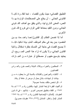 ‫ﺍﻟﺘﻁﺒﻴﻕ ﺍﻟﻘﻀﺎﺌﻲ؛ ﺤﻴﺙ ﻴﻜﻭﻥ ﻟﻠﻘﻀﺎﺀ - ﺘﺒ ‪‬ﺎ ﻟﻔﻜـﺭﺓ ﺫﺍﺘﻴـﺔ‬
               ‫ﻌ‬
‫ﺍﻟﻘﺎﻨﻭﻨﻲ ﺍﻟﺠﻨﺎﺌﻲ - ﺃﻥ ﻴﺨﻠﻊ ﻋﻠﻰ ﺍﻟﻤﺼﻁﻠﺤﺎﺕ ﺍﻟﻭﺍﺭﺩﺓ ﺒﻬـﺫﺍ‬
‫ﺍﻟﻨﺹ، ﺍﻟﻤﻌﻨﻰ ﺍﻟﺩﺍﺭﺝ ﻟﻬﺎ، ﻭﺍﻟﺫﻱ ﻴﺘﻔﻕ ﻤﻊ ﺃﻫﺩﺍﻑ ﺍﻟﻘـﺎﻨﻭﻨﻲ‬
‫ﺍﻟﺠﻨﺎﺌﻲ، ﻭﺩﻭﻥ ﺍﻟﺘﻘﻴﺩ ﺒﻤﻌﻨﺎﻫﺎ ﺍﻟﻔﻨﻲ ﺍﻟﻭﺍﺭﺩ ﻓﻲ ﻓﺭﻭﻉ ﺍﻟﻘـﺎﻨﻭﻥ‬
                                                        ‫ﺍﻷﺨﺭﻯ.‬
‫ﺃﻤﺎ ﺇﺫﺍ ﺘﻀﻤﻥ ﺍﻟﻨﻅﺎﻡ )ﺃﻭ ﺍﻟﻘﺎﻨﻭﻥ( ﻨ ‪‬ﺎ ﻭﺍﻀـ ‪‬ﺎ، ﻴﺒـﻴﻥ‬
        ‫ﺤ‬       ‫ﺼ‬
‫ﺍﻟﻤﻘﺼﻭﺩ ﺒﻤﻥ ﻴﻌﺩ ﻓﻲ ﺤﻜﻡ ﺍﻟﻤﻭﻅﻑ ﺍﻟﻌﺎﻡ، ﺒﻴﺎ ﹰﺎ ﺸﺎﻓ ‪‬ﺎ، ﻓﺈﻨـﻪ‬
        ‫ﻴ‬      ‫ﻨ‬
‫ﻻ ﻴﺼﺒﺢ ﺍﻟﻘﻀﺎﺀ ﻓﻲ ﺤﺎﺠﺔ ﺇﻟﻰ ﺍﻟﺘﻤﺴﻙ ﺒﻔﻜﺭﺓ ﺍﺴﺘﻘﻼل ﻭﺫﺍﺘﻴﺔ‬
‫ﺍﻟﻘﺎﻨﻭﻥ ﺍﻟﺠﻨﺎﺌﻲ، ﻭﻻ ﻴﻜﻭﻥ ﻟﻪ ﺇﺯﺍﺀ ﻫﺫﺍ ﺍﻟﻨﺹ ﺍﻟﺼـﺭﻴﺢ، ﺃﻥ‬
‫ﻴﺠﺘﻬﺩ ﺒﺘﻭﺴﻴﻊ ﻤﻔﻬﻭﻡ ﺃﻭ ﻤﺼﻁﻠﺢ ﺃﻭ ﻋﺒﺎﺭﺓ ﻤـﻥ ﺍﻟﻌﺒـﺎﺭﺍﺕ‬


‫٣- ﺍﻟﻤﺤﻜﻤﻭﻥ ﻭﺍﻟﺨﺒﺭﺍﺀ ﻭﻭﻜﻼﺀ ﺍﻟ ‪‬ﻴﺎﻨﺔ ﻭﺍﻟﻤﺼـﻔﻭﻥ ﻭﺍﻟﺤـﺭﺍﺱ‬
                       ‫ﺩ‬
                                              ‫ﺍﻟﻘﻀﺎﺌﻴﻭﻥ.‬
‫٤- ﺍﻷﻁﺒﺎﺀ ﻭﺍﻟﺠ ‪‬ﺍﺤﻭﻥ ﻭﺍﻟﻘﺎﺒﻼﺕ ﺒﺎﻟﻨﺴﺒﺔ ﺇﻟﻰ ﻤﺎ ﻴﻌﻁﻭﻨـﻪ ﻤـﻥ‬
                                        ‫ﺭ‬
   ‫ﺒﻴﺎﻨﺎﺕ ﺃﻭ ﺸﻬﺎﺩﺍﺕ، ﺒﺸﺄﻥ ﺤﻤل ﺃﻭ ﻤﺭﺽ ﺃﻭ ﻋﺎﻫﺔ ﺃﻭ ﻭﻓﺎﺓ.‬
                        ‫٥- ﻜل ﺸﺨﺹ ﻤﻜﻠﻑ ﺒﺨﺩﻤﺔ ﻋﻤﻭﻤﻴﺔ".‬
‫ﺜﻡ ُﻟﻐﻴﺕ ﺍﻟﻔﻘﺭﺓ ﺍﻟﺭﺍﺒﻌﺔ ﺍﻟﻤﺸﺎﺭ ﺇﻟﻴﻬﺎ، ﺒﺎﻟﻘﺎﻨﻭﻥ ﺭﻗـﻡ ٢١١ ﻟﺴـﻨﺔ‬
                                                         ‫ﺃ‬
‫٧٥٩١ ﻡ. ﺍﻜﺘﻔﺎﺀ ﺒﺘﻁﺒﻴﻕ ﻨﺼﻭﺹ ﺃﺨﺭﻯ - ﺒﺸﺄﻨﻬﻡ - ﻓﻲ ﻗـﺎﻨﻭﻥ‬
‫ﺍﻟﻌﻘﻭﺒﺎﺕ. )ﺍﻟﻤﺫﻜﺭﺓ ﺍﻹﻴﻀﺎﺤﻴﺔ ﻟﻠﻘﺎﻨﻭﻥ ﺭﻗـﻡ ٢١١ ﻟﺴـﻨﺔ ٧٥٩١‬
   ‫ﺍﻟﻤﺸﺎﺭ ﺇﻟﻴﻪ(. ﻭﺍﻨﻅﺭ: ﺍﻟﻤﺎﺩﺘﺎﻥ )٢٢٢، ٨٩٢ ﻋﻘﻭﺒﺎﺕ ﻤﺼﺭﻱ(.‬

‫٣٧٢‬
 