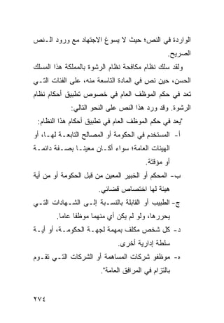 ‫ﺍﻟﻭﺍﺭﺩﺓ ﻓﻲ ﺍﻟﻨﺹ؛ ﺤﻴﺙ ﻻ ﻴﺴﻭﻍ ﺍﻻﺠﺘﻬﺎﺩ ﻤﻊ ﻭﺭﻭﺩ ﺍﻟـﻨﺹ‬
                                                 ‫ﺍﻟﺼﺭﻴﺢ.‬
‫ﻭﻟﻘﺩ ﺴﻠﻙ ﻨﻅﺎﻡ ﻤﻜﺎﻓﺤﺔ ﻨﻅﺎﻡ ﺍﻟﺭﺸﻭﺓ ﺒﺎﻟﻤﻤﻠﻜﺔ ﻫﺫﺍ ﺍﻟﻤﺴﻠﻙ‬
‫ﺍﻟﺤﺴﻥ، ﺤﻴﻥ ﻨﺹ ﻓﻲ ﺍﻟﻤﺎﺩﺓ ﺍﻟﺘﺎﺴﻌﺔ ﻤﻨﻪ، ﻋﻠﻰ ﺍﻟﻔﺌﺎﺕ ﺍﻟﺘـﻲ‬
‫ﺘﻌﺩ ﻓﻲ ﺤﻜﻡ ﺍﻟﻤﻭﻅﻑ ﺍﻟﻌﺎﻡ ﻓﻲ ﺨﺼﻭﺹ ﺘﻁﺒﻴﻕ ﺃﺤﻜﺎﻡ ﻨﻅﺎﻡ‬
             ‫ﺍﻟﺭﺸﻭﺓ. ﻭﻗﺩ ﻭﺭﺩ ﻫﺫﺍ ﺍﻟﻨﺹ ﻋﻠﻰ ﺍﻟﻨﺤﻭ ﺍﻟﺘﺎﻟﻲ:‬
 ‫"ﻴﻌﺩ ﻓﻲ ﺤﻜﻡ ﺍﻟﻤﻭﻅﻑ ﺍﻟﻌﺎﻡ ﻓﻲ ﺘﻁﺒﻴﻕ ﺃﺤﻜﺎﻡ ﻫﺫﺍ ﺍﻟﻨﻅﺎﻡ:‬
‫ﺃ- ﺍﻟﻤﺴﺘﺨﺩﻡ ﻓﻲ ﺍﻟﺤﻜﻭﻤﺔ ﺃﻭ ﺍﻟﻤﺼﺎﻟﺢ ﺍﻟﺘﺎﺒﻌـﺔ ﻟﻬـﺎ، ﺃﻭ‬
‫ﺍﻟﻬﻴﺌﺎﺕ ﺍﻟﻌﺎﻤﺔ؛ ﺴﻭﺍﺀ ﺃﻜـﺎﻥ ﻤﻌﻴ ﹰـﺎ ﺒﺼـﻔﺔ ﺩﺍﺌﻤـﺔ‬
               ‫ﻨ‬
                                        ‫ﺃﻭ ﻤﺅﻗﺘﺔ.‬
‫ﺏ- ﺍﻟﻤﺤﻜﻡ ﺃﻭ ﺍﻟﺨﺒﻴﺭ ﺍﻟﻤﻌﻴﻥ ﻤﻥ ﻗﺒل ﺍﻟﺤﻜﻭﻤﺔ ﺃﻭ ﻤﻥ ﺃﻴﺔ‬
                       ‫ﻫﻴﺌﺔ ﻟﻬﺎ ﺍﺨﺘﺼﺎﺹ ﻗﻀﺎﺌﻲ.‬
‫ﺝ- ﺍﻟﻁﺒﻴﺏ ﺃﻭ ﺍﻟﻘﺎﺒﻠﺔ ﺒﺎﻟﻨﺴـﺒﺔ ﺇﻟـﻰ ﺍﻟﺸـﻬﺎﺩﺍﺕ ﺍﻟﺘـﻲ‬
        ‫ﻴﺤﺭﺭﻫﺎ، ﻭﻟﻭ ﻟﻡ ﻴﻜﻥ ﺃﻱ ﻤﻨﻬﻤﺎ ﻤﻭﻅ ﹰﺎ ﻋﺎ ‪‬ﺎ.‬
          ‫ﻔ ﻤ‬
‫ﺩ- ﻜل ﺸﺨﺹ ﻤﻜﻠﻑ ﺒﻤﻬﻤﺔ ﻟﺠﻬـﺔ ﺍﻟﺤﻜﻭﻤـﺔ، ﺃﻭ ﺃﻴـﺔ‬
                              ‫ﺴﻠﻁﺔ ﺇﺩﺍﺭﻴﺔ ﺃﺨﺭﻯ.‬
‫ﻩ- ﻤﻭﻅﻔﻭ ﺸﺭﻜﺎﺕ ﺍﻟﻤﺴﺎﻫﻤﺔ ﺃﻭ ﺍﻟﺸﺭﻜﺎﺕ ﺍﻟﺘـﻲ ﺘﻘـﻭﻡ‬
                       ‫ﺒﺎﻟﺘﺯﺍﻡ ﻓﻲ ﺍﻟﻤﺭﺍﻓﻕ ﺍﻟﻌﺎﻤﺔ".‬


‫٤٧٢‬
 