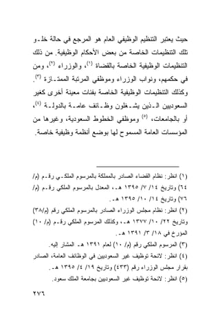 ‫ﺤﻴﺙ ﻴﻌﺘﺒﺭ ﺍﻟﺘﻨﻅﻴﻡ ﺍﻟﻭﻅﻴﻔﻲ ﺍﻟﻌﺎﻡ ﻫﻭ ﺍﻟﻤﺭﺠﻊ ﻓﻲ ﺤﺎﻟﺔ ﺨﻠـﻭ‬
‫ﺘﻠﻙ ﺍﻟﺘﻨﻅﻴﻤﺎﺕ ﺍﻟﺨﺎﺼﺔ ﻤﻥ ﺒﻌﺽ ﺍﻷﺤﻜﺎﻡ ﺍﻟﻭﻅﻴﻔﻴﺔ. ﻤﻥ ﺫﻟﻙ‬
‫ﺍﻟﺘﻨﻅﻴﻤﺎﺕ ﺍﻟﻭﻅﻴﻔﻴﺔ ﺍﻟﺨﺎﺼﺔ ﺒﺎﻟﻘﻀﺎﺓ )١(، ﻭﺍﻟﻭﺯﺭﺍﺀ )٢(، ﻭﻤﻥ‬
‫ﻓﻲ ﺤﻜﻤﻬﻡ، ﻭﻨﻭﺍﺏ ﺍﻟﻭﺯﺭﺍﺀ ﻭﻤﻭﻅﻔﻲ ﺍﻟﻤﺭﺘﺒﺔ ﺍﻟﻤﻤﺘـﺎﺯﺓ )٣(.‬
‫ﻭﻜﺫﻟﻙ ﺍﻟﺘﻨﻅﻴﻤﺎﺕ ﺍﻟﻭﻅﻴﻔﻴﺔ ﺍﻟﺨﺎﺼﺔ ﺒﻔﺌﺎﺕ ﻤﻌﻴﻨﺔ ﺃﺨﺭﻯ ﻜﻐﻴﺭ‬
‫ﺍﻟﺴﻌﻭﺩﻴﻴﻥ ﺍﻟـﺫﻴﻥ ﻴﺸـﻐﻠﻭﻥ ﻭﻅـﺎﺌﻑ ﻋﺎﻤـﺔ ﺒﺎﻟﺩﻭﻟـﺔ )٤(،‬
                                            ‫)٥(‬
‫ﻭﻤﻭﻅﻔﻲ ﺍﻟﺨﻁﻭﻁ ﺍﻟﺴﻌﻭﺩﻴﺔ، ﻭﻏﻴﺭﻫﺎ ﻤﻥ‬                 ‫ﺃﻭ ﺒﺎﻟﺠﺎﻤﻌﺎﺕ،‬
‫ﺍﻟﻤﺅﺴﺴﺎﺕ ﺍﻟﻌﺎﻤﺔ ﺍﻟﻤﺴﻤﻭﺡ ﻟﻬﺎ ﺒﻭﻀﻊ ﺃﻨﻅﻤﺔ ﻭﻅﻴﻔﻴﺔ ﺨﺎﺼﺔ.‬




‫)١( ﺍﻨﻅﺭ: ﻨﻅﺎﻡ ﺍﻟﻘﻀﺎﺀ ﺍﻟﺼﺎﺩﺭ ﺒﺎﻟﻤﻤﻠﻜﺔ ﺒﺎﻟﻤﺭﺴﻭﻡ ﺍﻟﻤﻠﻜـﻲ ﺭﻗـﻡ )ﻡ/‬
‫٤٦( ﻭﺘﺎﺭﻴﺦ ٤١/ ٧/ ٥٩٣١ ﻫـ، ﺍﻟﻤﻌﺩل ﺒﺎﻟﻤﺭﺴﻭﻡ ﺍﻟﻤﻠﻜﻲ ﺭﻗـﻡ )ﻡ/‬
                               ‫٦٧( ﻭﺘﺎﺭﻴﺦ ٤١/ ٠١/ ٥٩٣١ ﻫـ.‬
‫)٢( ﺍﻨﻅﺭ: ﻨﻅﺎﻡ ﻤﺠﻠﺱ ﺍﻟﻭﺯﺭﺍﺀ ﺍﻟﺼﺎﺩﺭ ﺒﺎﻟﻤﺭﺴﻭﻡ ﺍﻟﻤﻠﻜﻲ ﺭﻗﻡ )ﻡ/٨٣(‬
‫ﻭﺘﺎﺭﻴﺦ ٢٢/ ٠١/ ٧٧٣١ ﻫـ، ﻭﻜﺫﻟﻙ ﺍﻟﻤﺭﺴﻭﻡ ﺍﻟﻤﻠﻜﻲ ﺭﻗـﻡ )ﻡ/ ٠١(‬
                                 ‫ﺍﻟﻤﺅﺭﺥ ﻓﻲ ٨١/ ٣/ ١٩٣١ ﻫـ.‬
      ‫)٣( ﺍﻟﻤﺭﺴﻭﻡ ﺍﻟﻤﻠﻜﻲ ﺭﻗﻡ )ﻡ/ ٠١( ﻟﻌﺎﻡ ١٩٣١ ﻫـ ﺍﻟﻤﺸﺎﺭ ﺇﻟﻴﻪ.‬
‫)٤( ﺍﻨﻅﺭ: ﻻﺌﺤﺔ ﺘﻭﻅﻴﻑ ﻏﻴﺭ ﺍﻟﺴﻌﻭﺩﻴﻴﻥ ﻓﻲ ﺍﻟﻭﻅﺎﺌﻑ ﺍﻟﻌﺎﻤﺔ، ﺍﻟﺼﺎﺩﺭ‬
      ‫ﺒﻘﺭﺍﺭ ﻤﺠﻠﺱ ﺍﻟﻭﺯﺭﺍﺀ ﺭﻗﻡ )٣٣٤( ﻭﺘﺎﺭﻴﺦ ٩١/ ٤/ ٥٩٣١ ﻫـ.‬
       ‫)٥( ﺍﻨﻅﺭ: ﻻﺌﺤﺔ ﺘﻭﻅﻴﻑ ﻏﻴﺭ ﺍﻟﺴﻌﻭﺩﻴﻴﻥ ﺒﺠﺎﻤﻌﺔ ﺍﻟﻤﻠﻙ ﺴﻌﻭﺩ.‬

‫٦٧٢‬
 