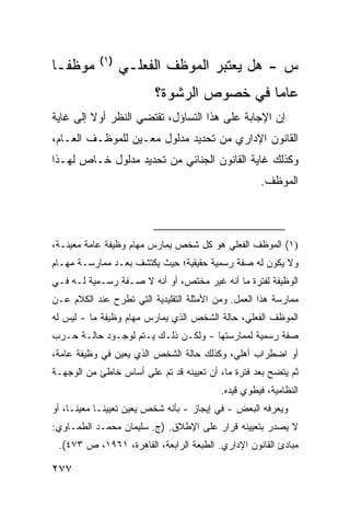 ‫)١(‬
‫ﻤﻭﻅ ﹰـﺎ‬
  ‫ﻔ‬               ‫ﺱ - ﻫل ﻴﻌﺘﺒﺭ ﺍﻟﻤﻭﻅﻑ ﺍﻟﻔﻌﻠـﻲ‬
                          ‫ﻋﺎ ‪‬ﺎ ﻓﻲ ﺨﺼﻭﺹ ﺍﻟﺭﺸﻭﺓ؟‬
                                           ‫ﻤ‬
‫ﺇﻥ ﺍﻹﺠﺎﺒﺔ ﻋﻠﻰ ﻫﺫﺍ ﺍﻟﺘﺴﺎﺅل، ﺘﻘﺘﻀﻲ ﺍﻟﻨﻅﺭ ﺃﻭﻻ ﺇﻟﻰ ﻏﺎﻴﺔ‬
‫ﺍﻟﻘﺎﻨﻭﻥ ﺍﻹﺩﺍﺭﻱ ﻤﻥ ﺘﺤﺩﻴﺩ ﻤﺩﻟﻭل ﻤﻌـﻴﻥ ﻟﻠﻤﻭﻅـﻑ ﺍﻟﻌـﺎﻡ،‬
‫ﻭﻜﺫﻟﻙ ﻏﺎﻴﺔ ﺍﻟﻘﺎﻨﻭﻥ ﺍﻟﺠﻨﺎﺌﻲ ﻤﻥ ﺘﺤﺩﻴﺩ ﻤﺩﻟﻭل ﺨـﺎﺹ ﻟﻬـﺫﺍ‬
                                                     ‫ﺍﻟﻤﻭﻅﻑ.‬



‫)١( ﺍﻟﻤﻭﻅﻑ ﺍﻟﻔﻌﻠﻲ ﻫﻭ ﻜل ﺸﺨﺹ ﻴﻤﺎﺭﺱ ﻤﻬﺎﻡ ﻭﻅﻴﻔﺔ ﻋﺎﻤﺔ ﻤﻌﻴﻨـﺔ،‬
‫ﻭﻻ ﻴﻜﻭﻥ ﻟﻪ ﺼﻔﺔ ﺭﺴﻤﻴﺔ ﺤﻘﻴﻘﻴﺔ؛ ﺤﻴﺙ ﻴﻜﺘﺸﻑ ﺒﻌـﺩ ﻤﻤﺎﺭﺴـﺔ ﻤﻬـﺎﻡ‬
‫ﺍﻟﻭﻅﻴﻔﺔ ﻟﻔﺘﺭﺓ ﻤﺎ ﺃﻨﻪ ﻏﻴﺭ ﻤﺨﺘﺹ، ﺃﻭ ﺃﻨﻪ ﻻ ﺼـﻔﺔ ﺭﺴـﻤﻴﺔ ﻟـﻪ ﻓـﻲ‬
‫ﻤﻤﺎﺭﺴﺔ ﻫﺫﺍ ﺍﻟﻌﻤل. ﻭﻤﻥ ﺍﻷﻤﺜﻠﺔ ﺍﻟﺘﻘﻠﻴﺩﻴﺔ ﺍﻟﺘﻲ ﺘﻁﺭﺡ ﻋﻨﺩ ﺍﻟﻜﻼﻡ ﻋـﻥ‬
‫ﺍﻟﻤﻭﻅﻑ ﺍﻟﻔﻌﻠﻲ، ﺤﺎﻟﺔ ﺍﻟﺸﺨﺹ ﺍﻟﺫﻱ ﻴﻤﺎﺭﺱ ﻤﻬﺎﻡ ﻭﻅﻴﻔﺔ ﻤﺎ - ﻟﻴﺱ ﻟﻪ‬
‫ﺼﻔﺔ ﺭﺴﻤﻴﺔ ﻟﻤﻤﺎﺭﺴﺘﻬﺎ - ﻭﻟﻜـﻥ ﺫﻟـﻙ ﻴـﺘﻡ ﻟﻭﺠـﻭﺩ ﺤﺎﻟـﺔ ﺤـﺭﺏ‬
‫ﺃﻭ ﺍﻀﻁﺭﺍﺏ ﺃﻫﻠﻲ، ﻭﻜﺫﻟﻙ ﺤﺎﻟﺔ ﺍﻟﺸﺨﺹ ﺍﻟﺫﻱ ﻴﻌﻴﻥ ﻓﻲ ﻭﻅﻴﻔﺔ ﻋﺎﻤﺔ،‬
‫ﺜﻡ ﻴﺘﻀﺢ ﺒﻌﺩ ﻓﺘﺭﺓ ﻤﺎ، ﺃﻥ ﺘﻌﻴﻴﻨﻪ ﻗﺩ ﺘﻡ ﻋﻠﻰ ﺃﺴﺎﺱ ﺨﺎﻁﺊ ﻤﻥ ﺍﻟﻭﺠﻬـﺔ‬
                                          ‫ﺍﻟﻨﻅﺎﻤﻴﺔ، ﻓﻴﻁﻭﻱ ﻗﻴﺩﻩ.‬
‫ﻭﻴﻌﺭﻓﻪ ﺍﻟﺒﻌﺽ - ﻓﻲ ﺇﻴﺠﺎﺯ - ﺒﺄﻨﻪ ﺸﺨﺹ ﻴﻌﻴﻥ ﺘﻌﻴﻴ ﹰـﺎ ﻤﻌﻴ ﹰـﺎ، ﺃﻭ‬
      ‫ﻨ‬       ‫ﻨ‬
‫ﻻ ﻴﺼﺩﺭ ﺒﺘﻌﻴﻴﻨﻪ ﻗﺭﺍﺭ ﻋﻠﻰ ﺍﻹﻁﻼﻕ. )ﺝ. ﺴﻠﻴﻤﺎﻥ ﻤﺤﻤـﺩ ﺍﻟﻁﻤـﺎﻭﻱ:‬
 ‫ﻤﺒﺎﺩﺉ ﺍﻟﻘﺎﻨﻭﻥ ﺍﻹﺩﺍﺭﻱ. ﺍﻟﻁﺒﻌﺔ ﺍﻟﺭﺍﺒﻌﺔ، ﺍﻟﻘﺎﻫﺭﺓ، ١٦٩١، ﺹ ٣٧٤(.‬

‫٧٧٢‬
 