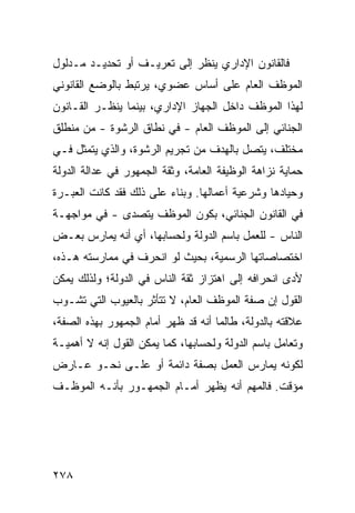 ‫ﻓﺎﻟﻘﺎﻨﻭﻥ ﺍﻹﺩﺍﺭﻱ ﻴﻨﻅﺭ ﺇﻟﻰ ﺘﻌﺭﻴـﻑ ﺃﻭ ﺘﺤﺩﻴـﺩ ﻤـﺩﻟﻭل‬
‫ﺍﻟﻤﻭﻅﻑ ﺍﻟﻌﺎﻡ ﻋﻠﻰ ﺃﺴﺎﺱ ﻋﻀﻭﻱ، ﻴﺭﺘﺒﻁ ﺒﺎﻟﻭﻀﻊ ﺍﻟﻘﺎﻨﻭﻨﻲ‬
‫ﻟﻬﺫﺍ ﺍﻟﻤﻭﻅﻑ ﺩﺍﺨل ﺍﻟﺠﻬﺎﺯ ﺍﻹﺩﺍﺭﻱ، ﺒﻴﻨﻤﺎ ﻴﻨﻅـﺭ ﺍﻟﻘـﺎﻨﻭﻥ‬
‫ﺍﻟﺠﻨﺎﺌﻲ ﺇﻟﻰ ﺍﻟﻤﻭﻅﻑ ﺍﻟﻌﺎﻡ - ﻓﻲ ﻨﻁﺎﻕ ﺍﻟﺭﺸﻭﺓ - ﻤﻥ ﻤﻨﻁﻠﻕ‬
‫ﻤﺨﺘﻠﻑ، ﻴﺘﺼل ﺒﺎﻟﻬﺩﻑ ﻤﻥ ﺘﺠﺭﻴﻡ ﺍﻟﺭﺸﻭﺓ، ﻭﺍﻟﺫﻱ ﻴﺘﻤﺜل ﻓـﻲ‬
‫ﺤﻤﺎﻴﺔ ﻨﺯﺍﻫﺔ ﺍﻟﻭﻅﻴﻔﺔ ﺍﻟﻌﺎﻤﺔ، ﻭﺜﻘﺔ ﺍﻟﺠﻤﻬﻭﺭ ﻓﻲ ﻋﺩﺍﻟﺔ ﺍﻟﺩﻭﻟﺔ‬
‫ﻭﺤﻴﺎﺩﻫﺎ ﻭﺸﺭﻋﻴﺔ ﺃﻋﻤﺎﻟﻬﺎ. ﻭﺒﻨﺎﺀ ﻋﻠﻰ ﺫﻟﻙ ﻓﻘﺩ ﻜﺎﻨﺕ ﺍﻟﻌﺒـﺭﺓ‬
‫ﻓﻲ ﺍﻟﻘﺎﻨﻭﻥ ﺍﻟﺠﻨﺎﺌﻲ، ﺒﻜﻭﻥ ﺍﻟﻤﻭﻅﻑ ﻴﺘﺼ ‪‬ﻯ - ﻓﻲ ﻤﻭﺍﺠﻬـﺔ‬
              ‫ﺩ‬
‫ﺍﻟﻨﺎﺱ - ﻟﻠﻌﻤل ﺒﺎﺴﻡ ﺍﻟﺩﻭﻟﺔ ﻭﻟﺤﺴﺎﺒﻬﺎ، ﺃﻱ ﺃﻨﻪ ﻴﻤﺎﺭﺱ ﺒﻌـﺽ‬
‫ﺍﺨﺘﺼﺎﺼﺎﺘﻬﺎ ﺍﻟﺭﺴﻤﻴﺔ، ﺒﺤﻴﺙ ﻟﻭ ﺍﻨﺤﺭﻑ ﻓﻲ ﻤﻤﺎﺭﺴﺘﻪ ﻫـﺫﻩ،‬
‫ﻷﺩﻯ ﺍﻨﺤﺭﺍﻓﻪ ﺇﻟﻰ ﺍﻫﺘﺯﺍﺯ ﺜﻘﺔ ﺍﻟﻨﺎﺱ ﻓﻲ ﺍﻟﺩﻭﻟﺔ؛ ﻭﻟﺫﻟﻙ ﻴﻤﻜﻥ‬
‫ﺍﻟﻘﻭل ﺇﻥ ﺼﻔﺔ ﺍﻟﻤﻭﻅﻑ ﺍﻟﻌﺎﻡ، ﻻ ﺘﺘﺄﺜﺭ ﺒﺎﻟﻌﻴﻭﺏ ﺍﻟﺘﻲ ﺘﺸـﻭﺏ‬
‫ﻋﻼﻗﺘﻪ ﺒﺎﻟﺩﻭﻟﺔ، ﻁﺎﻟﻤﺎ ﺃﻨﻪ ﻗﺩ ﻅﻬﺭ ﺃﻤﺎﻡ ﺍﻟﺠﻤﻬﻭﺭ ﺒﻬﺫﻩ ﺍﻟﺼﻔﺔ،‬
‫ﻭﺘﻌﺎﻤل ﺒﺎﺴﻡ ﺍﻟﺩﻭﻟﺔ ﻭﻟﺤﺴﺎﺒﻬﺎ، ﻜﻤﺎ ﻴﻤﻜﻥ ﺍﻟﻘﻭل ﺇﻨﻪ ﻻ ﺃﻫﻤﻴـﺔ‬
‫ﻟﻜﻭﻨﻪ ﻴﻤﺎﺭﺱ ﺍﻟﻌﻤل ﺒﺼﻔﺔ ﺩﺍﺌﻤﺔ ﺃﻭ ﻋﻠـﻰ ﻨﺤـﻭ ﻋـﺎﺭﺽ‬
‫ﻤﺅﻗﺕ. ﻓﺎﻟﻤﻬﻡ ﺃﻨﻪ ﻴﻅﻬﺭ ﺃﻤـﺎﻡ ﺍﻟﺠﻤﻬـﻭﺭ ﺒﺄﻨـﻪ ﺍﻟﻤﻭﻅـﻑ‬




‫٨٧٢‬
 