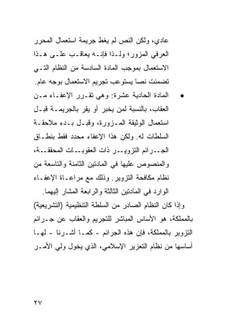 ‫ﻋﺎﺩﻱ، ﻭﻟﻜﻥ ﺍﻟﻨﺹ ﻟﻡ ﻴﻐﻁ ﺠﺭﻴﻤﺔ ﺍﺴﺘﻌﻤﺎل ﺍﻟﻤﺤﺭﺭ‬
‫ﺍﻟﻌﺭﻓﻲ ﺍﻟﻤﺯﻭﺭ؛ ﻭﻟـﺫﺍ ﻓﺈﻨـﻪ ﻴﻌﺎﻗـﺏ ﻋﻠـﻰ ﻫـﺫﺍ‬
‫ﺍﻻﺴﺘﻌﻤﺎل ﺒﻤﻭﺠﺏ ﺍﻟﻤﺎﺩﺓ ﺍﻟﺴﺎﺩﺴﺔ ﻤﻥ ﺍﻟﻨﻅﺎﻡ ﺍﻟﺘـﻲ‬
‫ﺘﻀﻤﻨﺕ ﻨ ‪‬ﺎ ﻴﺴﺘﻭﻋﺏ ﺘﺠﺭﻴﻡ ﺍﻻﺴﺘﻌﻤﺎل ﺒﻭﺠﻪ ﻋﺎﻡ.‬
                                 ‫ﺼ‬
‫ﺍﻟﻤﺎﺩﺓ ﺍﻟﺤﺎﺩﻴﺔ ﻋﺸﺭﺓ: ﻭﻫﻲ ﺘﻘـﺭﺭ ﺍﻹﻋﻔـﺎﺀ ﻤـﻥ‬               ‫•‬
‫ﺍﻟﻌﻘﺎﺏ، ﺒﺎﻟﻨﺴﺒﺔ ﻟﻤﻥ ‪‬ﺨ ‪‬ﺭ ﺃﻭ ﻴﻘﺭ ﺒﺎﻟﺠﺭﻴﻤـﺔ ﻗﺒـل‬
                       ‫ﻴ ﺒ‬
‫ﺍﺴﺘﻌﻤﺎل ﺍﻟﻭﺜﻴﻘﺔ ﺍﻟﻤـﺯ ‪‬ﺭﺓ، ﻭﻗﺒـل ﺒـﺩﺀ ﻤﻼﺤﻘـﺔ‬
                     ‫ﻭ‬
‫ﺍﻟﺴﻠﻁﺎﺕ ﻟﻪ. ﻭﻟﻜﻥ ﻫﺫﺍ ﺍﻹﻋﻔﺎﺀ ﻤﺤﺩﺩ ﻓﻘﻁ ﺒﻨﻁـﺎﻕ‬
‫ـﺔ،‬‫ـﺎﺕ ﺍﻟﻤﺤﻘﻘـ‬‫ـﺭ ﺫﺍﺕ ﺍﻟﻌﻘﻭﺒـ‬‫ـﺭﺍﺌﻡ ﺍﻟﺘﺯﻭﻴـ‬‫ﺍﻟﺠـ‬
‫ﻭﺍﻟﻤﻨﺼﻭﺹ ﻋﻠﻴﻬﺎ ﻓﻲ ﺍﻟﻤﺎﺩﺘﻴﻥ ﺍﻟﺜﺎﻤﻨﺔ ﻭﺍﻟﺘﺎﺴﻌﺔ ﻤﻥ‬
‫ﻨﻅﺎﻡ ﻤﻜﺎﻓﺤﺔ ﺍﻟﺘﺯﻭﻴﺭ. ﻭﺫﻟﻙ ﻤﻊ ﻤﺭﺍﻋـﺎﺓ ﺍﻹﻋﻔـﺎﺀ‬
   ‫ﺍﻟﻭﺍﺭﺩ ﻓﻲ ﺍﻟﻤﺎﺩﺘﻴﻥ ﺍﻟﺜﺎﻟﺜﺔ ﻭﺍﻟﺭﺍﺒﻌﺔ ﺍﻟ ‪‬ﺸﺎﺭ ﺇﻟﻴﻬﻤﺎ.‬
              ‫ﻤ‬
‫ﻭﺇﺫﺍ ﻜﺎﻥ ﺍﻟﻨﻅﺎﻡ ﺍﻟﺼﺎﺩﺭ ﻤﻥ ﺍﻟﺴﻠﻁﺔ ﺍﻟﺘﻨﻅﻴﻤﻴﺔ )ﺍﻟﺘﺸﺭﻴﻌﻴﺔ(‬
‫ﺒﺎﻟﻤﻤﻠﻜﺔ، ﻫﻭ ﺍﻷﺴﺎﺱ ﺍﻟﻤﺒﺎﺸﺭ ﻟﻠﺘﺠﺭﻴﻡ ﻭﺍﻟﻌﻘﺎﺏ ﻋﻥ ﺠـﺭﺍﺌﻡ‬
‫ﺍﻟﺘﺯﻭﻴﺭ ﺒﺎﻟﻤﻤﻠﻜﺔ، ﻓﺈﻥ ﻫﺫﻩ ﺍﻟﺠﺭﺍﺌﻡ - ﻜﻤـﺎ ﺃﺸـﺭﻨﺎ - ﻟﻬـﺎ‬
‫ﺃﺴﺎﺴﻬﺎ ﻤﻥ ﻨﻅﺎﻡ ﺍﻟﺘﻌﺯﻴﺭ ﺍﻹﺴﻼﻤﻲ، ﺍﻟﺫﻱ ﻴﺨﻭل ﻭﻟﻲ ﺍﻷﻤـﺭ‬




‫٧٢‬
 