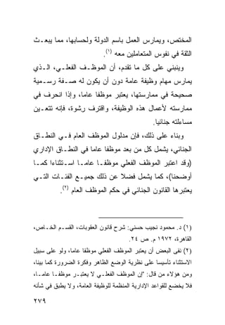 ‫ﺍﻟﻤﺨﺘﺹ، ﻭﻴﻤﺎﺭﺱ ﺍﻟﻌﻤل ﺒﺎﺴﻡ ﺍﻟﺩﻭﻟﺔ ﻭﻟﺤﺴﺎﺒﻬﺎ، ﻤﻤﺎ ﻴﺒﻌـﺙ‬
                            ‫ﺍﻟﺜﻘﺔ ﻓﻲ ﻨﻔﻭﺱ ﺍﻟﻤﺘﻌﺎﻤﻠﻴﻥ ﻤﻌﻪ )١(.‬
‫ﻭﻴﻨﺒﻨﻲ ﻋﻠﻰ ﻜل ﻤﺎ ﺘﻘﺩﻡ، ﺃﻥ ﺍﻟﻤﻭﻅـﻑ ﺍﻟﻔﻌﻠـﻲ، ﺍﻟـﺫﻱ‬
‫ﻴﻤﺎﺭﺱ ﻤﻬﺎﻡ ﻭﻅﻴﻔﺔ ﻋﺎﻤﺔ ﺩﻭﻥ ﺃﻥ ﻴﻜﻭﻥ ﻟﻪ ﺼـﻔﺔ ﺭﺴـﻤﻴﺔ‬
‫ﺼﺤﻴﺤﺔ ﻓﻲ ﻤﻤﺎﺭﺴﺘﻬﺎ، ﻴﻌﺘﺒﺭ ﻤﻭﻅ ﹰﺎ ﻋﺎ ‪‬ﺎ، ﻭﺇﺫﺍ ﺍﻨﺤﺭﻑ ﻓﻲ‬
                ‫ﻔ ﻤ‬
‫ﻤﻤﺎﺭﺴﺘﻪ ﻷﻋﻤﺎل ﻫﺫﻩ ﺍﻟﻭﻅﻴﻔﺔ، ﻭﺍﻗﺘﺭﻑ ِﺸﻭﺓ، ﻓﺈﻨﻪ ﺘﺘﻌـﻴﻥ‬
                ‫ﺭ‬
                                                ‫ﻤﺴﺎﺀﻟﺘﻪ ﺠﻨﺎﺌ ‪‬ﺎ.‬
                                                  ‫ﻴ‬
‫ﻭﺒﻨﺎﺀ ﻋﻠﻰ ﺫﻟﻙ، ﻓﺈﻥ ﻤﺩﻟﻭل ﺍﻟﻤﻭﻅﻑ ﺍﻟﻌﺎﻡ ﻓـﻲ ﺍﻟﻨﻁـﺎﻕ‬
‫ﺍﻟﺠﻨﺎﺌﻲ، ﻴﺸﻤل ﻜل ﻤﻥ ﺒﻌﺩ ﻤﻭﻅ ﹰﺎ ﻋﺎ ‪‬ﺎ ﻓﻲ ﺍﻟﻨﻁـﺎﻕ ﺍﻹﺩﺍﺭﻱ‬
                   ‫ﻔ ﻤ‬
‫)ﻭﻗﺩ ﺍﻋﺘﺒﺭ ﺍﻟﻤﻭﻅﻑ ﺍﻟﻔﻌﻠﻲ ﻤﻭﻅ ﹰـﺎ ﻋﺎ ‪‬ـﺎ ﺍﺴـﺘﺜﻨﺎ ‪‬ﺍ ﻜﻤـﺎ‬
      ‫ﺀ‬           ‫ﻤ‬      ‫ﻔ‬
‫ﺃﻭﻀﺤﻨﺎ(، ﻜﻤﺎ ﻴﺸﻤل ﻓﻀﻼ ﻋﻥ ﺫﻟﻙ ﺠﻤﻴـﻊ ﺍﻟﻔﺌـﺎﺕ ﺍﻟﺘـﻲ‬
                           ‫ﹰ‬
          ‫ﻴﻌﺘﺒﺭﻫﺎ ﺍﻟﻘﺎﻨﻭﻥ ﺍﻟﺠﻨﺎﺌﻲ ﻓﻲ ﺤﻜﻡ ﺍﻟﻤﻭﻅﻑ ﺍﻟﻌﺎﻡ )٢(.‬



‫)١( ﺩ. ﻤﺤﻤﻭﺩ ﻨﺠﻴﺏ ﺤﺴﻨﻲ: ﺸﺭﺡ ﻗﺎﻨﻭﻥ ﺍﻟﻌﻘﻭﺒﺎﺕ، ﺍﻟﻘﺴـﻡ ﺍﻟﺨـﺎﺹ،‬
                                      ‫ﺍﻟﻘﺎﻫﺭﺓ، ٢٧٩١ ﻡ. ﺹ ٤٢.‬
‫)٢( ﻨﻔﻰ ﺍﻟﺒﻌﺽ ﺃﻥ ﻴﻌﺘﺒﺭ ﺍﻟﻤﻭﻅﻑ ﺍﻟﻔﻌﻠﻲ ﻤﻭﻅ ﹰﺎ ﻋﺎ ‪‬ﺎ، ﻭﻟﻭ ﻋﻠﻰ ﺴﺒﻴل‬
               ‫ﻔ ﻤ‬
‫ﺍﻻﺴﺘﺜﻨﺎﺀ ﺘﺄﺴﻴ ‪‬ﺎ ﻋﻠﻰ ﻨﻅﺭﻴﺔ ﺍﻟﻭﻀﻊ ﺍﻟﻅﺎﻫﺭ ﻭﻓﻜﺭﺓ ﺍﻟﻀﺭﻭﺭﺓ ﻜﻤﺎ ﺒ ‪‬ﻨﺎ،‬
   ‫ﻴ‬                                             ‫ﺴ‬
‫ﻭﻤﻥ ﻫﺅﻻﺀ ﻤﻥ ﻗﺎل: "ﺇﻥ ﺍﻟﻤﻭﻅﻑ ﺍﻟﻔﻌﻠـﻲ ﻻ ﻴﻌﺘﺒـﺭ ﻤﻭﻅ ﹰـﺎ ﻋﺎ ‪‬ـﺎ،‬
   ‫ﻤ‬      ‫ﻔ‬
‫ﻓﻼ ﻴﺨﻀﻊ ﻟﻠﻘﻭﺍﻋﺩ ﺍﻹﺩﺍﺭﻴﺔ ﺍﻟﻤﻨﻅﻤﺔ ﻟﻠﻭﻅﻴﻔﺔ ﺍﻟﻌﺎﻤﺔ، ﻭﻻ ﻴﻁﺒﻕ ﻓﻲ ﺸﺄﻨﻪ‬

‫٩٧٢‬
 