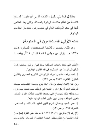 ‫ﻭﻨﺘﻨﺎﻭل ﻓﻴﻤﺎ ﻴﻠﻲ ﺒﺎﻟﺒﻴﺎﻥ، ﺍﻟﻔﺌﺎﺕ ﺍﻟﺘـﻲ ﺃﻭﺭﺩﺘﻬـﺎ ﺍﻟﻤـﺎﺩﺓ‬
‫ﺍﻟﺘﺎﺴﻌﺔ ﻤﻥ ﻨﻅﺎﻡ ﻤﻜﺎﻓﺤﺔ ﺍﻟﺭﺸﻭﺓ ﺒﺎﻟﻤﻤﻠﻜﺔ، ﻭﺍﻟﺘﻲ ‪‬ﻌﺩ ﺍﻟﻤﻨﺘﻤﻲ‬
          ‫ﻴ‬
‫ﺇﻟﻴﻬﺎ ﻓﻲ ﺤﻜﻡ ﺍﻟﻤﻭﻅﻑ ﺍﻟﻌﺎﻡ ﻓﻲ ﺨﺼـﻭﺹ ﺘﻁﺒﻴـﻕ ﺃﺤﻜـﺎﻡ‬
                                                         ‫ﺍﻟﺭﺸﻭﺓ.‬

        ‫ﺍﻟﻔﺌﺔ ﺍﻷﻭﻟﻰ: ﺍﻟﻤﺴﺘﺨﺩﻤﻭﻥ ﻓﻲ ﺍﻟﺤﻜﻭ ‪‬ﺔ:‬
          ‫ﻤ‬
‫ﻭﻫﻡ ﺍﻟﺫﻴﻥ ﻴﺨﻀﻌﻭﻥ ﻟﻼﺌﺤﺔ ﺍﻟﻤﺴﺘﺨﺩﻤﻴﻥ، ﺍﻟﺼﺎﺩﺭﺓ ﻋـﺎﻡ‬
‫٧٩٣١ ﻫـ ﺒﻘﺭﺍﺭ ﻤﻥ ﻤﺠﻠﺱ ﺍﻟﺨﺩﻤﺔ ﺍﻟﻤﺩﻨﻴـﺔ )١(. ﻭﻴﻘﺼـﺩ‬


‫ﺍﻷﺤﻜﺎﻡ ﺍﻟﺘﻲ ﺘﺤﺩﺩ ﻭﺍﺠﺒﺎﺕ ﺍﻟﻤﻭﻅﻔﻴﻥ ﻭﺤﻘﻭﻗﻬﻡ".. ﻭﺃﺸﺎﺭ ﺼﺎﺤﺏ ﻫـﺫﺍ‬
            ‫ﺍﻟﺭﺃﻱ ﺇﻟﻰ ﺃﻥ ﻫﺫﺍ ﻫﻭ "ﺍﻟﻤﺴﱠﻡ ﺒﻪ ﻓﻲ ﻓﻘﻪ ﺍﻟﻘﺎﻨﻭﻥ ﺍﻹﺩﺍﺭﻱ".‬
                                        ‫ﻠ‬
‫)ﺩ. ﺃﺤﻤﺩ ﺭﻓﻌﺕ ﺨﻔﺎﺠﻲ: ﺠﺭﺍﺌﻡ ﺍﻟﺭﺸﻭﺓ ﻓﻲ ﺍﻟﺘﺸﺭﻴﻊ ﺍﻟﻤﺼﺭﻱ ﻭﺍﻟﻘﺎﻨﻭﻥ‬
                           ‫ﺍﻟﻤﻘﺎﺭﻥ. ﺍﻟﻘﺎﻫﺭﺓ، ٧٥٩١ ﻡ، ﺹ ٧٢٢(.‬
‫ﻭﻤﻥ ﻫﺫﺍ ﺍﻻﺘﺠﺎﻩ ﺃﻴ ‪‬ﺎ، ﻤﻥ ﻗﺎل: "ﺒﺄﻨﻪ ﻴﻠﺯﻡ ﺒﺩﺍﻫـﺔ ﻻﻜﺘﺴـﺎﺏ ﺼـﻔﺔ‬
                                         ‫ﻀ‬
‫ﺍﻟﻤﻭﻅﻑ ﺍﻟﻌﺎﻡ ﺃﻥ ﻴﻜﻭﻥ ﻗﺭﺍﺭ ﺍﻟﺘﻌﻴﻴﻥ ﻓﻲ ﺍﻟﻭﻅﻴﻔﺔ ﺼـﺤﻴ ‪‬ﺎ، ﺒﺼـﺩﻭﺭﻩ‬
          ‫ﺤ‬
‫ﻤﻤﻥ ﻴﻤﻠﻜﻪ ﻁﺒ ﹰﺎ ﻟﻸﻭﻀﺎﻉ ﺍﻟﺘﻲ ﻴﺤﺩﺩﻫﺎ ﺍﻟﻘﺎﻨﻭﻥ. ﻓﺒﻁﻼﻥ ﺍﻟﻘﺭﺍﺭ ﺍﻟﺼﺎﺩﺭ‬
                                                 ‫ﻘ‬
             ‫ﺒﺘﻌﻴﻴﻥ ﺍﻟﻤﻭﻅﻑ، ﻴﺤﻭل ﺩﻭﻥ ﺘﻁﺒﻴﻕ ﺃﺤﻜﺎﻡ ﺍﻟﺭﺸﻭﺓ ﻋﻠﻴﻪ".‬
‫)ﺩ. ﻋﻤﺭ ﺍﻟﺴﻌﻴﺩ ﺭﻤﻀﺎﻥ: ﺸﺭﺡ ﻗﺎﻨﻭﻥ ﺍﻟﻌﻘﻭﺒـﺎﺕ. ﺍﻟﻘﺴـﻡ ﺍﻟﺨـﺎﺹ،‬
                                      ‫ﺍﻟﻘﺎﻫﺭﺓ، ٥٦٩١ ﻡ، ﺹ ٣١(.‬
‫)١( ﺭﻗﻡ )٣( ﻭﺘﺎﺭﻴﺦ ٠٢/ ٩/ ٧٩٣١ ﻫـ، ﺒﻨﺎﺀ ﻋﻠﻰ ﺍﻟﻔﻘﺭﺓ )ﺏ( ﻤـﻥ‬
‫ﺍﻟﻤﺎﺩﺓ ﺍﻟﺘﺎﺴﻌﺔ ﻤﻥ ﻨﻅﺎﻡ ﻤﺠﻠﺱ ﺍﻟﺨﺩﻤﺔ ﺍﻟﻤﺩﻨﻴـﺔ، ﺍﻟﺼـﺎﺩﺭ ﺒﺎﻟﻤﺭﺴـﻭﻡ‬

‫٠٨٢‬
 