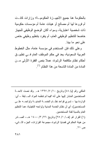 ‫ﺒﺎﻟﺤﻜﻭﻤﺔ ﻫﻨﺎ ﺠﻤﻴﻊ ﺍﻷﺠﻬـﺯﺓ ﺍﻟﺤﻜﻭﻤﻴـﺔ؛ ﻭﺯﺍﺭﺍﺕ ﻜﺎﻨـﺕ‬
‫ﺃﻡ ﻓﺭﻭ ‪‬ﺎ ﻟﻬﺎ ﺃﻡ ﻤﺼﺎﻟﺢ ﺃﻭ ﻫﻴﺌﺎﺕ ﻋﺎﻤﺔ ﺃﻡ ﻤﺅﺴﺴﺎﺕ ﺤﻜﻭﻤﻴﺔ‬
                                             ‫ﻋ‬
‫ﺫﺍﺕ ﺸﺨﺼﻴﺔ ﺍﻋﺘﺒﺎﺭﻴﺔ، ﻭﺴﻭﺍﺀ ﺃﻜﺎﻥ ﺍﻟﻭﻀﻊ ﺍﻟﻭﻅﻴﻔﻲ ﻟﻠﺠﻬﺎﺯ‬
‫ﺨﺎﻀ ‪‬ﺎ ﻟﻠﺘﻨﻅﻴﻡ ﺍﻟﻭﻅﻴﻔﻲ ﺍﻟﻌﺎﻡ، ﺃﻡ ﻴﻨﻔﺭﺩ ﺒﺘﻨﻅﻴﻡ ﻭﻅﻴﻔﻲ ﺨﺎﺹ‬
                                                  ‫ﻌ‬
                                                  ‫ﻋﻠﻰ ﻨﺤﻭ ﻤﺎ ﺒ ‪‬ﻨﺎ.‬
                                                     ‫ﻴ‬
‫ﻭﻋﻠﻰ ﺫﻟﻙ ﻓﺈﻥ ﺍﻟﻤﺴﺘﺨﺩﻡ ﻓﻲ ﻤﺅﺴﺴﺔ ﻋﺎﻤﺔ، ﻤﺜل ﺍﻟﺨﻁﻭﻁ‬
‫ﺍﻟﻌﺭﺒﻴﺔ ﺍﻟﺴﻌﻭﺩﻴﺔ، ﻴﻌﺩ ﻓﻲ ﺤﻜﻡ ﺍﻟﻤﻭﻅﻑ ﺍﻟﻌﺎﻡ ﻓـﻲ ﺘﻁﺒﻴـﻕ‬
‫ﺃﺤﻜﺎﻡ ﻨﻅﺎﻡ ﻤﻜﺎﻓﺤﺔ ﺍﻟﺭﺸﻭﺓ، ﻋﻤﻼ ﺒﻨﺹ ﺍﻟﻔﻘﺭﺓ ﺍﻷﻭﻟﻰ ﻤـﻥ‬
                     ‫ﹰ‬
                    ‫ﺍﻟﻤﺎﺩﺓ ﻤﻥ ﺍﻟﻤﺎﺩﺓ ﺍﻟﺘﺎﺴﻌﺔ ﻤﻥ ﻫﺫﺍ ﺍﻟﻨﻅﺎﻡ )١(.‬




‫ﺍﻟﻤﻠﻜﻲ ﺭﻗﻡ )ﻡ/ ٨٤( ﻭﺘﺎﺭﻴﺦ ٠١/ ٧/ ٧٩٣١ ﻫـ. ﻭﻗﺩ ﻨﺼﺕ ﻻﺌﺤـﺔ‬
‫ﺍﻟﻤﺴﺘﺨﺩﻤﻴﻥ ﺍﻟﻤﺸﺎﺭ ﺇﻟﻴﻬﺎ ﻋﻠﻰ ﺃﻨﻪ "ﻓﻴﻤﺎ ﻟﻡ ﺘﻨﻅﻤﻪ ﺍﻟﻤﻭﺍﺩ ﺍﻟﺴـﺎﺒﻘﺔ – ﺃﻱ:‬
‫ﺍﻟﻭﺍﺭﺩﺓ ﺒﻬﺎ - ﺘﺴﺭﻱ ﻗﻭﺍﻋﺩ ﻨﻅـﺎﻡ ﺍﻟﺨﺩﻤـﺔ ﺍﻟﻤﺩﻨﻴـﺔ ﻭﻟﻭﺍﺌﺤـﻪ ﻋﻠـﻰ‬
‫ﺍﻟﻤﺴﺘﺨﺩﻤﻴﻥ(، ﺃﻱ ﺃﻥ ﻨﻅﺎﻡ ﺍﻟﺨﺩﻤﺔ ﺍﻟﻤﺩﻨﻴﺔ ﻭﻟﻭﺍﺌﺤﻪ ﺍﻟﺘﻨﻔﻴﺫﻴﺔ، ﻫﻤﺎ ﺍﻟﺘﻨﻅﻴﻡ‬
                                        ‫ﺍﻟﻌﺎﻡ ﺒﺎﻟﻨﺴﺒﺔ ﻟﻔﺌﺔ ﺍﻟﻤﺴﺘﺨﺩﻤﻴﻥ.‬
‫)١( ﺍﻟﻘﺭﺍﺭ ﻗﻡ )ﻫـ/ ١/ ٥٢( ﻭﺘﺎﺭﻴﺦ ٦٢/ ٣/ ٠٠٤١ ﻫـ، ﺍﻟﺼـﺎﺩﺭ‬
‫ﻤﻥ ﻫﻴﺌﺔ ﺍﻟﺤﻜﻡ ﻓﻲ ﻗﻀﺎﻴﺎ ﺍﻟﺭﺸﻭﺓ، ﻤﺠﻤﻭﻋﺔ ﺍﻟﻘﺭﺍﺭﺍﺕ، ﺍﻟﺠﺯﺀ ﺍﻟﺜـﺎﻨﻲ،‬
                                                             ‫ﺹ ١٢.‬

‫١٨٢‬
 