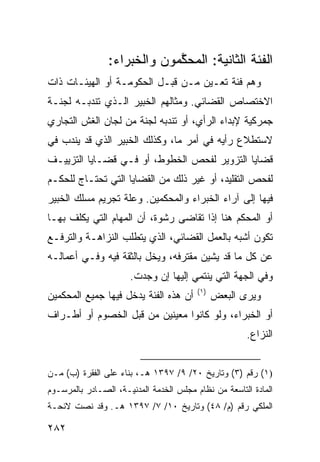 ‫ﺍﻟﻔﺌﺔ ﺍﻟﺜﺎﻨﻴﺔ: ﺍﻟﻤﺤﻜ ‪‬ﻭﻥ ﻭﺍﻟﺨﺒﺭﺍﺀ:‬
                            ‫ﱠﻤ‬
‫ﻭﻫﻡ ﻓﺌﺔ ﺘﻌـﻴﻥ ﻤـﻥ ﻗﺒـل ﺍﻟﺤﻜﻭﻤـﺔ ﺃﻭ ﺍﻟﻬﻴﺌـﺎﺕ ﺫﺍﺕ‬
‫ﺍﻻﺨﺘﺼﺎﺹ ﺍﻟﻘﻀﺎﺌﻲ. ﻭﻤﺜﺎﻟﻬﻡ ﺍﻟﺨﺒﻴﺭ ﺍﻟـﺫﻱ ﺘﻨﺩﺒـﻪ ﻟﺠﻨـﺔ‬
‫ﺠﻤﺭﻜﻴﺔ ﻹﺒﺩﺍﺀ ﺍﻟﺭﺃﻱ، ﺃﻭ ﺘﻨﺩﺒﻪ ﻟﺠﻨﺔ ﻤﻥ ﻟﺠﺎﻥ ﺍﻟﻐﺵ ﺍﻟﺘﺠﺎﺭﻱ‬
‫ﻻﺴﺘﻁﻼﻉ ﺭﺃﻴﻪ ﻓﻲ ﺃﻤﺭ ﻤﺎ، ﻭﻜﺫﻟﻙ ﺍﻟﺨﺒﻴﺭ ﺍﻟﺫﻱ ﻗﺩ ‪‬ﻨﺩﺏ ﻓﻲ‬
      ‫ﻴ‬
‫ﻗﻀﺎﻴﺎ ﺍﻟﺘﺯﻭﻴﺭ ﻟﻔﺤﺹ ﺍﻟﺨﻁﻭﻁ، ﺃﻭ ﻓـﻲ ﻗﻀـﺎﻴﺎ ﺍﻟﺘﺯﻴﻴـﻑ‬
‫ﻟﻔﺤﺹ ﺍﻟﺘﻘﻠﻴﺩ، ﺃﻭ ﻏﻴﺭ ﺫﻟﻙ ﻤﻥ ﺍﻟﻘﻀﺎﻴﺎ ﺍﻟﺘﻲ ﺘﺤﺘـﺎﺝ ﻟﻠﺤﻜـﻡ‬
‫ﻓﻴﻬﺎ ﺇﻟﻰ ﺁﺭﺍﺀ ﺍﻟﺨﺒﺭﺍﺀ ﻭﺍﻟﻤﺤﻜﻤﻴﻥ. ﻭﻋﻠﺔ ﺘﺠﺭﻴﻡ ﻤﺴﻠﻙ ﺍﻟﺨﺒﻴﺭ‬
‫ﺃﻭ ﺍﻟﻤﺤﻜﻡ ﻫﻨﺎ ﺇﺫﺍ ﺘﻘﺎﻀﻰ ﺭﺸﻭﺓ، ﺃﻥ ﺍﻟﻤﻬﺎﻡ ﺍﻟﺘﻲ ﻴﻜﻠﻑ ﺒﻬـﺎ‬
‫ﺘﻜﻭﻥ ﺃﺸﺒﻪ ﺒﺎﻟﻌﻤل ﺍﻟﻘﻀﺎﺌﻲ، ﺍﻟﺫﻱ ﻴﺘﻁﻠﺏ ﺍﻟﻨﺯﺍﻫـﺔ ﻭﺍﻟﺘﺭﻓـﻊ‬
‫ﻋﻥ ﻜل ﻤﺎ ﻗﺩ ﻴﺸﻴﻥ ﻤﻘﺘﺭﻓﻪ، ﻭﻴﺨل ﺒﺎﻟﺜﻘﺔ ﻓﻴﻪ ﻭﻓـﻲ ﺃﻋﻤﺎﻟـﻪ‬
                      ‫ﻭﻓﻲ ﺍﻟﺠﻬﺔ ﺍﻟﺘﻲ ﻴﻨﺘﻤﻲ ﺇﻟﻴﻬﺎ ﺇﻥ ﻭﺠﺩﺕ.‬
                                         ‫)١(‬
‫ﺃﻥ ﻫﺫﻩ ﺍﻟﻔﺌﺔ ﻴﺩﺨل ﻓﻴﻬﺎ ﺠﻤﻴﻊ ﺍﻟﻤﺤﻜﻤﻴﻥ‬           ‫ﻭﻴﺭﻯ ﺍﻟﺒﻌﺽ‬
‫ﺃﻭ ﺍﻟﺨﺒﺭﺍﺀ، ﻭﻟﻭ ﻜﺎﻨﻭﺍ ﻤﻌﻴﻨﻴﻥ ﻤﻥ ﻗﺒل ﺍﻟﺨﺼﻭﻡ ﺃﻭ ﺃﻁـﺭﺍﻑ‬
                                                      ‫ﺍﻟﻨﺯﺍﻉ.‬


‫)١( ﺭﻗﻡ )٣( ﻭﺘﺎﺭﻴﺦ ٠٢/ ٩/ ٧٩٣١ ﻫـ، ﺒﻨﺎﺀ ﻋﻠﻰ ﺍﻟﻔﻘﺭﺓ )ﺏ( ﻤـﻥ‬
‫ﺍﻟﻤﺎﺩﺓ ﺍﻟﺘﺎﺴﻌﺔ ﻤﻥ ﻨﻅﺎﻡ ﻤﺠﻠﺱ ﺍﻟﺨﺩﻤﺔ ﺍﻟﻤﺩﻨﻴـﺔ، ﺍﻟﺼـﺎﺩﺭ ﺒﺎﻟﻤﺭﺴـﻭﻡ‬
‫ﺍﻟﻤﻠﻜﻲ ﺭﻗﻡ )ﻡ/ ٨٤( ﻭﺘﺎﺭﻴﺦ ٠١/ ٧/ ٧٩٣١ ﻫـ. ﻭﻗﺩ ﻨﺼﺕ ﻻﺌﺤـﺔ‬

‫٢٨٢‬
 