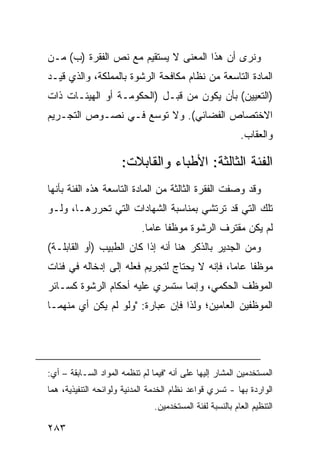 ‫ﻭﻨﺭﻯ ﺃﻥ ﻫﺫﺍ ﺍﻟﻤﻌﻨﻰ ﻻ ﻴﺴﺘﻘﻴﻡ ﻤﻊ ﻨﺹ ﺍﻟﻔﻘﺭﺓ )ﺏ( ﻤـﻥ‬
‫ﺍﻟﻤﺎﺩﺓ ﺍﻟﺘﺎﺴﻌﺔ ﻤﻥ ﻨﻅﺎﻡ ﻤﻜﺎﻓﺤﺔ ﺍﻟﺭﺸﻭﺓ ﺒﺎﻟﻤﻤﻠﻜﺔ، ﻭﺍﻟﺫﻱ ﻗﻴـﺩ‬
‫)ﺍﻟﺘﻌﻴﻴﻥ( ﺒﺄﻥ ﻴﻜﻭﻥ ﻤﻥ ﻗﺒـل )ﺍﻟﺤﻜﻭﻤـﺔ ﺃﻭ ﺍﻟﻬﻴﺌـﺎﺕ ﺫﺍﺕ‬
‫ﺍﻻﺨﺘﺼﺎﺹ ﺍﻟﻔﻀﺎﺌﻲ(. ﻭﻻ ﺘﻭﺴﻊ ﻓـﻲ ﻨﺼـﻭﺹ ﺍﻟﺘﺠـﺭﻴﻡ‬
                                                           ‫ﻭﺍﻟﻌﻘﺎﺏ.‬

                      ‫ﺍﻟﻔﺌﺔ ﺍﻟﺜﺎﻟﺜﺔ: ﺍﻷﻁﺒﺎﺀ ﻭﺍﻟﻘﺎﺒﻼﺕ:‬
‫ﻭﻗﺩ ﻭﺼﻔﺕ ﺍﻟﻔﻘﺭﺓ ﺍﻟﺜﺎﻟﺜﺔ ﻤﻥ ﺍﻟﻤﺎﺩﺓ ﺍﻟﺘﺎﺴﻌﺔ ﻫﺫﻩ ﺍﻟﻔﺌﺔ ﺒﺄﻨﻬﺎ‬
‫ﺘﻠﻙ ﺍﻟﺘﻲ ﻗﺩ ﺘﺭﺘﺸﻲ ﺒﻤﻨﺎﺴﺒﺔ ﺍﻟﺸﻬﺎﺩﺍﺕ ﺍﻟﺘﻲ ﺘﺤﺭﺭﻫـﺎ، ﻭﻟـﻭ‬
                            ‫ﻟﻡ ﻴﻜﻥ ﻤﻘﺘﺭﻑ ﺍﻟﺭﺸﻭﺓ ﻤﻭﻅ ﹰﺎ ﻋﺎ ‪‬ﺎ.‬
                              ‫ﻔ ﻤ‬
‫ﻭﻤﻥ ﺍﻟﺠﺩﻴﺭ ﺒﺎﻟﺫﻜﺭ ﻫﻨﺎ ﺃﻨﻪ ﺇﺫﺍ ﻜﺎﻥ ﺍﻟﻁﺒﻴﺏ )ﺃﻭ ﺍﻟﻘﺎﺒﻠـﺔ(‬
‫ﻤﻭﻅ ﹰﺎ ﻋﺎ ‪‬ﺎ، ﻓﺈﻨﻪ ﻻ ﻴﺤﺘﺎﺝ ﻟﺘﺠﺭﻴﻡ ﻓﻌﻠﻪ ﺇﻟﻰ ﺇﺩﺨﺎﻟﻪ ﻓﻲ ﻓﺌﺎﺕ‬
                                              ‫ﻔ ﻤ‬
‫ﺍﻟﻤﻭﻅﻑ ﺍﻟﺤﻜﻤﻲ، ﻭﺇﻨﻤﺎ ﺴﺘﺴﺭﻱ ﻋﻠﻴﻪ ﺃﺤﻜﺎﻡ ﺍﻟﺭﺸﻭﺓ ﻜﺴـﺎﺌﺭ‬
‫ﺍﻟﻤﻭﻅﻔﻴﻥ ﺍﻟﻌﺎﻤﻴﻥ؛ ﻭﻟﺫﺍ ﻓﺈﻥ ﻋﺒﺎﺭﺓ: "ﻭﻟﻭ ﻟﻡ ﻴﻜﻥ ﺃﻱ ﻤﻨﻬﻤـﺎ‬




‫ﺍﻟﻤﺴﺘﺨﺩﻤﻴﻥ ﺍﻟﻤﺸﺎﺭ ﺇﻟﻴﻬﺎ ﻋﻠﻰ ﺃﻨﻪ "ﻓﻴﻤﺎ ﻟﻡ ﺘﻨﻅﻤﻪ ﺍﻟﻤﻭﺍﺩ ﺍﻟﺴـﺎﺒﻘﺔ – ﺃﻱ:‬
‫ﺍﻟﻭﺍﺭﺩﺓ ﺒﻬﺎ - ﺘﺴﺭﻱ ﻗﻭﺍﻋﺩ ﻨﻅﺎﻡ ﺍﻟﺨﺩﻤﺔ ﺍﻟﻤﺩﻨﻴﺔ ﻭﻟﻭﺍﺌﺤﻪ ﺍﻟﺘﻨﻔﻴﺫﻴﺔ، ﻫﻤﺎ‬
                                ‫ﺍﻟﺘﻨﻅﻴﻡ ﺍﻟﻌﺎﻡ ﺒﺎﻟﻨﺴﺒﺔ ﻟﻔﺌﺔ ﺍﻟﻤﺴﺘﺨﺩﻤﻴﻥ.‬

‫٣٨٢‬
 