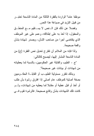 ‫ﻤﻭﻅ ﹰﺎ ﻋﺎ ‪‬ﺎ" ﺍﻟﻭﺍﺭﺩﺓ ﺒﺎﻟﻔﻘﺭﺓ ﺍﻟﺜﺎﻟﺜﺔ ﻤﻥ ﺍﻟﻤﺎﺩﺓ ﺍﻟﺘﺎﺴﻌﺔ ﺘﻌﺘﺒـﺭ‬
                                                   ‫ﻔ ﻤ‬
                       ‫ﻤﻥ ﻗﺒﻴل ﺍﻟﺘﺯﻴﺩ ﻓﻲ ﺼﻴﺎﻏﺔ ﻫﺫﺍ ﺍﻟﻨﺹ.‬
                                           ‫‪‬‬
‫ﻭﻓﻀﻼ ﻋﻥ ﺫﻟﻙ ﻓﺈﻥ ﺍﻟـﻨﺹ ﻻ ﻴﺴـﺘﻘﻴﻡ ﻤـﻊ ﺍﻟﻤﻨﻁـﻕ‬
                                       ‫ﹰ‬
‫ﻭﺍﻟﻤﻌﻘﻭل، ﺇﺫﺍ ﺃﺨﺫ ﺒﻪ ﻋﻠﻰ ﺇﻁﻼﻗﻪ، ﻭﻋﻤﻡ ﻋﻠﻰ ﻏﻴﺭ ﺍﻟﻤﻭﻅﻑ‬
‫ﺍﻟﺫﻱ ﻴﺘﻘﺎﻀﻰ ﺃﺠ ‪‬ﺍ ﻤﻥ ﺼﺎﺤﺏ ﺍﻟﺸﺄﻥ، ﻭﻴﺼﺩﺭ ﺸﻬﺎﺩﺓ ﺒﺸﺄﻥ‬
                                 ‫ﺭ‬
                                              ‫ﻭﺍﻗﻌﺔ ﺼﺤﻴﺤﺔ.‬
‫ﻭﻟﺫﺍ ﻓﺈﻨﻪ ﻤﻥ ﺍﻟﻤﻼﺌﻡ ﺃﻥ ﺘﻘﺘﺭﺡ ﺘﻌﺩﻴل ﻨﺹ ﺍﻟﻔﻘﺭﺓ )ﺝ( ﻤﻥ‬
                  ‫ﺍﻟﻤﺎﺩﺓ ﺍﻟﺘﺎﺴﻌﺔ ﺍﻟﻤﺸﺎﺭ ﺇﻟﻴﻬﺎ، ﻟﻴﺼﺒﺢ ﻜﺎﻟﺘﺎﻟﻲ:‬
‫"ﺝ - ﺍﻟﻁﻴﺏ ﻭﺍﻟﻘﺎﺒﻠﺔ ﻏﻴﺭ ﺍﻟﺤﻜﻭﻤﻴﻴﻥ، ﺒﺎﻟﻨﺴﺒﺔ ﻟﻤﺎ ﻴﻌﻁﻴﺎﻨﻪ‬
                        ‫ﻤﻥ ﺸﻬﺎﺩﺍﺕ ﺃﻭ ﺒﻴﺎﻨﺎﺕ ﻏﻴﺭ ﺼﺤﻴﺤﺔ".‬
‫ﻭﺒﺫﻟﻙ ﺘﺘﻘﺭﺭ ﻤﺴﺌﻭﻟﻴﺔ ﺍﻟﻁﺒﻴـﺏ ﺃﻭ ﺍﻟﻘﺎﺒﻠـﺔ ﺍﻟﺤﻜـﻭﻤﻴﻴﻥ‬
‫ﺒﺼﻔﺔ ﺃﺼﻠﻴﺔ ﻜﻤﻭﻅﻑ ﻋﺎﻡ ﺃﺼﻠﻲ ﺇﺫﺍ ﺍﻓﺘﺭﻕ ﺭﺸﻭﺓ ﺒﺄﻥ ﻁﻠﺏ‬
‫ﺃﻭ ﺃﺨﺫ ﺃﻭ ﻗﺒل ﻋﻁﻴﺔ ﺃﻭ ﻤﻘﺎﺒﻼ ﻟﻤﺎ ﻴﻌﻁﻴﻪ ﻤﻥ ﺸﻬﺎﺩﺍﺕ، ﻭﻟـﻭ‬
                          ‫ﹰ‬
‫ﻜﺎﻨﺕ ﺘﻠﻙ ﺍﻟﺸﻬﺎﺩﺍﺕ ﺒﺸﺄﻥ ﻭﻗﺎﺌﻊ ﺼﺤﻴﺤﺔ. ﻓﺎﻟﺭﺸﻭﺓ ﺘﻘﻭﻡ ﻓـﻲ‬




‫٤٨٢‬
 