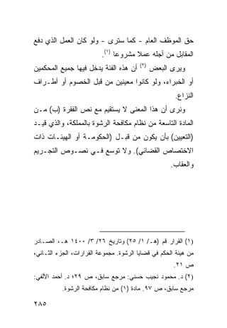 ‫ﺤﻕ ﺍﻟﻤﻭﻅﻑ ﺍﻟﻌﺎﻡ - ﻜﻤﺎ ﺴﺘﺭﻯ - ﻭﻟﻭ ﻜﺎﻥ ﺍﻟﻌﻤل ﺍﻟﺫﻱ ﺩﻓﻊ‬
                          ‫ﺍﻟﻤﻘﺎﺒل ﻤﻥ ﺃﺠﻠﻪ ﻋﻤﻼ ﻤﺸﺭﻭ ‪‬ﺎ )١(.‬
                                ‫ﻋ‬      ‫ﹰ‬
                                         ‫)٢(‬
‫ﺃﻥ ﻫﺫﻩ ﺍﻟﻔﺌﺔ ﻴﺩﺨل ﻓﻴﻬﺎ ﺠﻤﻴﻊ ﺍﻟﻤﺤﻜﻤﻴﻥ‬           ‫ﻭﻴﺭﻯ ﺍﻟﺒﻌﺽ‬
‫ﺃﻭ ﺍﻟﺨﺒﺭﺍﺀ، ﻭﻟﻭ ﻜﺎﻨﻭﺍ ﻤﻌﻴﻨﻴﻥ ﻤﻥ ﻗﺒل ﺍﻟﺨﺼﻭﻡ ﺃﻭ ﺃﻁـﺭﺍﻑ‬
                                                      ‫ﺍﻟﻨﺯﺍﻉ.‬
‫ﻭﻨﺭﻯ ﺃﻥ ﻫﺫﺍ ﺍﻟﻤﻌﻨﻰ ﻻ ﻴﺴﺘﻘﻴﻡ ﻤﻊ ﻨﺹ ﺍﻟﻔﻘﺭﺓ )ﺏ( ﻤـﻥ‬
‫ﺍﻟﻤﺎﺩﺓ ﺍﻟﺘﺎﺴﻌﺔ ﻤﻥ ﻨﻅﺎﻡ ﻤﻜﺎﻓﺤﺔ ﺍﻟﺭﺸﻭﺓ ﺒﺎﻟﻤﻤﻠﻜﺔ، ﻭﺍﻟﺫﻱ ﻗﻴـﺩ‬
‫)ﺍﻟﺘﻌﻴﻴﻥ( ﺒﺄﻥ ﻴﻜﻭﻥ ﻤﻥ ﻗﺒـل )ﺍﻟﺤﻜﻭﻤـﺔ ﺃﻭ ﺍﻟﻬﻴﺌـﺎﺕ ﺫﺍﺕ‬
‫ﺍﻻﺨﺘﺼﺎﺹ ﺍﻟﻘﻀﺎﺌﻲ(. ﻭﻻ ﺘﻭﺴﻊ ﻓـﻲ ﻨﺼـﻭﺹ ﺍﻟﺘﺠـﺭﻴﻡ‬
                                                     ‫ﻭﺍﻟﻌﻘﺎﺏ.‬




‫)١( ﺍﻟﻘﺭﺍﺭ ﻗﻡ )ﻫـ/ ١/ ٥٢( ﻭﺘﺎﺭﻴﺦ ٦٢/ ٣/ ٠٠٤١ ﻫـ، ﺍﻟﺼـﺎﺩﺭ‬
‫ﻤﻥ ﻫﻴﺌﺔ ﺍﻟﺤﻜﻡ ﻓﻲ ﻗﻀﺎﻴﺎ ﺍﻟﺭﺸﻭﺓ. ﻤﺠﻤﻭﻋﺔ ﺍﻟﻘﺭﺍﺭﺍﺕ، ﺍﻟﺠﺯﺀ ﺍﻟﺜـﺎﻨﻲ،‬
                                                      ‫ﺹ ١٢.‬
‫)٢( ﺩ. ﻤﺤﻤﻭﺩ ﻨﺠﻴﺏ ﺤﺴﻨﻲ: ﻤﺭﺠﻊ ﺴﺎﺒﻕ، ﺹ ٩٢؛ ﺩ. ﺃﺤﻤﺩ ﺍﻷﻟﻔﻲ:‬
           ‫ﻤﺭﺠﻊ ﺴﺎﺒﻕ، ﺹ ٧٩. ﻤﺎﺩﺓ )١( ﻤﻥ ﻨﻅﺎﻡ ﻤﻜﺎﻓﺤﺔ ﺍﻟﺭﺸﻭﺓ.‬

‫٥٨٢‬
 