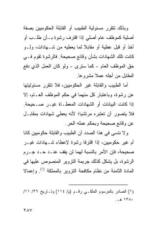 ‫ﻭﺒﺫﻟﻙ ﺘﺘﻘﺭﺭ ﻤﺴﺌﻭﻟﻴﺔ ﺍﻟﻁﺒﻴﺏ ﺃﻭ ﺍﻟﻘﺎﺒﻠﺔ ﺍﻟﺤﻜﻭﻤﻴﻴﻥ ﺒﺼﻔﺔ‬
‫ﺃﺼﻠﻴﺔ ﻜﻤﻭﻅﻑ ﻋﺎﻡ ﺃﺼﻠﻲ ﺇﺫﺍ ﺍﻗﺘﺭﻑ ﺭﺸﻭﺓ ﺒـﺄﻥ ﻁﻠـﺏ ﺃﻭ‬
‫ﺃﺨﺫ ﺃﻭ ﻗﺒل ﻋﻁﻴﺔ ﺃﻭ ﻤﻘﺎﺒﻼ ﻟﻤﺎ ﻴﻌﻁﻴﻪ ﻤﻥ ﺸـﻬﺎﺩﺍﺕ، ﻭﻟـﻭ‬
                           ‫ﹰ‬
‫ﻜﺎﻨﺕ ﺘﻠﻙ ﺍﻟﺸﻬﺎﺩﺍﺕ ﺒﺸﺄﻥ ﻭﻗﺎﺌﻊ ﺼﺤﻴﺤﺔ. ﻓﺎﻟﺭﺸﻭﺓ ﺘﻘﻭﻡ ﻓـﻲ‬
‫ﺤﻕ ﺍﻟﻤﻭﻅﻑ ﺍﻟﻌﺎﻡ - ﻜﻤﺎ ﺴﺘﺭﻯ - ﻭﻟﻭ ﻜﺎﻥ ﺍﻟﻌﻤل ﺍﻟﺫﻱ ﺩﻓﻊ‬
                           ‫ﺍﻟﻤﻘﺎﺒل ﻤﻥ ﺃﺠﻠﻪ ﻋﻤﻼ ﻤﺸﺭﻭ ‪‬ﺎ.‬
                             ‫ﻋ‬      ‫ﹰ‬
‫ﺃﻤﺎ ﺍﻟﻁﺒﻴﺏ ﻭﺍﻟﻘﺎﺒﻠﺔ ﻏﻴﺭ ﺍﻟﺤﻜﻭﻤﻴﻴﻥ، ﻓﻼ ﺘﺘﻘﺭﺭ ﻤﺴﺌﻭﻟﻴﺘﻬﺎ‬
‫ﻋﻥ ﺭﺸﻭﺓ، ﻭﺒﺎﻋﺘﺒﺎﺭ ﻜل ﻤﻨﻬﻤﺎ ﻓﻲ ﺤﻜﻡ ﺍﻟﻤﻭﻅﻑ ﺍﻟﻌـﺎﻡ، ﺇﻻ‬
‫ﺇﺫﺍ ﻜﺎﻨﺕ ﺍﻟﺒﻴﺎﻨﺎﺕ ﺃﻭ ﺍﻟﺸﻬﺎﺩﺍﺕ ﺍﻟﻤﻌﻁـﺎﺓ ﻏﻴـﺭ ﺼـﺤﻴﺤﺔ.‬
‫ﻓﻼ ﻴﺘﺼﻭﺭ ﺃﻥ ﺘﻌﺘﺒﺭﻩ ﻤﺭﺘﺸﻴﺎ؛ ﻷﻨﻪ ﻴﻌﻁﻲ ﺸﻬﺎﺩﺍﺕ ﺒﻤﻘﺎﺒـل‬
                          ‫‪‬‬
                     ‫ﻋﻥ ﻭﻗﺎﺌﻊ ﺼﺤﻴﺤﺔ ﻭﺒﺤﻜﻡ ﻋﻤﻠﻪ ﺍﻟﺤﺭ.‬
‫ﻭﻻ ﻨﻨﺴﻰ ﻓﻲ ﻫﺫﺍ ﺍﻟﺼﺩﺩ ﺃﻥ ﺍﻟﻁﺒﻴﺏ ﻭﺍﻟﻘﺎﺒﻠﺔ ﺤﻜﻭﻤﻴﻴ‪‬ﻥ ﻜﺎﻨﺎ‬
‫ﺃﻡ ﻏﻴﺭ ﺤﻜﻭﻤﻴﻴ‪‬ﻥ، ﺇﺫﺍ ﺍﻗﺘﺭﻓﺎ ﺭﺸﻭﺓ ﻹﻋﻁﺎﺀ ﺸـﻬﺎﺩﺍﺕ ﻏﻴـﺭ‬
‫ﺼﺤﻴﺤﺔ، ﻓﺈﻥ ﺍﻷﻤﺭ ﺒﺎﻟﻨﺴﺒﺔ ﻟﻬﻤﺎ ﻟﻥ ﻴﻘﻑ ﻋﻨـﺩ ﺤـﺩ ‪‬ـﺭﻡ‬
   ‫‪‬ﺠ‬
‫ﺍﻟﺭﺸﻭﺓ، ﺒل ﻴﺸﻜل ﻜﺫﻟﻙ ﺠﺭﻴﻤﺔ ﺍﻟﺘﺯﻭﻴﺭ ﺍﻟﻤﻨﺼﻭﺹ ﻋﻠﻴﻬﺎ ﻓﻲ‬
‫ﺍﻟﻤﺎﺩﺓ ﺍﻟﺜﺎﻤﻨﺔ ﻤﻥ ﻨﻅﺎﻡ ﻤﻜﺎﻓﺤﺔ ﺍﻟﺘﺯﻭﻴﺭ ﺒﺎﻟﻤﻤﻠﻜﺔ )١(. ﻭﺇﻋﻤﺎﻻ‬
‫ﹰ‬


‫)١( ﺍﻟﺼﺎﺩﺭ ﺒﺎﻟﻤﺭﺴﻭﻡ ﺍﻟﻤﻠﻜـﻲ ﺭﻗـﻡ )ﻡ/ ٤١١( ﻭﺘـﺎﺭﻴﺦ ٦٢/ ١١/‬
                                                ‫٠٨٣١ ﻫـ.‬

‫٧٨٢‬
 