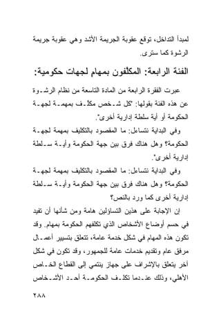 ‫ﻟﻤﺒﺩﺃ ﺍﻟﺘﺩﺍﺨل، ﺘﻭﻗﻊ ﻋﻘﻭﺒﺔ ﺍﻟﺠﺭﻴﻤﺔ ﺍﻷﺸﺩ ﻭﻫﻲ ﻋﻘﻭﺒﺔ ﺠﺭﻴﻤﺔ‬
                                       ‫ﺍﻟﺭﺸﻭﺓ ﻜﻤﺎ ﺴﺘ ‪‬ﻯ.‬
                                         ‫ﺭ‬

‫ﺍﻟﻔﺌﺔ ﺍﻟﺭﺍﺒﻌﺔ: ﺍﻟﻤﻜﱠﻔﻭﻥ ﺒﻤﻬﺎﻡ ﻟﺠﻬﺎﺕ ﺤﻜﻭﻤﻴﺔ:‬
              ‫ٍ‬        ‫ﻠ‬
‫ﻋ ‪‬ﺭﺕ ﺍﻟﻔﻘﺭﺓ ﺍﻟﺭﺍﺒﻌﺔ ﻤﻥ ﺍﻟﻤﺎﺩﺓ ﺍﻟﺘﺎﺴﻌﺔ ﻤﻥ ﻨﻅﺎﻡ ﺍﻟﺭﺸـﻭﺓ‬
                                                   ‫ﺒ‬
‫ﻋﻥ ﻫﺫﻩ ﺍﻟﻔﺌﺔ ﺒﻘﻭﻟﻬﺎ: "ﻜل ﺸـﺨﺹ ﻤﻜﱠـﻑ ﺒﻤﻬﻤـﺔ ﻟﺠﻬـﺔ‬
               ‫ﻠ‬
                      ‫ﺍﻟﺤﻜﻭﻤﺔ ﺃﻭ ﺃﻴﺔ ﺴﻠﻁﺔ ﺇﺩﺍﺭﻴﺔ ﺃﺨﺭﻯ".‬
‫ﻭﻓﻲ ﺍﻟﺒﺩﺍﻴﺔ ﻨﺘﺴﺎﺀل: ﻤﺎ ﺍﻟﻤﻘﺼﻭﺩ ﺒﺎﻟﺘﻜﻠﻴﻑ ﺒﻤﻬﻤﺔ ﻟﺠﻬـﺔ‬
‫ﺍﻟﺤﻜﻭﻤﺔ؟ ﻭﻫل ﻫﻨﺎﻙ ﻓﺭﻕ ﺒﻴﻥ ﺠﻬﺔ ﺍﻟﺤﻜﻭﻤﺔ ﻭﺃﻴـﺔ ﺴـﻠﻁﺔ‬
                                           ‫ﺇﺩﺍﺭﻴﺔ ﺃﺨﺭﻯ".‬
‫ﻭﻓﻲ ﺍﻟﺒﺩﺍﻴﺔ ﻨﺘﺴﺎﺀل: ﻤﺎ ﺍﻟﻤﻘﺼﻭﺩ ﺒﺎﻟﺘﻜﻠﻴﻑ ﺒﻤﻬﻤﺔ ﻟﺠﻬـﺔ‬
‫ﺍﻟﺤﻜﻭﻤﺔ؟ ﻭﻫل ﻫﻨﺎﻙ ﻓﺭﻕ ﺒﻴﻥ ﺠﻬﺔ ﺍﻟﺤﻜﻭﻤﺔ ﻭﺃﻴـﺔ ﺴـﻠﻁﺔ‬
                            ‫ﺇﺩﺍﺭﻴﺔ ﺃﺨﺭﻯ ﻜﻤﺎ ﻭﺭﺩ ﺒﺎﻟﻨﺹ؟‬
‫ﺇﻥ ﺍﻹﺠﺎﺒﺔ ﻋﻠﻰ ﻫﺫﻴﻥ ﺍﻟﺘﺴﺎﺅﻟﻴﻥ ﻫﺎﻤﺔ ﻭﻤﻥ ﺸﺄﻨﻬﺎ ﺃﻥ ﺘﻔﻴﺩ‬
‫ﻓﻲ ﺤﺴﻡ ﺃﻭﻀﺎﻉ ﺍﻷﺸﺨﺎﺹ ﺍﻟﺫﻱ ﺘﻜﻠﻔﻬﻡ ﺍﻟﺤﻜﻭﻤﺔ ﺒﻤﻬﺎﻡ. ﻭﻗﺩ‬
‫ﺘﻜﻭﻥ ﻫﺫﻩ ﺍﻟﻤﻬﺎﻡ ﻓﻲ ﺸﻜل ﺨﺩﻤﺔ ﻋﺎﻤﺔ، ﺘﺘﻌﻠﻕ ﺒﺘﺴﻴﻴﺭ ﺃﻋﻤـﺎل‬
‫ﻤﺭﻓﻕ ﻋﺎﻡ ﻭﺘﻘﺩﻴﻡ ﺨﺩﻤﺎﺕ ﻋﺎﻤﺔ ﻟﻠﺠﻤﻬﻭﺭ، ﻭﻗﺩ ﺘﻜﻭﻥ ﻓﻲ ﺸﻜل‬
‫ﺁﺨﺭ ﻴﺘﻌﻠﻕ ﺒﺎﻹﺸﺭﺍﻑ ﻋﻠﻰ ﺠﻬﺎﺯ ﻴﻨﺘﻤﻲ ﺇﻟﻰ ﺍﻟﻘﻁﺎﻉ ﺍﻟﺨـﺎﺹ‬
‫ﺍﻷﻫﻠﻲ، ﻭﺫﻟﻙ ﻋﻨـﺩﻤﺎ ﺘﻜﻠـﻑ ﺍﻟﺤﻜﻭﻤـﺔ ﺃﺤـﺩ ﺍﻷﺸـﺨﺎﺹ‬

‫٨٨٢‬
 