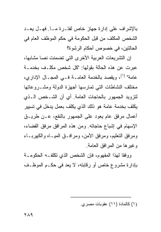 ‫ﺒﺎﻹﺸﺭﺍﻑ ﻋﻠﻰ ﺇﺩﺍﺭﺓ ﺠﻬﺎﺯ ﺨﺎﺹ ﻟﻔﺘـﺭﺓ ﻤـﺎ. ﻓﻬـل ﻴﻌـﺩ‬
‫ﺍﻟﺸﺨﺹ ﺍﻟﻤﻜﻠﻑ ﻤﻥ ﻗﺒل ﺍﻟﺤﻜﻭﻤﺔ ﻓﻲ ﺤﻜﻡ ﺍﻟﻤﻭﻅﻑ ﺍﻟﻌﺎﻡ ﻓﻲ‬
                    ‫ﺍﻟﺤﺎﻟﺘﻴﻥ، ﻓﻲ ﺨﺼﻭﺹ ﺃﺤﻜﺎﻡ ﺍﻟﺭﺸﻭﺓ؟‬
‫ﺇﻥ ﺍﻟﺘﺸﺭﻴﻌﺎﺕ ﺍﻟﻌﺭﺒﻴﺔ ﺍﻷﺨﺭﻯ ﺍﻟﺘﻲ ﺘﻀﻤﻨﺕ ﻨ ‪‬ﺎ ﻤﺸﺎﺒ ‪‬ﺎ،‬
  ‫ﻬ‬       ‫ﺼ‬
‫ﻋ ‪‬ﺭﺕ ﻋﻥ ﻫﺫﻩ ﺍﻟﺤﺎﻟﺔ ﺒﻘﻭﻟﻬﺎ: "ﻜل ﺸﺨﺹ ﻤﻜﻠـﻑ ﺒﺨﺩﻤـﺔ‬
                                             ‫ﺒ‬
‫ﻋﺎﻤﺔ" )١(، ﻭﻴﻘﺼﺩ ﺒﺎﻟﺨﺩﻤﺔ ﺍﻟﻌﺎﻤـﺔ ﻓـﻲ ﺍﻟﻤﺠـﺎل ﺍﻹﺩﺍﺭﻱ،‬
‫ﻤﺨﺘﻠﻑ ﺍﻟﻨﺸﺎﻁﺎﺕ ﺍﻟﺘﻲ ﺘﻤﺎﺭﺴﻬﺎ ﺃﺠﻬﺯﺓ ﺍﻟﺩﻭﻟﺔ ﻭﻤﺸـﺭﻭﻋﺎﺘﻬﺎ‬
‫ﻟﺘﺯﻭﻴﺩ ﺍﻟﺠﻤﻬﻭﺭ ﺒﺎﻟﺤﺎﺠﺎﺕ ﺍﻟﻌﺎﻤﺔ. ﺃﻱ ﺃﻥ ﺍﻟﺸـﺨﺹ ﺍﻟـﺫﻱ‬
‫ﻴﻜﻠﻑ ﺒﺨﺩﻤﺔ ﻋﺎﻤﺔ ﻫﻭ ﺫﻟﻙ ﺍﻟﺫﻱ ﻴﻜﻠﻑ ﺒﻌﻤل ﻴﺩﺨل ﻓﻲ ﺘﺴﻴﻴﺭ‬
‫ﺃﻋﻤﺎل ﻤﺭﻓﻕ ﻋﺎﻡ ﻴﻌﻭﺩ ﻋﻠﻰ ﺍﻟﺠﻤﻬﻭﺭ ﺒﺎﻟﻨﻔﻊ، ﻋـﻥ ﻁﺭﻴـﻕ‬
‫ﺍﻹﺴﻬﺎﻡ ﻓﻲ ﺇﺸﺒﺎﻉ ﺤﺎﺠﺎﺘﻪ. ﻭﻤﻥ ﻫﺫﻩ ﺍﻟﻤﺭﺍﻓﻕ ﻤﺭﻓﻕ ﺍﻟﻘﻀﺎﺀ،‬
‫ﻭﻤﺭﻓﻕ ﺍﻟﺘﻌﻠﻴﻡ، ﻭﻤﺭﻓﻕ ﺍﻷﻤﻥ، ﻭﻤﺭﺍﻓـﻕ ﺍﻟﻤﻴـﺎﻩ ﻭﺍﻟﻜﻬﺭﺒـﺎﺀ‬
                             ‫ﻭﻏﻴﺭﻫﺎ ﻤﻥ ﺍﻟﻤﺭﺍﻓﻕ ﺍﻟﻌﺎﻤﺔ.‬
‫ﻭﻭﻓ ﹰﺎ ﻟﻬﺫﺍ ﺍﻟﻤﻔﻬﻭﻡ، ﻓﺈﻥ ﺍﻟﺸﺨﺹ ﺍﻟﺫﻱ ﺘﻜﻠﻔـﻪ ﺍﻟﺤﻜﻭﻤـﺔ‬
                                              ‫ﻘ‬
‫ﺒﺈﺩﺍﺭﺓ ﻤﺸﺭﻭﻉ ﺨﺎﺹ ﺃﻭ ﺭﻗﺎﺒﺘﻪ، ﻻ ﻴﻌﺩ ﻓﻲ ﺤﻜـﻡ ﺍﻟﻤﻭﻅـﻑ‬




                          ‫)١( ﻜﺎﻟﻤﺎﺩﺓ )١١( ﻋﻘﻭﺒﺎﺕ ﻤﺼﺭﻱ.‬

‫٩٨٢‬
 