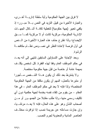 ‫ﻻ ﻓﺭﻕ ﺒﻴﻥ ﺍﻟﺠﻬﺔ ﺍﻟﺤﻜﻭﻤﻴﺔ ﻭﺃﻴﺔ ﺴﻠﻁﺔ ﺇﺩﺍﺭﻴـﺔ ﺃﺨـﺭﻯ،‬
‫ﻭﺍﻟﻌﺒﺎﺭﺓ ﺍﻷﺨﻴﺭﺓ ﻤﻥ ﻗﺒﻴل ﺍﻟﺘﺯ ‪‬ﺩ ﻓﻲ ﺍﻟﻨﺹ ﺒـﻼ ﻤﺒـﺭﺭ؛ ﺇﺫ‬
                       ‫ﻴ‬
‫ﻴﻜﻔﻲ ﺘﻌﺒﻴﺭ )ﺠﻬﺔ ﺤﻜﻭﻤﻴﺔ( ﻟﺘﻐﻁﻴﺔ ﻜﺎﻓـﺔ ﺃﺸـﻜﺎل ﺍﻟﺠﻬـﺎﺕ‬
‫ﺍﻹﺩﺍﺭﻴﺔ ﺍﻟﺤﻜﻭﻤﻴﺔ، ﻤﺭﻜﺯﻴﺔ ﻜﺎﻨﺕ ﺃﻡ ﻻ ﻤﺭﻜﺯﻴﺔ ﻜﻤـﺎ ﺴـﺒﻕ‬
‫ﺍﻹﻴﻀﺎﺡ؛ ﻭﻟﺫﺍ ﻨﻘﺘﺭﺡ ﺤﺫﻑ ﻫﺫﻩ ﺍﻟﻌﺒﺎﺭﺓ ﺍﻷﺨﻴﺭﺓ ﻤﻥ ﺍﻟـﻨﺹ‬
‫ﻓﻲ ﺃﻭل ﻓﺭﺼﺔ ﻹﻋﺎﺩﺓ ﺍﻟﻨﻅﺭ ﻓﻲ ﻨﺼـﻭﺹ ﻨﻅـﺎﻡ ﻤﻜﺎﻓﺤـﺔ‬
                                                 ‫ﺍﻟﺭﺸﻭﺓ.‬
‫ﻭﺒﻌﺩ ﺍﻹﺠﺎﺒﺔ ﻋﻠﻰ ﺍﻟﺘﺴﺎﺅﻟﻴﻥ ﺍﻟﺴﺎﺒﻘﻴﻥ ﺘﻨﺘﻬﻲ ﺇﻟﻰ ﺃﻨﻪ ﻴﻌـﺩ‬
‫ﻓﻲ ﺤﻜﻡ ﺍﻟﻤﻭﻅﻑ ﺍﻟﻌﺎﻡ ﻭﻓ ﹰﺎ ﻟﻬﺫﻩ ﺍﻟﻔﻘﺭﺓ: ﻜل ﺸﺨﺹ ﻴﻜﻠـﻑ‬
                           ‫ﻘ‬
       ‫ﺒﻤﻬﻤﺔ ﻋﺎﻤﺔ ﺃﻭ ﺨﺎﺼﺔ ﻤﻥ ﻗﺒل ﺠﻬﺔ ﺤﻜﻭﻤﻴﺔ ﻤﺨﺘﺼﺔ.‬
‫ﻭﻻ ﻴﺸﺘﺭﻁ ﺒﻌﺩ ﺫﻟﻙ ﺃﻥ ﻴﻜﻭﻥ ﻫـﺫﺍ ﺍﻟﺸـﺨﺹ ﻤـﺄﺠﻭ ‪‬ﺍ‬
 ‫ﺭ‬
‫ﺃﻭ ﻤﺘﺒﺭ ‪‬ﺎ ﺒﺎﻟﻌﻤل، ﺍﻟﻤﻬﻡ ﺃﻥ ﻴﻜﻭﻥ ﻤﻜﻠ ﹰﺎ ﻤﻥ ﺍﻟﺠﻬﺔ ﺍﻟﺤﻜﻭﻤﻴﺔ‬
                   ‫ﻔ‬                            ‫ﻋ‬
‫ﺍﻟﻤﺨﺘﺼﺔ؛ ﻭﻟﺫﺍ ﻓﺈﻨﻪ ﻻ ﻴﻌﺩ ﻓﻲ ﺤﻜﻡ ﺍﻟﻤﻭﻅﻑ ﺍﻟﻌﺎﻡ - ﻓﻲ ﻫﺫﺍ‬
‫ﺍﻟﻤﻘﺎﻡ - ﻤﻥ ﻴﻘﻭﻡ ﻤﻥ ﺘﻠﻘﺎﺀ ﻨﻔﺴﻪ ﺒﺨﺩﻤﺔ ﻟﺠﻬﺔ ﺤﻜﻤﻴﺔ ﺩﻭﻥ ﺃﻱ‬
‫ﺘﻜﻠﻴﻑ ﺭﺴﻤﻲ ﻤﻨﻬﺎ، ﻭﺇﺫﺍ ﻁﻠﺏ ﻤﻘﺎﺒﻼ ﻤﻥ ﺍﻟﺠﻤﻬـﻭﺭ ﺃﻭ ﻤـﻥ‬
                   ‫ﹰ‬
‫ﺃﺼﺤﺎﺏ ﺍﻟﺸﺄﻥ ﻭﻫﻭ ﻋﻠﻰ ﻫﺫﻩ ﺍﻟﺤﺎل، ﻓﺈﻨﻪ ﻻ ﻴﻌـﺩ ﻤﺭﺘﺸـﻴﺎ،‬
  ‫‪‬‬
‫ﻭﺇﻥ ﺠﺎﺯﺕ ﻤﺴﺎﺀﻟﺘﻪ ﻋﻥ ﺠﺭﻴﻤﺔ ﻨﺼﺏ ﺇﺫﺍ ﺘﻭﺍﻓﺭﺕ ﻤﺨﺘﻠـﻑ‬
                  ‫ﺍﻟﻌﻨﺎﺼﺭ ﺍﻟﻤﺎﺩﻴﺔ ﻭﺍﻟﻤﻌﻨﻭﻴﺔ ﻟﺠﺭﻡ ﺍﻟﻨﺼﺏ.‬


‫١٩٢‬
 