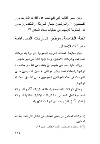 ‫ﻭﻤﻥ ﺃﺸﻬﺭ ﺍﻟﻔﺌﺎﺕ ﺍﻟﺘﻲ ﺘﻘﻊ ﺘﺤﺕ ﻫﺫﻩ ﺍﻟﻔﻘﺭﺓ، ﺍﻟﻤﺘﺭﺠﻤـﻭﻥ‬
                                                ‫)١(‬
‫ﻭﺍﻟﻤﺭﺸﺩﻭﻥ ﻟﺠﻬﺎﺯ ﺍﻟﺸﺭﻁﺔ، ﻭﺍﻟﻤﻜﻠﻔـﻭﻥ ﻤـﻥ‬                ‫ﺍﻟﻘﻀﺎﺌﻴﻭﻥ‬
          ‫ﻗﺒل ﺍﻟﺤﻜﻭﻤﺔ ﻟﻺﺴﻬﺎﻡ ﻓﻲ ﻋﻤﻠﻴﺎﺕ ﺘﻌﺩﺍﺩ ﺍﻟﺴﻜﺎﻥ )٢(.‬

‫ﺍﻟﻔﺌﺔ ﺍﻟﺨﺎﻤﺴﺔ: ﻤﻭﻅﻔﻭ ﺸـﺭﻜﺎﺕ ﺍﻟﻤﺴـﺎﻫﻤﺔ‬
                                      ‫ﻭﺸﺭﻜﺎﺕ ﺍﻻﻤﺘﻴﺎﺯ:‬
‫ﺘﻬﺘﻡ ﺤﻜﻭﻤﺔ ﺍﻟﻤﻤﻠﻜﺔ ﺍﻟﻌﺭﺒﻴﺔ ﺍﻟﺴﻌﻭﺩﻴﺔ ﻜﺜﻴـ ‪‬ﺍ ﺒﺸـﺭﻜﺎﺕ‬
         ‫ﺭ‬
  ‫ﺍﻟﻤﺴﺎﻫﻤﺔ ﻭﺸﺭﻜﺎﺕ ﺍﻻﻤﺘﻴﺎﺯ؛ ﻭﻟﺫﺍ ﻓﺈﻨﻬﺎ ﺘﻨﺸﺄ ﺒﻤﺭﺍﺴﻴﻡ ﻤﻠﻜﻴﺔ.‬
‫ﻭﺒﻨﺎﺀ ﻋﻠﻴﻪ، ﻓﻘﺩ ﻜﺎﻥ ﻁﺒﻴﻌ ‪‬ﺎ ﺃﻥ ﻴﺘﻀـﻤﻥ ﻨﻅـﺎﻡ ﻤﻜﺎﻓﺤـﺔ‬
                         ‫ﻴ‬
‫ﺍﻟﺭﺸﻭﺓ ﺒﺎﻟﻤﻤﻠﻜﺔ ﻨ ‪‬ﺎ ﻴﻌﺘﺒﺭ ﻤﻭﻅﻔﻲ ﻫـﺫﻴﻥ ﺍﻟﻨـﻭﻋﻴﻥ ﻤـﻥ‬
                                ‫ﺼ‬
‫ﺍﻟﺸﺭﻜﺎﺕ ﻓﻲ ﺤﻜﻡ ﺍﻟﻤﻭﻅﻔﻴﻥ ﺍﻟﻌﻤﻭﻤﻴﻴﻥ ﻓـﻲ ﻨﻁـﺎﻕ ﺃﺤﻜـﺎﻡ‬
                                                        ‫ﺍﻟﺭﺸﻭﺓ.‬
‫ﻭﻤﺜﺎل ﺸﺭﻜﺎﺕ ﺍﻟﻤﺴﺎﻫﻤﺔ ﺒﺎﻟﻤﻤﻠﻜﺔ، ﺍﻟﺒﻨﻭﻙ )١(، ﻭﺍﻟﺸـﺭﻜﺔ‬
‫ﺍﻟﺴﻌﻭﺩﻴﺔ ﻟﻠﻨﻘل ﺍﻟﺠﻤﺎﻋﻲ ﺃﻤﺎ ﺸﺭﻜﺎﺕ ﺍﻻﻤﺘﻴﺎﺯ ﻓﻤﺜﺎﻟﻬﺎ ﺸـﺭﻜﺔ‬
                                                      ‫)٢(‬
              ‫)ﺴﺎﺒ ﹰﺎ( ﻭﻋﺩﺩ ﻤﻥ ﺸﺭﻜﺎﺕ ﺍﻟﻜﻬﺭﺒﺎﺀ.‬
                                        ‫ﻘ‬                   ‫ﺃﺭﺍﻤﻜﻭ‬



‫)١( ﻭﻜﺫﻟﻙ ﺍﻟﻤﺤﱠﻔﻭﻥ ﻓﻲ ﺒﻌﺽ ﺍﻟﻘﻀﺎﻴﺎ، ﻓﻲ ﺍﻟﺒﻠﺩﺍﻥ ﺍﻟﺘﻲ ﺘﺄﺨﺫ ﺒﻨﻅـﺎﻡ‬
                                               ‫ﻠ‬
                                                        ‫ﺍﻟﻤﺤﻠﻔﻴﻥ.‬
                  ‫)٢( ﺩ. ﻤﺤﻤﻭﺩ ﻤﺼﻁ ﹶﻰ: ﺍﻟﻘﺴﻡ ﺍﻟﺨﺎﺹ، ﺹ ٩١.‬
                                       ‫ﻔ‬

‫٢٩٢‬
 