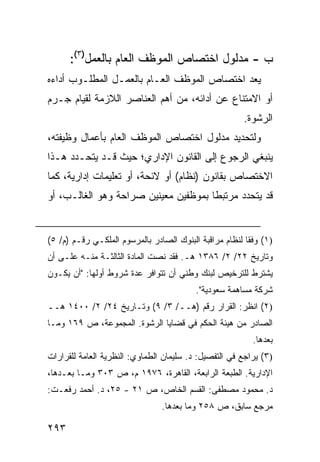 ‫ﺏ - ﻤﺩﻟﻭل ﺍﺨﺘﺼﺎﺹ ﺍﻟﻤﻭﻅﻑ ﺍﻟﻌﺎﻡ ﺒﺎﻟﻌﻤل)٣(:‬
‫‪‬ﻌﺩ ﺍﺨﺘﺼﺎﺹ ﺍﻟﻤﻭﻅﻑ ﺍﻟﻌـﺎﻡ ﺒﺎﻟﻌﻤـل ﺍﻟﻤﻁﻠـﻭﺏ ﺃﺩﺍﺀﻩ‬
                                            ‫ﻴ ‪‬‬
‫ﺃﻭ ﺍﻻﻤﺘﻨﺎﻉ ﻋﻥ ﺃﺩﺍﺌﻪ، ﻤﻥ ﺃﻫﻡ ﺍﻟﻌﻨﺎﺼﺭ ﺍﻟﻼﺯﻤﺔ ﻟﻘﻴﺎﻡ ﺠـﺭﻡ‬
                                                        ‫ﺍﻟﺭﺸﻭﺓ.‬
‫ﻭﻟﺘﺤﺩﻴﺩ ﻤﺩﻟﻭل ﺍﺨﺘﺼﺎﺹ ﺍﻟﻤﻭﻅﻑ ﺍﻟﻌﺎﻡ ﺒﺄﻋﻤﺎل ﻭﻅﻴﻔﺘﻪ،‬
‫ﻴﻨﺒﻐﻲ ﺍﻟﺭﺠﻭﻉ ﺇﻟﻰ ﺍﻟﻘﺎﻨﻭﻥ ﺍﻹﺩﺍﺭﻱ؛ ﺤﻴﺙ ﻗـﺩ ﻴﺘﺤـﺩﺩ ﻫـﺫﺍ‬
‫ﺍﻻﺨﺘﺼﺎﺹ ﺒﻘﺎﻨﻭﻥ )ﻨﻅﺎﻡ( ﺃﻭ ﻻﺌﺤﺔ، ﺃﻭ ﺘﻌﻠﻴﻤﺎﺕ ﺇﺩﺍﺭﻴﺔ، ﻜﻤﺎ‬
‫ﻗﺩ ﻴﺘﺤﺩﺩ ﻤﺭﺘﺒ ﹰﺎ ﺒﻤﻭﻅﻔﻴﻥ ﻤﻌﻴﻨﻴﻥ ﺼﺭﺍﺤﺔ ﻭﻫﻭ ﺍﻟﻐﺎﻟـﺏ، ﺃﻭ‬
                                      ‫ﻁ‬


‫)١( ﻭﻓ ﹰﺎ ﻟﻨﻅﺎﻡ ﻤﺭﺍﻗﺒﺔ ﺍﻟﺒﻨﻭﻙ ﺍﻟﺼﺎﺩﺭ ﺒﺎﻟﻤﺭﺴﻭﻡ ﺍﻟﻤﻠﻜـﻲ ﺭﻗـﻡ )ﻡ/ ٥(‬
                                                         ‫ﻘ‬
‫ﻭﺘﺎﺭﻴﺦ ٢٢/ ٢/ ٦٨٣١ ﻫـ. ﻓﻘﺩ ﻨﺼﺕ ﺍﻟﻤﺎﺩﺓ ﺍﻟﺜﺎﻟﺜـﺔ ﻤﻨـﻪ ﻋﻠـﻰ ﺃﻥ‬
‫ﻴﺸﺘﺭﻁ ﻟﻠﺘﺭﺨﻴﺹ ﻟﺒﻨﻙ ﻭﻁﻨﻲ ﺃﻥ ﺘﺘﻭﺍﻓﺭ ﻋﺩﺓ ﺸﺭﻭﻁ ﺃﻭﻟﻬﺎ: "ﺃﻥ ﻴﻜـﻭﻥ‬
                                          ‫ﺸﺭﻜﺔ ﻤﺴﺎﻫﻤﺔ ﺴﻌﻭﺩﻴﺔ".‬
‫)٢( ﺍﻨﻅﺭ: ﺍﻟﻘﺭﺍﺭ ﺭﻗﻡ )ﻫــ/ ٣/ ٩( ﻭﺘـﺎﺭﻴﺦ ٤٢/ ٢/ ٠٠٤١ ﻫــ‬
‫ﺍﻟﺼﺎﺩﺭ ﻤﻥ ﻫﻴﺌﺔ ﺍﻟﺤﻜﻡ ﻓﻲ ﻗﻀﺎﻴﺎ ﺍﻟﺭﺸﻭﺓ. ﺍﻟﻤﺠﻤﻭﻋﺔ، ﺹ ٩٦١ ﻭﻤـﺎ‬
                                                           ‫ﺒﻌﺩﻫﺎ.‬
‫)٣( ﻴﺭﺍﺠﻊ ﻓﻲ ﺍﻟﺘﻔﺼﻴل: ﺩ. ﺴﻠﻴﻤﺎﻥ ﺍﻟﻁﻤﺎﻭﻱ: ﺍﻟﻨﻅﺭﻴﺔ ﺍﻟﻌﺎﻤﺔ ﻟﻠﻘﺭﺍﺭﺍﺕ‬
‫ﺍﻹﺩﺍﺭﻴﺔ. ﺍﻟﻁﺒﻌﺔ ﺍﻟﺭﺍﺒﻌﺔ، ﺍﻟﻘﺎﻫﺭﺓ، ٦٧٩١ ﻡ، ﺹ ٣٠٣ ﻭﻤـﺎ ﺒﻌـﺩﻫﺎ،‬
‫ﺩ. ﻤﺤﻤﻭﺩ ﻤﺼﻁﻔﻰ: ﺍﻟﻘﺴﻡ ﺍﻟﺨﺎﺹ، ﺹ ١٢ - ٥٢، ﺩ. ﺃﺤﻤﺩ ﺭﻓﻌـﺕ:‬
                                 ‫ﻤﺭﺠﻊ ﺴﺎﺒﻕ، ﺹ ٨٥٢ ﻭﻤﺎ ﺒﻌﺩﻫﺎ.‬

‫٣٩٢‬
 