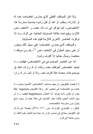 ‫ﻭﻟﺫﺍ ﻓﺈﻥ ﺍﻟﻤﻭﻅﻑ ﺍﻟﻔﻌﻠﻲ ﺍﻟﺫﻱ ﻴﻤﺎﺭﺱ ﺍﺨﺘﺼﺎ ‪‬ﺎ ﺤﺩﺩ ﻟﻪ‬
        ‫ﺼ‬
‫ﺃﻭ ﻹﺩﺍﺭﺘﻪ، ﻭﻁﻠﺏ ﺃﻭ ﺃﺨﺫ ﺃﻭ ﻗﺒل ﺭﺸﻭﺓ ﺒﻤﻨﺎﺴﺒﺔ ﻤﻤﺎﺭﺴﺔ ﻫﺫﺍ‬
‫ﺍﻻﺨﺘﺼﺎﺹ، ﺇﻨﻤﺎ ﻴﺘﻭﺍﻓﺭ ﻓﻲ ﺸـﺄﻨﻪ ﻋﻨﺼـﺭ ﺍﻻﺨﺘﺼـﺎﺹ‬
‫ﺍﻟﻼﺯﻡ، ﻭﻴﻘﻊ ﺘﺤﺕ ﻁﺎﺌﻠﺔ ﺍﻟﻤﺴﺌﻭﻟﻴﺔ ﺍﻟﺠﻨﺎﺌﻴﺔ ﻋﻥ ﺍﻟﺭﺸـﻭﺓ، ﺇﺫﺍ‬
       ‫ﺘﻭﺍﻓﺭﺕ ﺍﻟﻌﻨﺎﺼﺭ ﺍﻷﺨﺭﻯ ﺍﻟﻼﺯﻤﺔ ﻟﻘﻴﺎﻡ ﻫﺫﻩ ﺍﻟﻤﺴ ُﻭﻟﻴﺔ.‬
            ‫ﺌ‬
‫ﻭﺍﻟﻤﻭﻅﻑ ﺍﻟﺫﻱ ﻴﻤﺎﺭﺱ ﺍﺨﺘﺼﺎ ‪‬ﺎ ﻋﻠﻰ ﺴﺒﻴل ﺍﻟﺘﻔـﻭﻴﺽ،‬
                    ‫ﺼ‬
‫ﺃﻭ ﻋﻠﻰ ﺴﺒﻴل ﺍﻟﺤﻠﻭل ﻓﻲ ﺍﻻﺨﺘﺼـﺎﺹ )١(، ﻴﻜـﻭﻥ ﻤﻭﻅ ﹰـﺎ‬
  ‫ﻔ‬
                      ‫ﻤﺨﺘ ‪‬ﺎ، ﻭﻴﺴﺄل ﺠﻨﺎﺌ ‪‬ﺎ ﺇﺫﺍ ﺍﻗﺘﺭﻑ ﺭﺸﻭﺓ.‬
                                       ‫ﻴ‬              ‫ﺼ‬
‫ﺃﻤﺎ ﻋﻥ ﺍﻟﻌﻨﺼﺭ ﺍﻟﻤﻭﻀﻭﻋﻲ ﻓﻲ ﺍﻻﺨﺘﺼﺎﺹ، ﻓﻴﻘﺼﺩ ﺒـﻪ‬
‫ﺘﺤﺩﻴﺩ ﺍﺨﺘﺼﺎﺹ ﺍﻟﻤﻭﻅﻑ ﺒﺘﺼـﺭﻓﺎﺕ ﺃﻭ ﻗـﺭﺍﺭﺍﺕ ﺘﺘﻌﻠـﻕ‬
‫ﺒﻤﻭﻀﻭﻋﺎﺕ ﻤﺤﺩﺩﺓ، ﻓﺈﺫﺍ ﻗﺎﺭﻑ ﺘﺼـﺭ ﹰﺎ ﺃﻭ ﺃﺼـﺩﺭ ﻗـﺭﺍ ‪‬ﺍ‬
 ‫ﺭ‬                ‫ﻓ‬


‫)١( ﻴﻘﺼﺩ ﺒﺎﻟﺘﻔﻭﻴﺽ ﺃﻥ ﻴﻌﻬﺩ ﺼﺎﺤﺏ ﺍﻻﺨﺘﺼﺎﺹ ﺍﻷﺼﻴل ﺒﻤﻤﺎﺭﺴـﺔ‬
‫ﺠﺎﻨﺏ ﻤﻥ ﺍﺨﺘﺼﺎﺼﻪ ﺇﻟﻰ ﺸﺨﺹ ﺁﺨﺭ. ﻭﻫﺫﺍ ﺍﻟﺘﻔﻭﻴﺽ ‪Dé legation‬‬
‫ﻴﺠﺏ ﺃﻥ ﻴﻜﻭﻥ ﺩﺍﺌ ‪‬ﺎ ﺠﺯﺌ ‪‬ﺎ. ﺃﻤﺎ ﺍﻟﺤﻠﻭل ‪ Suppléance‬ﻓﻴﻘﺼﺩ ﺒـﻪ ﺃﻥ‬
                                     ‫ﻴ‬      ‫ﻤ‬
‫ﻴﺤل ﺍﻟﻨﺎﺌﺏ ﺍﻟﻤﻌﻴﻥ ﻨﻅﺎ ‪‬ﺎ ﻤﺤل ﺍﻷﺼﻴل، ﻓﻲ ﺤﺎﻟﺔ ﻏﻴﺎﺒﻪ ﺃﻭ ﻭﺠﻭﺩ ﻤﺎﻨﻊ‬
                                       ‫ﻤ‬
                                  ‫ﻴﺤﻭل ﺩﻭﻥ ﻤﻤﺎﺭﺴﺘﻪ ﻻﺨﺘﺼﺎﺼﻪ.‬
‫)ﺍﻨﻅﺭ: ﺩ. ﺍﻟﻁﻤﺎﻭﻱ: ﺍﻟﻘﺭﺍﺭﺍﺕ. ﺹ ١١٣، ٥٢٣(، ﻭﻓﻀﻼ ﻋﻥ ﺫﻟـﻙ‬
        ‫ﹰ‬
‫ﻓﺈﻥ ﺍﻟﺘﻔﻭﻴﺽ ﻴﺤﺘﺎﺝ ﺇﻟﻰ ﺼﺩﻭﺭ ﻗﺭﺍﺭ ﺒﻪ، ﺒﻴﻨﻤﺎ ﻴﺘﻡ ﺍﻟﺤﻠﻭل ﺒﻘﻭﺓ ﺍﻟﻨﻅـﺎﻡ‬
                                            ‫ﻭﺩﻭﻥ ﺤﺎﺠﺔ ﺇﻟﻰ ﻗﺭﺍﺭ.‬

‫٥٩٢‬
 