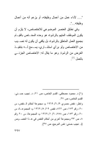 ‫".... ﻷﺩﺍﺀ ﻋﻤل ﻤﻥ ﺃﻋﻤﺎل ﻭﻅﻴﻔﺘﻪ، ﺃﻭ ﻴﺯﻋﻡ ﺃﻨﻪ ﻤﻥ ﺃﻋﻤﺎل‬
                                           ‫ﻭﻅﻴﻔﺘﻪ...".‬
‫ﻭﻓﻲ ﻨﻁﺎﻕ ﺍﻟﻌﻨﺼﺭ ﺍﻟﻤﻭﻀﻭﻋﻲ ﻟﻼﺨﺘﺼﺎﺹ، ﻻ ﻴﻠﺯﻡ ﺃﻥ‬
‫ﻴﻜﻭﻥ ﺍﻟﻤﻭﻅﻑ ﺍﻟﻤﺘﻬﻡ ﺒﺎﻟﺭﺸﻭﺓ، ﻫﻭ ﻭﺤﺩﻩ ﺍﻟﻤﺨـﺘﺹ ﺒﺎﻟﻘﻴـﺎﻡ‬
‫ﺒﺠﻤﻴﻊ ﺍﻟﻌﻤل ﺍﻟﻤﺘﻌﻠﻕ ﺒﺎﻟﺭﺸﻭﺓ، ﺒل ﻴﻜﻔﻲ ﺃﻥ ﻴﻜﻭﻥ ﻟﻪ ﻨﺼـﻴﺏ‬
‫ﻤﻥ ﺍﻻﺨﺘﺼﺎﺹ ﻭﻟﻭ ﺒﺭﺃﻱ ﺍﺴﺘﺸـﺎﺭﻱ، ﻴﺴـﻤﺢ ﻟـﻪ ﺒﺘﻨﻔﻴـﺫ‬
‫ﺍﻟﻐﺭﺽ ﻤﻥ ﺍﻟﺭﺸﻭﺓ. ﻭﻫﻭ ﻤﺎ ﻴﻘﺎل ﻟﻪ: ﺍﻻﺨﺘﺼﺎﺹ ﺍﻟﺠﺯﺌـﻲ‬
                                            ‫ﺒﺎﻟﻌﻤل )١(.‬




‫)١( ﺩ. ﻤﺤﻤﻭﺩ ﻤﺼﻁﻔﻰ: ﺍﻟﻘﺴﻡ ﺍﻟﺨﺎﺹ، ﺹ ١٢، ﺩ. ﻨﺠﻴﺏ ﺤﺴـﻨﻲ:‬
                                   ‫ﺍﻟﻘﺴﻡ ﺍﻟﺨﺎﺹ، ﺹ ٧٣.‬
‫ﻭﺍﻨﻅﺭ: ﻨﻘﺽ ﻤﺼﺭﻱ ٩/ ٦/ ٩٦٩١ ﻡ، ﻤﺠﻤﻭﻋﺔ ﺃﺤﻜﺎﻡ ﺍﻟـﻨﻘﺽ، ﺱ‬
‫٠٢، ﺭﻗﻡ ٣٧١، ﺹ ٢٦٨، ﻨﻘﺹ ٩١/ ٥/ ٩٦٩١ ﻡ، ﺍﻟﻤﺠﻤﻭﻋـﺔ، ﺱ‬
‫٠٢، ﺭﻗﻡ ٣٥١، ﺹ ٨٥٧، ٦/ ١/ ٩٦٩١ ﻡ، ﺍﻟﻤﺠﻤﻭﻋﺔ، ﺱ ٠٢ ﺭﻗﻡ‬
‫٨، ﺹ ٣٣ ﻭﻤﺠﻤﻭﻋﺔ ﺃﺨﺭﻯ ﻤﻥ ﺃﺤﻜﺎﻡ ﺍﻟﻨﻘﺽ ﻓﻲ ﻫـﺫﺍ ﺍﻟﺨﺼـﻭﺹ‬
                     ‫)ﺩ. ﻨﺠﻴﺏ ﺤﺴﻨﻲ: ﻨﻔﺱ ﺍﻟﻤﺭﺠﻊ، ﺹ ٧٣(.‬

‫٧٩٢‬
 