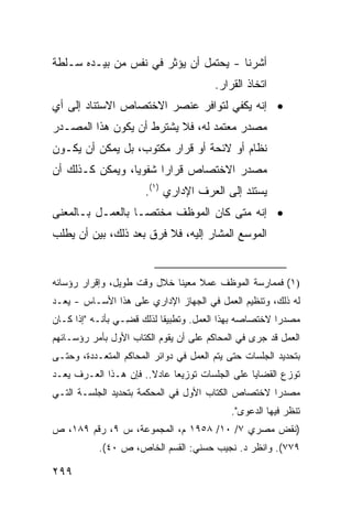 ‫ﺃﺸﺭﻨﺎ - ﻴﺤﺘﻤل ﺃﻥ ﻴﺅﺜﺭ ﻓﻲ ﻨﻔﺱ ﻤﻥ ﺒﻴـﺩﻩ ﺴـﻠﻁﺔ‬
                                        ‫ﺍﺘﺨﺎﺫ ﺍﻟﻘﺭﺍﺭ.‬
‫• ﺇﻨﻪ ﻴﻜﻔﻲ ﻟﺘﻭﺍﻓﺭ ﻋﻨﺼﺭ ﺍﻻﺨﺘﺼﺎﺹ ﺍﻻﺴﺘﻨﺎﺩ ﺇﻟﻰ ﺃﻱ‬
‫ﻤﺼﺩﺭ ﻤﻌﺘﻤﺩ ﻟﻪ، ﻓﻼ ﻴﺸﺘﺭﻁ ﺃﻥ ﻴﻜﻭﻥ ﻫﺫﺍ ﺍﻟﻤﺼـﺩﺭ‬
‫ﻨﻅﺎﻡ ﺃﻭ ﻻﺌﺤﺔ ﺃﻭ ﻗﺭﺍﺭ ﻤﻜﺘﻭﺏ، ﺒل ﻴﻤﻜﻥ ﺃﻥ ﻴﻜـﻭﻥ‬
‫ﻤﺼﺩﺭ ﺍﻻﺨﺘﺼﺎﺹ ﻗﺭﺍ ‪‬ﺍ ﺸﻔﻭ ‪‬ﺎ، ﻭﻴﻤﻜﻥ ﻜـﺫﻟﻙ ﺃﻥ‬
                 ‫ﻴ‬      ‫ﺭ‬
                       ‫ﻴﺴﺘﻨﺩ ﺇﻟﻰ ﺍﻟﻌﺭﻑ ﺍﻹﺩﺍﺭﻱ )١(.‬
‫• ﺇﻨﻪ ﻤﺘﻰ ﻜﺎﻥ ﺍﻟﻤﻭﻅﻑ ‪‬ﺨﺘ ‪‬ـﺎ ﺒﺎﻟﻌﻤـل ﺒـﺎﻟﻤﻌﻨﻰ‬
                   ‫ﻤ ﺼ‬
‫ﺍﻟﻤﻭ ‪‬ﻊ ﺍﻟﻤﺸﺎﺭ ﺇﻟﻴﻪ، ﻓﻼ ﻓﺭﻕ ﺒﻌﺩ ﺫﻟﻙ، ﺒﻴﻥ ﺃﻥ ﻴﻁﻠﺏ‬
                                          ‫ﺴ‬


‫)١( ﻓﻤﻤﺎﺭﺴﺔ ﺍﻟﻤﻭﻅﻑ ﻋﻤﻼ ﻤﻌﻴ ﹰﺎ ﺨﻼل ﻭﻗﺕ ﻁﻭﻴل، ﻭﺇﻗﺭﺍﺭ ﺭﺅﺴﺎﺌﻪ‬
                             ‫ﹰ ﻨ‬
‫ﻟﻪ ﺫﻟﻙ، ﻭﺘﻨﻅﻴﻡ ﺍﻟﻌﻤل ﻓﻲ ﺍﻟﺠﻬﺎﺯ ﺍﻹﺩﺍﺭﻱ ﻋﻠﻰ ﻫﺫﺍ ﺍﻷﺴـﺎﺱ - ‪‬ﻌـﺩ‬
   ‫ﻴ‬
‫ﻤﺼﺩ ‪‬ﺍ ﻻﺨﺘﺼﺎﺼﻪ ﺒﻬﺫﺍ ﺍﻟﻌﻤل. ﻭﺘﻁﺒﻴ ﹰﺎ ﻟﺫﻟﻙ ﻗ ِـﻲ ﺒﺄﻨـﻪ "ﺇﺫﺍ ﻜـﺎﻥ‬
                  ‫ﻀ‬         ‫ﻘ‬                            ‫ﺭ‬
‫ﺍﻟﻌﻤل ﻗﺩ ﺠﺭﻯ ﻓﻲ ﺍﻟﻤﺤﺎﻜﻡ ﻋﻠﻰ ﺃﻥ ﻴﻘﻭﻡ ﺍﻟﻜﺘﺎﺏ ﺍﻷﻭل ﺒﺄﻤﺭ ﺭﺅﺴـﺎﺌﻬﻡ‬
‫ﺒﺘﺤﺩﻴﺩ ﺍﻟﺠﻠﺴﺎﺕ ﺤﺘﻰ ﻴﺘﻡ ﺍﻟﻌﻤل ﻓﻲ ﺩﻭﺍﺌﺭ ﺍﻟﻤﺤﺎﻜﻡ ﺍﻟﻤﺘﻌـﺩﺩﺓ، ﻭﺤﺘـﻰ‬
‫ﺘﻭﺯﻉ ﺍﻟﻘﻀﺎﻴﺎ ﻋﻠﻰ ﺍﻟﺠﻠﺴﺎﺕ ﺘﻭﺯﻴ ‪‬ﺎ ﻋﺎﺩﻻ.. ﻓﺈﻥ ﻫـﺫﺍ ﺍﻟﻌـﺭﻑ ﻴﻌـﺩ‬
                       ‫ﹰ‬     ‫ﻌ‬
‫ﻤﺼﺩ ‪‬ﺍ ﻻﺨﺘﺼﺎﺹ ﺍﻟﻜﺘﺎﺏ ﺍﻷﻭل ﻓﻲ ﺍﻟﻤﺤﻜﻤﺔ ﺒﺘﺤﺩﻴﺩ ﺍﻟﺠﻠﺴـﺔ ﺍﻟﺘـﻲ‬
                                                    ‫ﺭ‬
                                            ‫ﺘﻨﻅﺭ ﻓﻴﻬﺎ ﺍﻟﺩﻋﻭﻯ".‬
‫)ﻨﻘﺽ ﻤﺼﺭﻱ ٧/ ٠١/ ٨٥٩١ ﻡ، ﺍﻟﻤﺠﻤﻭﻋﺔ، ﺱ ٩، ﺭﻗﻡ ٩٨١، ﺹ‬
           ‫٩٧٧(. ﻭﺍﻨﻅﺭ ﺩ. ﻨﺠﻴﺏ ﺤﺴﻨﻲ: ﺍﻟﻘﺴﻡ ﺍﻟﺨﺎﺹ، ﺹ ٠٤(.‬

‫٩٩٢‬
 