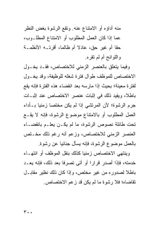 ‫ﻤﻨﻪ ﺃﺩﺍﺅﻩ ﺃﻭ ﺍﻻﻤﺘﻨﺎﻉ ﻋﻨﻪ. ﻭﺘﻘﻊ ﺍﻟﺭﺸﻭﺓ ﺒﻐﺽ ﺍﻟﻨﻅﺭ‬
‫ﻋ ‪‬ﺎ ﺇﺫﺍ ﻜﺎﻥ ﺍﻟﻌﻤل ﺍﻟﻤﻁﻠﻭﺏ ﺃﻭ ﺍﻻﻤﺘﻨﺎﻉ ﺍﻟﻤﻁﻠـﻭﺏ،‬
                                            ‫ﻤ‬
‫ﺤ ﹰﺎ ﺃﻡ ﻏﻴﺭ ﺤﻕ، ﻋﺎﺩﻻ ﺃﻡ ﻅﺎﻟ ‪‬ﺎ، ﺃﻗ ‪‬ﺘـﻪ ﺍﻷﻨﻅﻤـﺔ‬
           ‫ﻤ ﺭ‬             ‫ﹰ‬                ‫ﻘ‬
                               ‫ﻭﺍﻟﻠﻭﺍﺌﺢ ﺃﻡ ﻟﻡ ﺘﻘﺭﻩ.‬
‫ﻭﻓﻴﻤﺎ ﻴﺘﻌﻠﻕ ﺒﺎﻟﻌﻨﺼﺭ ﺍﻟﺯﻤﻨﻲ ﻟﻼﺨﺘﺼﺎﺹ، ﻓﻘـﺩ ﻴﺨـﻭل‬
‫ﺍﻻﺨﺘﺼﺎﺹ ﻟﻠﻤﻭﻅﻑ ﻁﻭﺍل ﻓﺘﺭﺓ ﺸﻐﻠﻪ ﻟﻠﻭﻅﻴﻔﺔ، ﻭﻗﺩ ﻴﺨـﻭل‬
‫ﻟﻔﺘﺭﺓ ﻤﻌﻴﻨﺔ؛ ﺒﺤﻴﺙ ﺇﺫﺍ ﻤﺎﺭﺴﻪ ﺒﻌﺩ ﺍﻨﻘﻀﺎﺀ ﻫﺫﻩ ﺍﻟﻔﺘﺭﺓ ﻓﺈﻨﻪ ﻴﻘﻊ‬
‫ﺒﺎﻁ ﹰ، ﻭﻴﻔﻴﺩ ﺫﻟﻙ ﻓﻲ ﺇﺜﺒﺎﺕ ﻋﻨﺼﺭ ﺍﻻﺨﺘﺼﺎﺹ ﻋﻨﺩ ﺇﺜﺒـﺎﺕ‬
                                            ‫ﻼ‬
‫ﺠﺭﻡ ﺍﻟﺭﺸﻭﺓ؛ ﻷﻥ ﺍﻟﻤﺭﺘﺸﻲ ﺇﺫﺍ ﻟﻡ ﻴﻜﻥ ﻤﺨﺘ ‪‬ﺎ ﺯﻤﻨ ‪‬ﺎ ﺒـﺄﺩﺍﺀ‬
        ‫ﻴ‬      ‫ﺼ‬
‫ﺍﻟﻌﻤل ﺍﻟﻤﻁﻠﻭﺏ ﺃﻭ ﺒﺎﻻﻤﺘﻨﺎﻉ ﻤﻭﻀﻭﻉ ﺍﻟﺭﺸﻭﺓ، ﻓﺈﻨﻪ ﻻ ﻴﻘـﻊ‬
‫ﺘﺤﺕ ﻁﺎﺌﻠﺔ ﻨﺼﻭﺹ ﺍﻟﺭﺸﻭﺓ، ﻤﺎ ﻟﻡ ﻴﻜـﻥ ﻴﻌﻠـﻡ ﺒﺎﻨﻘﻀـﺎﺀ‬
‫ﺍﻟﻌﻨﺼﺭ ﺍﻟﺯﻤﻨﻲ ﻟﻼﺨﺘﺼﺎﺹ، ﻭﺯﻋﻡ ﺃﻨﻪ ﺭﻏﻡ ﺫﻟﻙ ﻤﺨـﺘﺹ‬
       ‫ﺒﺎﻟﻌﻤل ﻤﻭﻀﻭﻉ ﺍﻟﺭﺸﻭﺓ، ﻓﺈﻨﻪ ﻴﺴﺄل ﺠﻨﺎﺌ ‪‬ﺎ ﻋﻥ ﺭﺸﻭﺓ.‬
                 ‫ﻴ‬
‫ﻭﻴﻨﺘﻬﻲ ﺍﻻﺨﺘﺼﺎﺹ ﺯﻤﻨ ‪‬ﺎ ﻜﺫﻟﻙ ﺒﻨﻘل ﺍﻟﻤﻭﻅﻑ ﺃﻭ ﺍﻨﺘﻬـﺎﺀ‬
                             ‫ﻴ‬
‫ﺨﺩﻤﺘﻪ، ﻓﺈﺫﺍ ﺃﺼﺩﺭ ﻗﺭﺍ ‪‬ﺍ ﺃﻭ ﺃﺘﻰ ﺘﺼﺭ ﹰﺎ ﺒﻌﺩ ﺫﻟﻙ، ﻓﺈﻨﻪ ﻴﻌـﺩ‬
                    ‫ﻓ‬             ‫ﺭ‬
‫ﺒﺎﻁﻼ ﻟﺼﺩﻭﺭﻩ ﻤﻥ ﻏﻴﺭ ﻤﺨﺘﺹ، ﻭﺇﺫﺍ ﻜﺎﻥ ﺫﻟﻙ ﻨﻅﻴﺭ ﻤﻘﺎﺒـل‬
                                             ‫ﹰ‬
          ‫ﺘﻘﺎﻀﺎﻩ؛ ﻓﻼ ﺭﺸﻭﺓ ﻤﺎ ﻟﻡ ﻴﻜﻥ ﻗﺩ ﺯﻋﻡ ﺍﻻﺨﺘﺼﺎﺹ.‬




‫٠٠٣‬
 