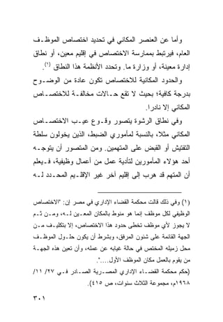 ‫ﻭﺃﻤﺎ ﻋﻥ ﺍﻟﻌﻨﺼﺭ ﺍﻟﻤﻜﺎﻨﻲ ﻓﻲ ﺘﺤﺩﻴﺩ ﺍﺨﺘﺼﺎﺹ ﺍﻟﻤﻭﻅـﻑ‬
‫ﺍﻟﻌﺎﻡ، ﻓﻴﺭﺘﺒﻁ ﺒﻤﻤﺎﺭﺴﺔ ﺍﻻﺨﺘﺼﺎﺹ ﻓﻲ ﺇﻗﻠﻴﻡ ﻤﻌﻴﻥ، ﺃﻭ ﻨﻁﺎﻕ‬
   ‫ﺇﺩﺍﺭﺓ ﻤﻌﻴﻨﺔ، ﺃﻭ ﻭﺯﺍﺭﺓ ﻤﺎ. ﻭﺘﺤﺩﺩ ﺍﻷﻨﻅﻤﺔ ﻫﺫﺍ ﺍﻟﻨﻁﺎﻕ )١(.‬
‫ﻭﺍﻟﺤﺩﻭﺩ ﺍﻟﻤﻜﺎﻨﻴﺔ ﻟﻼﺨﺘﺼﺎﺹ ﺘﻜﻭﻥ ﻋﺎﺩﺓ ﻤﻥ ﺍﻟﻭﻀـﻭﺡ‬
‫ﺒﺩﺭﺠﺔ ﻜﺎﻓﻴﺔ؛ ﺒﺤﻴﺙ ﻻ ﺘﻘﻊ ﺤـﺎﻻﺕ ﻤﺨﺎﻟﻔـﺔ ﻟﻼﺨﺘﺼـﺎﺹ‬
                                          ‫ﺍﻟﻤﻜﺎﻨﻲ ﺇﻻ ﻨﺎﺩ ‪‬ﺍ.‬
                                            ‫ﺭ‬
‫ﻭﻓﻲ ﻨﻁﺎﻕ ﺍﻟﺭﺸﻭﺓ ﻴﺘﺼﻭﺭ ﻭﻗـﻭﻉ ﻋﻴـﺏ ﺍﻻﺨﺘﺼـﺎﺹ‬
‫ﺍﻟﻤﻜﺎﻨﻲ ﻤﺜ ﹰ، ﺒﺎﻟﻨﺴﺒﺔ ﻟﻤﺄﻤﻭﺭﻱ ﺍﻟﻀﺒﻁ، ﺍﻟﺫﻴﻥ ﻴﺨﻭﻟﻭﻥ ﺴﻠﻁﺔ‬
                                          ‫ﻼ‬
‫ﺍﻟﺘﻔﺘﻴﺵ ﺃﻭ ﺍﻟﻘﺒﺽ ﻋﻠﻰ ﺍﻟﻤﺘﻬﻤﻴﻥ. ﻭﻤﻥ ﺍﻟﻤﺘﺼﻭﺭ ﺃﻥ ﻴﺘﻭﺠـﻪ‬
‫ﺃﺤﺩ ﻫﺅﻻﺀ ﺍﻟﻤﺄﻤﻭﺭﻴﻥ ﻟﺘﺄﺩﻴﺔ ﻋﻤل ﻤﻥ ﺃﻋﻤﺎل ﻭﻅﻴﻔﻴﺔ، ﻓـﻴﻌﻠﻡ‬
‫ﺃﻥ ﺍﻟﻤﺘﻬﻡ ﻗﺩ ﻫﺭﺏ ﺇﻟﻰ ﺇﻗﻠﻴﻡ ﺁﺨﺭ ﻏﻴﺭ ﺍﻹﻗﻠـﻴﻡ ﺍﻟﻤﺤـﺩﺩ ﻟـﻪ‬


‫)١( ﻭﻓﻲ ﺫﻟﻙ ﻗﺎﻟﺕ ﻤﺤﻜﻤﺔ ﺍﻟﻘﻀﺎﺀ ﺍﻹﺩﺍﺭﻱ ﻓﻲ ﻤﺼﺭ ﺇﻥ: "ﺍﻻﺨﺘﺼﺎﺹ‬
‫ﺍﻟﻭﻅﻴﻔﻲ ﻟﻜل ﻤﻭﻅﻑ ﺇﻨﻤﺎ ﻫﻭ ﻤﻨﻭﻁ ﺒﺎﻟﻤﻜﺎﻥ ﺍﻟﻤﻌـﻴﻥ ﻟـﻪ، ﻭﻤـﻥ ﺜـﻡ‬
‫ﻻ ﻴﺠﻭﺯ ﻷﻱ ﻤﻭﻅﻑ ﺘﺨﻁﻰ ﺤﺩﻭﺩ ﻫﺫﺍ ﺍﻻﺨﺘﺼﺎﺹ، ﺇﻻ ﺒﺘﻜﻠﻴـﻑ ﻤـﻥ‬
‫ﺍﻟﺠﻬﺔ ﺍﻟﻘﺎﺌﻤﺔ ﻋﻠﻰ ﺸﺌﻭﻥ ﺍﻟﻤﺭﻓﻕ، ﻭﺒﺸﺭﻁ ﺃﻥ ﻴﻜﻭﻥ ﺤﻠـﻭل ﺍﻟﻤﻭﻅـﻑ‬
‫ﻤﺤل ﺯﻤﻴﻠﻪ ﺍﻟﻤﺨﺘﺹ ﻓﻲ ﺤﺎﻟﺔ ﻏﻴﺎﺒﻪ ﻋﻥ ﻋﻤﻠﻪ، ﻭﺃﻥ ﺘﻌﻴﻥ ﻫﺫﻩ ﺍﻟﺠﻬـﺔ‬
                       ‫ﻤﻥ ﻴﻘﻭﻡ ﺒﺎﻟﻌﻤل ﻤﻜﺎﻥ ﺍﻟﻤﻭﻅﻑ ﺍﻷﻭل....".‬
‫)ﺤﻜﻡ ﻤﺤﻜﻤﺔ ﺍﻟﻘﻀـﺎﺀ ﺍﻹﺩﺍﺭﻱ ﺍﻟﻤﺼـﺭﻴﺔ ﺍﻟﺼـﺎﺩﺭ ﻓـﻲ ٧٢/ ١١/‬
                    ‫٨٦٩١ﻡ، ﻤﺠﻤﻭﻋﺔ ﺍﻟﺜﻼﺙ ﺴﻨﻭﺍﺕ، ﺹ ٥١٤(.‬

‫١٠٣‬
 