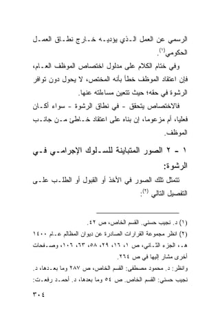 ‫ﺍﻟﺭﺴﻤﻲ ﻋﻥ ﺍﻟﻌﻤل ﺍﻟـﺫﻱ ﻴﺅﺩﻴـﻪ ﺨـﺎﺭﺝ ﻨﻁـﺎﻕ ﺍﻟﻌﻤـل‬
                                               ‫ﺍﻟﺤﻜﻭﻤﻲ)١(.‬
‫ﻭﻓﻲ ﺨﺘﺎﻡ ﺍﻟﻜﻼﻡ ﻋﻠﻰ ﻤﺩﻟﻭل ﺍﺨﺘﺼﺎﺹ ﺍﻟﻤﻭﻅﻑ ﺍﻟﻌـﺎﻡ،‬
‫ﻓﺈﻥ ﺍﻋﺘﻘﺎﺩ ﺍﻟﻤﻭﻅﻑ ﺨﻁﺄ ﺒﺄﻨﻪ ﺍﻟﻤﺨﺘﺹ، ﻻ ﻴﺤﻭل ﺩﻭﻥ ﺘﻭﺍﻓﺭ‬
                 ‫ﺍﻟﺭﺸﻭﺓ ﻓﻲ ﺤﻘﻪ؛ ﺤﻴﺙ ﺘﺘﻌﻴﻥ ﻤﺴﺎﺀﻟﺘﻪ ﻋﻨﻬﺎ.‬
‫ﻓﺎﻻﺨﺘﺼﺎﺹ ﻴﺘﺤﻘﻕ - ﻓﻲ ﻨﻁﺎﻕ ﺍﻟﺭﺸﻭﺓ - ﺴﻭﺍﺀ ﺃﻜـﺎﻥ‬
‫ﻓﻌﻠ ‪‬ﺎ، ﺃﻡ ﻤﺯﻋﻭ ‪‬ﺎ، ﺇﻥ ﺒﻨﺎﻩ ﻋﻠﻰ ﺍﻋﺘﻘﺎﺩ ﺨـﺎﻁﺊ ﻤـﻥ ﺠﺎﻨـﺏ‬
                                     ‫ﻤ‬           ‫ﻴ‬
                                                  ‫ﺍﻟﻤﻭﻅﻑ.‬

‫١ - ٢ ﺍﻟﺼﻭﺭ ﺍﻟﻤﺘﺒﺎﻴﻨﺔ ﻟﻠﺴـﻠﻭﻙ ﺍﻹﺠﺭﺍﻤـﻲ ﻓـﻲ‬
                                                 ‫ﺍﻟﺭﺸﻭﺓ:‬
‫ﺘﺘﻤﺜل ﺘﻠﻙ ﺍﻟﺼﻭﺭ ﻓﻲ ﺍﻷﺨﺫ ﺃﻭ ﺍﻟﻘﺒﻭل ﺃﻭ ﺍﻟﻁﻠـﺏ ﻋﻠـﻰ‬
                                        ‫ﺍﻟﺘﻔﺼﻴل ﺍﻟﺘﺎﻟﻲ )٢(:‬


                    ‫)١( ﺩ. ﻨﺠﻴﺏ ﺤﺴﻨﻲ. ﺍﻟﻘﺴﻡ ﺍﻟﺨﺎﺹ، ﺹ ٢٤.‬
‫)٢( ﺍﻨﻅﺭ ﻤﺠﻤﻭﻋﺔ ﺍﻟﻘﺭﺍﺭﺍﺕ ﺍﻟﺼﺎﺩﺭﺓ ﻋﻥ ﺩﻴﻭﺍﻥ ﺍﻟﻤﻅﺎﻟﻡ ﻋـﺎﻡ ٠٠٤١‬
‫ﻫـ، ﺍﻟﺠﺯﺀ ﺍﻟﺜـﺎﻨﻲ، ﺹ ١، ٦١، ٩٢، ٨٥، ٣٦، ٦٠١، ﻭﺼـﻔﺤﺎﺕ‬
                                ‫ﺃﺨﺭﻯ ﻤﺸﺎﺭ ﺇﻟﻴﻬﺎ ﻓﻲ ﺹ ٤٦٢.‬
‫ﻭﺍﻨﻅﺭ: ﺩ. ﻤﺤﻤﻭﺩ ﻤﺼﻁﻔﻰ: ﺍﻟﻘﺴﻡ ﺍﻟﺨﺎﺹ، ﺹ ٧٨٢ ﻭﻤﺎ ﺒﻌـﺩﻫﺎ، ﺩ.‬
‫ﻨﺠﻴﺏ ﺤﺴﻨﻲ: ﺍﻟﻘﺴﻡ ﺍﻟﺨﺎﺹ. ﺹ ٤٥ ﻭﻤﺎ ﺒﻌﺩﻫﺎ، ﺩ. ﺃﺤﻤـﺩ ﺭﻓﻌـﺕ:‬

‫٤٠٣‬
 