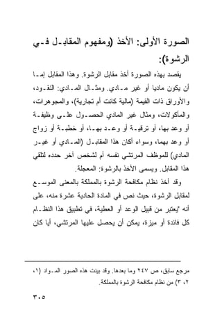 ‫ﺍﻟﺼﻭﺭﺓ ﺍﻷﻭﻟﻰ: ﺍﻷﺨﺫ )ﻭﻤﻔﻬﻭﻡ ﺍﻟﻤﻘﺎﺒـل ﻓـﻲ‬
                                                ‫ﺍﻟﺭﺸﻭﺓ(:‬
‫ﻴﻘﺼﺩ ﺒﻬﺫﻩ ﺍﻟﺼﻭﺭﺓ ﺃﺨﺫ ﻤﻘﺎﺒل ﺍﻟﺭﺸﻭﺓ. ﻭﻫﺫﺍ ﺍﻟﻤﻘﺎﺒل ﺇ ‪‬ـﺎ‬
  ‫ﻤ‬
‫ﺃﻥ ﻴﻜﻭﻥ ﻤﺎﺩ ‪‬ﺎ ﺃﻭ ﻏﻴﺭ ﻤـﺎﺩﻱ. ﻭﻤﺜـﺎل ﺍﻟﻤـﺎﺩﻱ: ﺍﻟﻨﻘـﻭﺩ،‬
                                        ‫ﻴ‬
‫ﻭﺍﻷﻭﺭﺍﻕ ﺫﺍﺕ ﺍﻟﻘﻴﻤﺔ )ﻤﺎﻟﻴﺔ ﻜﺎﻨﺕ ﺃﻡ ﺘﺠﺎﺭﻴﺔ(، ﻭﺍﻟﻤﺠﻭﻫﺭﺍﺕ،‬
‫ﻭﺍﻟﻤﺄﻜﻭﻻﺕ، ﻭﻤﺜﺎل ﻏﻴﺭ ﺍﻟﻤﺎﺩﻱ ﺍﻟﺤﺼـﻭل ﻋﻠـﻰ ﻭﻅﻴﻔـﺔ‬
‫ﺃﻭ ﻭﻋﺩ ﺒﻬﺎ، ﺃﻭ ﺘﺭﻗﻴـﺔ ﺃﻭ ﻭﻋـﺩ ﺒﻬـﺎ، ﺃﻭ ﺨﻁﺒـﺔ ﺃﻭ ﺯﻭﺍﺝ‬
‫ﺃﻭ ﻭﻋﺩ ﺒﻬﻤﺎ، ﻭﺴﻭﺍﺀ ﺃﻜﺎﻥ ﻫﺫﺍ ﺍﻟﻤﻘﺎﺒـل )ﺍﻟﻤـﺎﺩﻱ ﺃﻭ ﻏﻴـﺭ‬
‫ﺍﻟﻤﺎﺩﻱ( ﻟﻠﻤﻭﻅﻑ ﺍﻟﻤﺭﺘﺸﻲ ﻨﻔﺴﻪ ﺃﻡ ﻟﺸﺨﺹ ﺁﺨﺭ ﺤﺩﺩﻩ ﻟﺘﻠﻘﻲ‬
               ‫ﻫﺫﺍ ﺍﻟﻤﻘﺎﺒل. ﻭﻴﺴﻤﻰ ﺍﻷﺨﺫ ﺒﺎﻟﺭﺸﻭﺓ: ﺍﻟﻤﻌﺠﻠﺔ.‬
‫ﻭﻗﺩ ﺃﺨﺫ ﻨﻅﺎﻡ ﻤﻜﺎﻓﺤﺔ ﺍﻟﺭﺸﻭﺓ ﺒﺎﻟﻤﻤﻠﻜﺔ ﺒﺎﻟﻤﻌﻨﻰ ﺍﻟﻤﻭﺴـﻊ‬
‫ﻟﻤﻘﺎﺒل ﺍﻟﺭﺸﻭﺓ، ﺤﻴﺙ ﻨﺹ ﻓﻲ ﺍﻟﻤﺎﺩﺓ ﺍﻟﺤﺎﺩﻴﺔ ﻋﺸﺭﺓ ﻤﻨﻪ، ﻋﻠﻰ‬
‫ﺃﻨﻪ "ﻴﻌﺘﺒﺭ ﻤﻥ ﻗﺒﻴل ﺍﻟﻭﻋﺩ ﺃﻭ ﺍﻟﻌﻁﻴﺔ، ﻓﻲ ﺘﻁﺒﻴﻕ ﻫﺫﺍ ﺍﻟﻨﻅـﺎﻡ‬
‫ﻜل ﻓﺎﺌﺩﺓ ﺃﻭ ﻤﻴﺯﺓ، ﻴﻤﻜﻥ ﺃﻥ ﻴﺤﺼل ﻋﻠﻴﻬﺎ ﺍﻟﻤﺭﺘﺸﻲ، ﺃ ‪‬ﺎ ﻜﺎﻥ‬
     ‫ﻴ‬




‫ﻤﺭﺠﻊ ﺴﺎﺒﻕ، ﺹ ٧٤٢ ﻭﻤﺎ ﺒﻌﺩﻫﺎ. ﻭﻗﺩ ﺒﻴﻨﺕ ﻫﺫﻩ ﺍﻟﺼﻭﺭ ﺍﻟﻤـﻭﺍﺩ )١،‬
                        ‫٢، ٣( ﻤﻥ ﻨﻅﺎﻡ ﻤﻜﺎﻓﺤﺔ ﺍﻟﺭﺸﻭﺓ ﺒﺎﻟﻤﻤﻠﻜﺔ.‬

‫٥٠٣‬
 