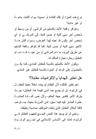 ‫ﻨﻭﻉ ﻫﺫﻩ ﺍﻟﻤﻴﺯﺓ ﺃﻭ ﺘﻠﻙ ﺍﻟﻔﺎﺌﺩﺓ ﺃﻭ ﺍﺴﻤﻬﺎ؛ ﺴﻭﺍﺀ ﺃﻜﺎﻨﺕ ﻤﺎﺩﻴـﺔ‬
                                           ‫ﺃﻭ ﻏﻴﺭ ﻤﺎﺩﻴﺔ".‬
‫ﻭﺘﺘﻭﺍﻓﺭ ﻭﺍﻗﻌﺔ ﺍﻷﺨﺫ ﺒﺎﻟﺘﺴﻠﻴﻡ ﻤﻥ ﺍﻟﺭﺍﺸﻲ، ﺃﻭ ﻤﻥ ﻭﺴﻴﻁ ﺃﻭ‬
‫ﺸﺨﺹ ﺁﺨﺭ ﺴ ‪‬ﺊ ﺍﻟﻨﻴﺔ ﺃﻭ ﺤﺴﻥ ﺍﻟﻨﻴﺔ، ﺇﻟﻰ ﺍﻟﻤﺭﺘﺸـﻲ ﺃﻭ ﺃﻱ‬
                                        ‫ﻴ‬
‫ﺸﺨﺹ ﺁﺨﺭ ﻴﻜﻭﻥ ﻗﺩ ﻋﻴﻨﻪ ﻟﻬﺫﺍ ﺍﻟﻐﺭﺽ، ﻭﺴﻭﺍﺀ ﺃﻜﺎﻥ ﻫـﺫﺍ‬
‫ﺍﻷﺨﻴﺭ ﺴﻴﺊ ﺍﻟﻨﻴﺔ ﺃﻭ ﺤﺴﻥ ﺍﻟﻨﻴﺔ. ﻜﻤﺎ ﻗﺩ ﺘﺘﻭﺍﻓﺭ ﻭﺍﻗﻌﺔ ﺍﻟﺘﺴﻠﻴﻡ‬
‫ﻋﻥ ﻁﺭﻴﻕ ﺍﻟﺒﺭﻴﺩ، ﻤﺎ ﺩﺍﻡ ﺍﻟﻤﺭﺘﺸﻲ ﺃﻭ ﻤﻥ ﻋ ‪‬ﻨـﻪ ﻗـﺩ ﺘﺴـﻠﻡ‬
             ‫ﻴ‬
                            ‫ﺍﻟﻤﻘﺎﺒل ﻭﺤﺎﺯﻩ ﺤﻴﺎﺯﺓ ﺍﻟﻤﺎﻟﻙ ﻟﻪ.‬
‫ﻭﻴﻜﻭﻥ ﺍﻷﺨﺫ ﺒﺎﻟﺘﺴﻠﻴﻡ ﺒﺎﻟﻨﺴﺒﺔ ﻟﻠﻤﻘﺎﺒل ﺍﻟﻤﺎﺩﻱ، ﻜﻤﺎ ﻴﻜـﻭﻥ‬
 ‫ﺒﺎﻟﺤﺼﻭل ﻋﻠﻰ ﺍﻟﻭﻋﺩ ﺃﻭ ﺍﻟﻤﻴﺯﺓ ﺒﺎﻟﻨﺴﺒﺔ ﻟﻠﻤﻘﺎﺒل ﻏﻴﺭ ﺍﻟﻤﺎﺩﻱ.‬

            ‫ﻫل ﺘﻌﺘﺒﺭ ﺍﻟﻬﺩﺍﻴﺎ ﻭﺍﻹﻜﺭﺍﻤﻴﺎﺕ ﻤﻘﺎﺒ ﹰ؟‬
             ‫ﻼ‬
‫ﻨﻌﻡ ﺘﻌﺘﺒﺭ ﻜﺫﻟﻙ؛ ﻷﻥ ﺍﻟﻨﻅﺎﻡ ﻟﻡ ﻴﺤﺩﺩ ﺸﻜﻼ ﻤﻌﻴ ﹰﺎ ﻟﻠﻤﻘﺎﺒـل‬
          ‫ﹰ ﻨ‬
‫ﻓﻲ ﺍﻟﺭﺸﻭﺓ، ﺒل ﻟﻡ ﻴﻀﻊ ﺤ ‪‬ﺍ ﺃﺩﻨﻰ ﻟﻘﻴﻤﺔ ﻫﺫﺍ ﺍﻟﻤﻘﺎﺒل؛ ﺤﻴـﺙ‬
                              ‫ﺩ‬
‫ﻴﺘﺭﻙ ﺍﻷﻤﺭ ﻟﺘﻘﺩﻴﺭ ﺠﻬﺔ ﺍﻟﺤﻜﻡ، ﻭﻷﻥ ﻨﺹ ﺍﻟﻤـﺎﺩﺓ ﺍﻟﺤﺎﺩﻴـﺔ‬
‫ﻋﺸﺭﺓ ﺍﻟﻤﺸﺎﺭ ﺇﻟﻴﻪ ﻓﻴﻤﺎ ﺴﺒﻕ، ﻟﻤﻥ ﺍﻟﻤﺭﻭﻨﺔ ﺒﺤﻴﺙ ﻴﺴـﺘﻭﻋﺏ‬
    ‫ﻜﺎﻓﺔ ﺃﺸﻜﺎل ﺍﻟﻤﻘﺎﺒل ﺍﻟﺫﻱ ﻴﺄﺨﺫﻩ ﺍﻟﻤﻭﻅﻑ ﺒﻤﻨﺎﺴﺒﺔ ﻭﻅﻴﻔﺘﻪ.‬
‫ﻭﺤﺘﻰ ﻟﻭ ﻟﻡ ﻴﻭﺠﺩ ﻫﺫﺍ ﺍﻟﻨﺹ ﺍﻟﻤﻭﺴﻊ ﻟﻤﻔﻬﻭﻡ ﺍﻟﻤﻘﺎﺒل ﻓـﻲ‬
‫ﺍﻟﺭﺸﻭﺓ، ﻟﻌﺩﻨﺎ ﺇﻟﻰ ﺍﻷﺴﺎﺱ ﺍﻹﺴﻼﻤﻲ ﻓﻲ ﺘﺠـﺭﻴﻡ ﺍﻟﺭﺸـﻭﺓ،‬

‫٦٠٣‬
 