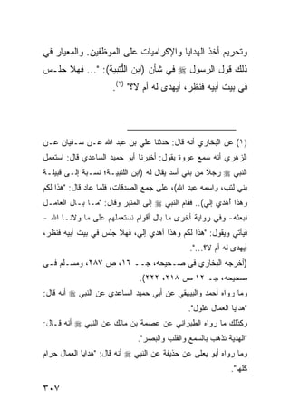 ‫ﻭﺘﺤﺭﻴﻡ ﺃﺨﺫ ﺍﻟﻬﺩﺍﻴﺎ ﻭﺍﻹﻜﺭﺍﻤﻴﺎﺕ ﻋﻠﻰ ﺍﻟﻤﻭﻅﻔﻴﻥ. ﻭﺍﻟﻤﻌﻴﺎﺭ ﻓﻲ‬
‫ﺫﻟﻙ ﻗﻭل ﺍﻟﺭﺴﻭل ‪ ‬ﻓﻲ ﺸﺄﻥ )ﺍﺒﻥ ﺍﻟﱡﺘﺒﻴﺔ(: "... ﻓﻬﻼ ﺠﻠـﺱ‬
                    ‫ﻠ‬
                      ‫ﻓﻲ ﺒﻴﺕ ﺃﺒﻴﻪ ﻓﻨﻅﺭ، ﺃ ‪‬ﻬ ‪‬ﻯ ﻟﻪ ﺃﻡ ﻻ؟" )١(.‬
                                      ‫ﻴﺩ‬




‫)١( ﻋﻥ ﺍﻟﺒﺨﺎﺭﻱ ﺃﻨﻪ ﻗﺎل: ﺤﺩﺜﻨﺎ ﻋﻠﻲ ﺒﻥ ﻋﺒﺩ ﺍﷲ ﻋـﻥ ﺴـﻔﻴﺎﻥ ﻋـﻥ‬
‫ﺍﻟﺯﻫﺭﻱ ﺃﻨﻪ ﺴﻤﻊ ﻋﺭﻭﺓ ﻴﻘﻭل: ﺃﺨﺒﺭﻨﺎ ﺃﺒﻭ ﺤﻤﻴﺩ ﺍﻟﺴﺎﻋﺩﻱ ﻗﺎل: ﺍﺴﺘﻌﻤل‬
‫ﺍﻟﻨﺒﻲ ‪ ‬ﺭﺠﻼ ﻤﻥ ﺒﻨﻲ ﺃﺴﺩ ﻴﻘﺎل ﻟﻪ )ﺍﺒﻥ ﺍﻟﻠﺘﺒﻴـﺔ؛ ﻨﺴـﺒﺔ ﺇﻟـﻰ ﻗﺒﻴﻠـﺔ‬
                                                    ‫ﹰ‬
‫ﺒﻨﻲ ﻟﺘﺏ، ﻭﺍﺴﻤﻪ ﻋﺒﺩ ﺍﷲ(، ﻋﻠﻰ ﺠﻤﻊ ﺍﻟﺼﺩﻗﺎﺕ، ﻓﻠﻤﺎ ﻋﺎﺩ ﻗﺎل: "ﻫﺫﺍ ﻟﻜﻡ‬
‫ﻭﻫﺫﺍ ُﻫﺩﻱ ﺇﻟﻲ(.. ﻓﻘﺎﻡ ﺍﻟﻨﺒﻲ ‪ ‬ﺇﻟﻰ ﺍﻟﻤﻨﺒﺭ ﻭﻗﺎل: "ﻤـﺎ ﺒـﺎل ﺍﻟﻌﺎﻤـل‬
                                                   ‫‪‬‬      ‫ﺃ‬
‫ﻨﺒﻌﺜﻪ- ﻭﻓﻲ ﺭﻭﺍﻴﺔ ﺃﺨﺭﻯ ﻤﺎ ﺒﺎل ﺃﻗﻭﺍﻡ ﻨﺴﺘﻌﻤﻠﻬﻡ ﻋﻠﻰ ﻤﺎ ﻭﻻﻨـﺎ ﺍﷲ -‬
‫ﻓﻴﺄﺘﻲ ﻭﻴﻘﻭل: "ﻫﺫﺍ ﻟﻜﻡ ﻭﻫﺫﺍ ﺃﻫﺩﻱ ﺇﻟ ‪ ،‬ﻓﻬﻼ ﺠﻠﺱ ﻓﻲ ﺒﻴﺕ ﺃﺒﻴﻪ ﻓﻨﻅﺭ،‬
                           ‫ﻲ‬
                                              ‫ﺃ ‪‬ﻬﺩﻯ ﻟﻪ ﺃﻡ ﻻ؟...".‬
                                                               ‫ﻴ‬
‫)ﺃﺨﺭﺠﻪ ﺍﻟﺒﺨﺎﺭﻱ ﻓﻲ ﺼـﺤﻴﺤﻪ، ﺠــ ٦١، ﺹ ٧٨٢، ﻭﻤﺴـﻠﻡ ﻓـﻲ‬
                              ‫ﺼﺤﻴﺤﻪ، ﺠـ ٢١ ﺹ ٨١٢، ٢٢٢(.‬
‫ﻭﻤﺎ ﺭﻭﺍﻩ ﺃﺤﻤﺩ ﻭﺍﻟﺒﻴﻬﻘﻲ ﻋﻥ ﺃﺒﻲ ﺤﻤﻴﺩ ﺍﻟﺴﺎﻋﺩﻱ ﻋﻥ ﺍﻟﻨﺒﻲ ‪ ‬ﺃﻨﻪ ﻗﺎل:‬
                                              ‫"ﻫﺩﺍﻴﺎ ﺍﻟﻌﻤﺎل ﹶﻠﻭل".‬
                                                   ‫ﻏ‬
‫ﻭﻜﺫﻟﻙ ﻤﺎ ﺭﻭﺍﻩ ﺍﻟﻁﺒﺭﺍﻨﻲ ﻋﻥ ﻋﺼﻤﺔ ﺒﻥ ﻤﺎﻟﻙ ﻋﻥ ﺍﻟﻨﺒﻲ ‪ ‬ﺃﻨﻪ ﻗـﺎل:‬
                              ‫"ﺍﻟﻬﺩﻴﺔ ﺘﺫﻫﺏ ﺒﺎﻟﺴﻤﻊ ﻭﺍﻟﻘﻠﺏ ﻭﺍﻟﺒﺼﺭ".‬
‫ﻭﻤﺎ ﺭﻭﺍﻩ ﺃﺒﻭ ﻴﻌﹶﻰ ﻋﻥ ﺤﺫﻴﻔﺔ ﻋﻥ ﺍﻟﻨﺒﻲ ‪ ‬ﺃﻨﻪ ﻗﺎل: "ﻫﺩﺍﻴﺎ ﺍﻟﻌﻤﺎل ﺤﺭﺍﻡ‬
                                                 ‫ﻠ‬
                                                            ‫ﻜﻠﻬﺎ".‬

‫٧٠٣‬
 