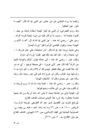 ‫ﻭﺃﻴ ‪‬ﺎ ﻤﺎ ﺭﻭﺍﻩ ﺍﻟﺩﻴﻠﻤﻲ ﻋﻥ ﺍﺒﻥ ﻋﺒﺎﺱ ﻋﻥ ﺍﻟﻨﺒﻲ ‪ ‬ﺃﻨﻪ ﻗﺎل: "ﺍﻟﻬﺩﻴـﺔ‬
                                                          ‫ﻀ‬
                                                 ‫ﺘﻌﻭﺭ ﻋﻴﻥ ﺍﻟﺤﻜﻴﻡ".‬
‫ﻭﻗﺩ ﺭﻭﻯ ﺍﻟﻁﺒﺭﺍﻨﻲ، ﺃﻥ ﺍﻟﻨﺒﻲ ‪ ‬ﺃﺠﺎﺯ ﺍﻟﻬﺩﻴﺔ ﺍﺴﺘﺜﻨﺎﺀ ﻟﻤﻌﺎﺫ ﺒﻥ ﺠﺒل -‬
               ‫‪‬‬
‫ﻜﻤﻴﺯﺓ ﺨﺎﺼﺔ ﻟﻪ - ﺒﺴﺒﺏ ﻤﺎ ﺘﺭﺍﻜﻡ ﻋﻠﻴﻪ ﻤﻥ ﺩﻴﻥ؛ ﻨﺘﻴﺠﺔ ﻜﺭﻤﻪ ﺍﻟﺯﺍﺌﺩ..‬
‫ﻭﻋﻥ ﻋﻠﻲ - ﺭﻀﻲ ﺍﷲ ﻋﻨﻪ - ﻋﻥ ﺍﻟﻨﺒﻲ ‪ ‬ﺃﻨﻪ ﻗـﺎل: "ﺃﺨـﺫ ﺍﻷﻤﻴـﺭ‬
              ‫ﺍﻟﻬﺩﻴﺔ ﺴﺤﺕ، ﻭﻗﺒﻭل ﺍﻟﻘﺎﻀﻲ ﺍﻟﺭﺸﻭﺓ ﻜﻔﺭ" )ﺭﻭﺍﻩ ﺃﺤﻤﺩ(.‬
‫ﻭﻓﻲ ﺤﺩﻴﺙ ‪‬ﺭﻴﺩﺓ ﻋﻨﻪ ‪ ‬ﺃﻨﻪ ﻗﺎل: "ﻤﻥ ﺍﺴﺘﻌﻤﻠﻨﺎﻩ ﻋﻠﻰ ﻋﻤل ﻓﺭﺯﻗﻨـﺎ –‬
                                                   ‫ﺒ‬
      ‫ﺃﻱ: ﻤﻨﺤﻨﺎﻩ ﺭﺍﺘ ‪‬ﺎ - ﻓﻤﺎ ﺃﺨﺫ ﺒﻌﺩ ﺫﻟﻙ ﻓﻬﻭ ﻏﻠﻭل" )ﺭﻭﺍﻩ ﺃﺒﻭ ﺩﺍﻭﺩ(.‬
                                                    ‫ﺒ‬
‫ﻭﻜﺘﺏ ﻋﻤﺭ - ﺭﻀﻲ ﺍﷲ ﻋﻨﻪ - ﺇﻟﻰ ﻋﻤﺎﻟﻪ ﻴﻘﻭل: "ﺇﻴﺎﻜﻡ ﻭﺍﻟﻬﺩﺍﻴﺎ؛ ﻓﺈﻨﻬﺎ‬
‫ﻤﻥ ﺍﻟﺭﺸﺎ" ﻜﻤﺎ ﻗﺎل ﻋﻤﺭ ﻷﺒﻲ ﻫﺭﻴﺭﺓ - ﻓﻲ ﺼﻴﻐﺔ ﺘﻭﺒﻴﺦ - ﺃﻱ ﻋـﺩﻭ‬
‫ﺍﷲ، ﻫﻼ ﻗﻌﺩﺕ ﻓﻲ ﺒﻴﺘﻙ ﻓﺘﻨﻅﺭ ﺃﻴﻬﺩﻯ ﻟﻙ ﺃﻡ ﻻ؟! ﻭﺃﺨـﺫ ﺍﻟﻬـﺩﺍﻴﺎ ﻤﻨـﻪ‬
‫ﻭﺃﻭﺩﻋﻬﺎ ﺒﻴﺕ ﺍﻟﻤﺎل، ﻭﻜﺎﻥ ﺃﺒﻭ ﻫﺭﻴﺭﺓ ﻗﺩ ﻗ ِﻡ ﺇﻟﻰ ﻋﻤﺭ ﻭﻤﻌﻪ ﻤﺎل، ﻭﻟﻤﺎ‬
                        ‫ﹶﺩ‬
                      ‫ﺴﺄﻟﻪ ﻋﻤﺭ ﻋﻥ ﻤﺼﺩﺭﻩ ﻗﺎل ﻟﻪ: "ﺘﻼﺤﻘﺕ ﺍﻟﻬﺩﺍﻴﺎ"‬
‫ﻭﻟﻘﺩ ﺭﺩ ﻋﻤﺭ - ﺭﻀﻲ ﺍﷲ ﻋﻨﻪ - ﻫﺩﻴﺔ ﺒﻨﺕ ﻤﻠـﻙ ﺍﻟـﺭﻭﻡ ﻟﺯﻭﺠﺘـﻪ‬
                       ‫ﺃﻡ ﻜﻠﺜﻭﻡ ﺒﻨﺕ ﻋﻠﻲ ﺒﻥ ﺃﺒﻲ ﻁﺎﻟﺏ، ﻭﻤﻨﻊ ﻗﺒﻭﻟﻬﺎ.‬
‫ﻓﺭﺩ ﺍﻟﻬﺩﻴﺔ ﺃﻭﻟﻰ ﻤﻥ ﺃﺨﺫﻫﺎ؛ ﺤﻴﺙ ﻻ ﻴﺄﻤﻥ ﺁﺨـﺫﻫﺎ ﺃﻥ ﻴﻜـﻭﻥ ﺘﻘـﺩﻴﻤﻬﺎ‬
           ‫ﻟﺨﺩﻤﺔ ﻤﻨﺘﻅﺭﺓ. ﻭﻗﺩ ﺃﻭﺭﺩ ﻫﺫﺍ ﺍﻟﻤﻌﻨﻰ ﺼﺎﺤﺏ ﻜﺸﺎﻑ ﺍﻟﻘﻨﺎﻉ.‬
                        ‫‪‬‬
‫) ‪‬ﺭﺍﺠﻊ ﺍﻟﻤﺯﻴﺩ ﻤﻥ ﺍﻟﺘﻔﺼﻴل ﻟﺩﻯ: ﻋﺒﺩ ﺍﷲ ﺍﻟﻁﺭﻴﻘﻲ. ﺠﺭﻴﻤﺔ ﺍﻟﺭﺸـﻭﺓ.‬
                                                          ‫ﻴ‬
‫ﺍﻟﺭﻴﺎﺽ ٠٠٤١ ﻫـ، ﺹ ٦٧ ﻭﻤﺎ ﺒﻌـﺩﻫﺎ، ﺃﺤﻤـﺩ ﻓﺘﺤـﻲ ﺒﻬﻨﺴـﻲ:‬
‫ﺍﻟﻤﺴﺌﻭﻟﻴﺔ ﺍﻟﺠﻨﺎﺌﻴﺔ ﻓﻲ ﺍﻟﻔﻘﻪ ﺍﻹﺴﻼﻤﻲ، ﺹ ٩٧؛ ﺍﻟﺒﻬﻭﺘﻲ: ﻜﺸﺎﻑ ﺍﻟﻘﻨﺎﻉ‬
                                ‫ﻋﻥ ﻤﺘﻥ ﺍﻹﻗﻨﺎﻉ، ﺠـ ٦، ﺹ ٧١٣(.‬

‫٨٠٣‬
 