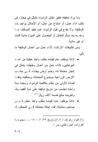 ‫ﻭﻤﺎ ﻴﺭﺍﺩ ﺘﺤﻘﻴﻘﻪ ﻨﻅﻴﺭ ﻤﻘﺎﺒل ﺍﻟﺭﺸﻭﺓ، ﻴﺘﻤﺜل ﻓﻲ ﺇﻴﺠﺎﺯ، ﻓﻲ‬
‫ﻁﻠﺏ ﺃﺩﺍﺀ ﻋﻤل، ﺃﻭ ﺍﻤﺘﻨﺎﻉ ﻋﻥ ﻋﻤل، ﺃﻭ ﺍﻹﺨﻼل ﺒﻭﺍﺠﺒـﺎﺕ‬
‫ﺍﻟﻭﻅﻴﻔﺔ. ﻭﻻ ﻴﻘﺩﺡ ﻓﻲ ﻗﻴﺎﻡ ﺍﻟﺭﺸﻭﺓ، ﻋﺩﻡ ﺘﻨﻔﻴﺫ ﺍﻟﻤﻭﻅﻑ ﻤـﺎ‬
‫ﻭﻋﺩ ﺒﻪ ﺒﻌﺩ ﺘﺴﱡﻡ ﺍﻟﻤﻘﺎﺒل ﺃﻭ ﺍﻟﺤﺼﻭل ﻋﻠﻰ ﺍﻟﻤﻴﺯﺓ ﻤﺎﺩﻴﺔ ﻜﺎﻨﺕ‬
                                         ‫ﻠ‬
                                            ‫ﺃﻡ ﻏﻴﺭ ﻤﺎﺩﻴﺔ.‬
‫ﻭﻤﻥ ﺘﻁﺒﻴﻘﺎﺕ ﺍﻻﺭﺘﺸﺎﺀ ﻷﺩﺍﺀ ﻋﻤل ﻤﻥ ﺃﻋﻤﺎل ﺍﻟﻭﻅﻴﻔﺔ ﻤﺎ‬
                                                     ‫ﻴﻠﻲ:‬
‫• ﺇﺩﺍﻨﺔ ﻤﻭﻅﻑ ﻋﺎﻡ ﻟﻘﻴﺎﻤﻪ ﺒﻁﻠﺏ ﻭﺃﺨﺫ ﻋﻁﻴﺔ ﻤﻥ ﺃﺤـﺩ‬
‫ﺍﻟﻤﻭﺍﻁﻨﻴﻥ، ﻷﺩﺍﺀ ﻋﻤل ﻤﻥ ﺃﻋﻤﺎل ﻭﻅﻴﻔﺘﻪ، ﻴﺘﻤﺜل ﻓﻲ‬
‫ﺇﻨﺠﺎﺯ ﻤﻌﺎﻤﻠﺔ ﻟﻪ، ﻭﻀﻡ ﺃﺭﺽ ﺒﻴﻀﺎﺀ ﺇﻟـﻰ ﺠﺎﻨـﺏ‬
‫ﺍﻷﺭﺽ ﺍﻟﺯﺭﺍﻋﻴﺔ ﻤﻭﻀﻭﻉ ﺍﻟﻤﻌﺎﻤﻠﺔ، ﻭﻤﻌﺎﻗﺒﺘﻪ ﻭﻓ ﹰـﺎ‬
  ‫ﻘ‬
‫ﻟﻠﻤﺎﺩﺓ ﺍﻷﻭﻟﻰ ﻤﻥ ﻨﻅﺎﻡ ﻤﻜﺎﻓﺤﺔ ﺍﻟﺭﺸﻭﺓ، ﻭﺴﺠﻨﻪ ﺴﻨﺔ‬
‫ﻭﺍﺤﺩﺓ ﺘﺤﺘﺴﺏ ﻤﻥ ﺘﺎﺭﻴﺦ ﺘﻭﻗﻴﻔﻪ ﻋﻠﻰ ﺫﻤﺔ ﺍﻟﻘﻀـﻴﺔ،‬
               ‫ﻭﺘﻐﺭﻴﻤﻪ ﻤﺒﻠﻎ ﺨﻤﺴﺔ ﺁﻻﻑ ﺭﻴﺎل )١(.‬
‫• ﺇﺩﺍﻨﺔ ﻤﻭﻅﻑ ﻋﺎﻡ؛ ﻟﻘﻴﺎﻤﻪ ﺒﻁﻠﺏ ﻭﺃﺨﺫ ﻋﻁﻴـﺔ ﻤـﻥ‬
‫ﺼﺎﺤﺏ ﻤﻌﺎﻤﻠﺔ، ﻟﻘﺎﺀ ﺇﺤﺎﻟﺔ ﻤﻌﺎﻤﻠﺘﻪ ﺇﻟـﻰ ﺍﻟﻤﺤﻜﻤـﺔ،‬


‫)١( ﺍﻟﻘﺭﺍﺭ ﺭﻗﻡ )ﻫـ/ ١/ ٤( ﻭﺘﺎﺭﻴﺦ ٣٢/ ١/ ٠٠٤١ ÷ـ، ﻤﺠﻤﻭﻋـﺔ‬
                              ‫ﺍﻟﻘﺭﺍﺭﺍﺕ، ﺍﻟﺠﺯﺀ ﺍﻟﺜﺎﻨﻲ، ﺹ ١.‬

‫٩٠٣‬
 