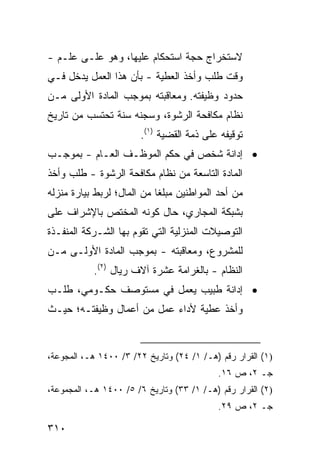 ‫ﻻﺴﺘﺨﺭﺍﺝ ﺤﺠﺔ ﺍﺴﺘﺤﻜﺎﻡ ﻋﻠﻴﻬﺎ، ﻭﻫﻭ ﻋﻠـﻰ ﻋﻠـﻡ -‬
‫ﻭﻗﺕ ﻁﻠﺏ ﻭﺃﺨﺫ ﺍﻟﻌﻁﻴﺔ - ﺒﺄﻥ ﻫﺫﺍ ﺍﻟﻌﻤل ﻴﺩﺨل ﻓـﻲ‬
‫ﺤﺩﻭﺩ ﻭﻅﻴﻔﺘﻪ. ﻭﻤﻌﺎﻗﺒﺘﻪ ﺒﻤﻭﺠﺏ ﺍﻟﻤﺎﺩﺓ ﺍﻷﻭﻟﻰ ﻤـﻥ‬
‫ﻨﻅﺎﻡ ﻤﻜﺎﻓﺤﺔ ﺍﻟﺭﺸﻭﺓ، ﻭﺴﺠﻨﻪ ﺴﻨﺔ ﺘﺤﺘﺴﺏ ﻤﻥ ﺘﺎﺭﻴﺦ‬
                       ‫ﺘﻭﻗﻴﻔﻪ ﻋﻠﻰ ﺫﻤﺔ ﺍﻟﻘﻀﻴﺔ )١(.‬
‫• ﺇﺩﺍﻨﺔ ﺸﺨﺹ ﻓﻲ ﺤﻜﻡ ﺍﻟﻤﻭﻅـﻑ ﺍﻟﻌـﺎﻡ - ﺒﻤﻭﺠـﺏ‬
‫ﺍﻟﻤﺎﺩﺓ ﺍﻟﺘﺎﺴﻌﺔ ﻤﻥ ﻨﻅﺎﻡ ﻤﻜﺎﻓﺤﺔ ﺍﻟﺭﺸﻭﺓ - ﻁﻠﺏ ﻭﺃﺨﺫ‬
‫ﻤﻥ ﺃﺤﺩ ﺍﻟﻤﻭﺍﻁﻨﻴﻥ ﻤﺒﻠ ﹰﺎ ﻤﻥ ﺍﻟﻤﺎل؛ ﻟﺭﺒﻁ ﺒﻴﺎﺭﺓ ﻤﻨﺯﻟﻪ‬
                            ‫ﻐ‬
‫ﺒﺸﺒﻜﺔ ﺍﻟﻤﺠﺎﺭﻱ، ﺤﺎل ﻜﻭﻨﻪ ﺍﻟﻤﺨﺘﺹ ﺒﺎﻹﺸﺭﺍﻑ ﻋﻠﻰ‬
‫ﺍﻟﺘﻭﺼﻴﻼﺕ ﺍﻟﻤﻨﺯﻟﻴﺔ ﺍﻟﺘﻲ ﺘﻘﻭﻡ ﺒﻬﺎ ﺍﻟﺸـﺭﻜﺔ ﺍﻟﻤﻨﻔـﺫﺓ‬
‫ﻟﻠﻤﺸﺭﻭﻉ، ﻭﻤﻌﺎﻗﺒﺘﻪ - ﺒﻤﻭﺠﺏ ﺍﻟﻤﺎﺩﺓ ﺍﻷﻭﻟـﻰ ﻤـﻥ‬
           ‫ﺍﻟﻨﻅﺎﻡ - ﺒﺎﻟﻐﺭﺍﻤﺔ ﻋﺸﺭﺓ ﺁﻻﻑ ﺭﻴﺎل )٢(.‬
‫• ﺇﺩﺍﻨﺔ ﻁﺒﻴﺏ ﻴﻌﻤل ﻓﻲ ﻤﺴﺘﻭﺼﻑ ﺤﻜـﻭﻤﻲ، ﻁﻠـﺏ‬
‫ﻭﺃﺨﺫ ﻋﻁﻴﺔ ﻷﺩﺍﺀ ﻋﻤل ﻤﻥ ﺃﻋﻤﺎل ﻭﻅﻴﻔﺘـﻪ؛ ﺤﻴـﺙ‬


‫)١( ﺍﻟﻘﺭﺍﺭ ﺭﻗﻡ )ﻫـ/ ١/ ٤٢( ﻭﺘﺎﺭﻴﺦ ٢٢/ ٣/ ٠٠٤١ ﻫـ، ﺍﻟﻤﺠﻭﻋﺔ،‬
                                           ‫ﺠـ ٢، ﺹ ٦١.‬
‫)٢( ﺍﻟﻘﺭﺍﺭ ﺭﻗﻡ )ﻫـ/ ١/ ٣٣( ﻭﺘﺎﺭﻴﺦ ٦/ ٥/ ٠٠٤١ ﻫـ، ﺍﻟﻤﺠﻤﻭﻋﺔ،‬
                                           ‫ﺠـ ٢، ﺹ ٩٢.‬

‫٠١٣‬
 