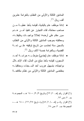 ‫ﺍﻟﻤﺎﺩﺘﻴﻥ ﺍﻟﺜﺎﻟﺜﺔ ﻭﺍﻷﻭﻟﻰ ﻤﻥ ﺍﻟﻨﻅﺎﻡ، ﺒﺎﻟﻐﺭﺍﻤﺔ ﻋﺸﺭﻴﻥ‬
                                    ‫ﺃﻟﻑ ﺭﻴﺎل )١(.‬
‫• ﺇﺩﺍﻨﺔ ﻤﻭﻅﻑ ﻋﺎﻡ ﺒﺎﻟﺒﻠﺩﻴﺔ، ﻟﻘﻴﺎﻤﻪ ﺒﺄﺨﺫ ﻋﻁﻴـﺔ ﻤـﻥ‬
‫ﺼﺎﺤﺏ ﻤﻌﺎﻤﻠﺔ، ﻟﻘﺎﺀ ﺍﻟﺘﺠﺎﻭﺯ ﻋﻥ ﺘﻨﻔﻴﺫ ﺃﻤـﺭ ﻫـﺩﻡ‬
‫ﺴﻭﺭ ﻤﻘﺎﻡ ﻋﻠﻰ ﺃﺭﻀﻪ؛ ﺇﺨﻼﻻ ﺒﻭﺍﺠﺒـﺎﺕ ﻭﻅﻴﻔﺘـﻪ،‬
                  ‫ﹰ‬
‫ﻭﻤﻌﺎﻗﺒﺘﻪ ﺒﻤﻭﺠﺏ ﺍﻟﻤﺎﺩﺘﻴﻥ ﺍﻟﺜﺎﻟﺜﺔ ﻭﺍﻷﻭﻟﻰ ﻤﻥ ﺍﻟﻨﻅﺎﻡ،‬
‫ﺒﺎﻟﺴﺠﻥ ﺴﻨﺔ ﺘﺤﺘﺴﺏ ﻤﻥ ﺘﺎﺭﻴﺦ ﺘﻭﻗﻴﻔﻪ ﻋﻠـﻰ ﺫﻤـﺔ‬
           ‫ﺍﻟﻘﻀﻴﺔ، ﻭﺒﺎﻟﻐﺭﺍﻤﺔ ﺨﻤﺴﺔ ﺁﻻﻑ ﺭﻴﺎل )٢(.‬
‫• ﺇﺩﺍﻨﺔ ﻤﻭﻅﻑ ﻋﺎﻡ )ﺠﻨﺩﻱ( ﻤﻨﻭﻁ ﺒـﻪ ﺤﺭﺍﺴـﺔ ﺃﺤـﺩ‬
‫ﺍﻟﺴﺠﻭﻥ، ﻟﻘﻴﺎﻤﻪ ﺒﺄﺨﺫ ﻤﺒﻠﻎ ﻤﻥ ﺍﻟﻤﺎل، ﻟﻘﺎﺀ ﺍﻹﺨـﻼل‬
‫ﺒﻭﺍﺠﺒﺎﺘﻪ، ﺒﺘﺴﻬﻴل ﻫﺭﻭﺏ ﺃﺤﺩ ﺍﻟﺴـﺠﻨﺎﺀ، ﻭﻤﻌﺎﻗﺒﺘـﻪ‬
‫ﺒﻤﻘﺘﻀﻰ ﺍﻟﻤﺎﺩﺘﻴﻥ ﺍﻟﺜﺎﻟﺜﺔ ﻭﺍﻷﻭﻟﻰ ﻤﻥ ﻨﻅﺎﻡ ﻤﻜﺎﻓﺤـﺔ‬




‫)١( ﺍﻟﻘﺭﺍﺭ ﺭﻗﻡ )ﻫـ ١/ ٢٦( ﻭﺘﺎﺭﻴﺦ ٩/ ٩/ ٠٠٤١ ﻫـ، ﺍﻟﻤﺠﻤﻭﻋـﺔ‬
                                           ‫ﺠـ ٢، ﺹ ٣٦.‬
‫)٢( ﺍﻟﻘﺭﺍﺭ ﺭﻗـﻡ )ﻫــ/ ١/ ٥٨( ﻭﺘـﺎﺭﻴﺦ ٥٢/ ٢١/ ٠٠٤١ ﻫــ،‬
                                 ‫ﺍﻟﻤﺠﻤﻭﻋﺔ، ﺠـ ٢، ﺹ ٨٧.‬

‫٢١٣‬
 