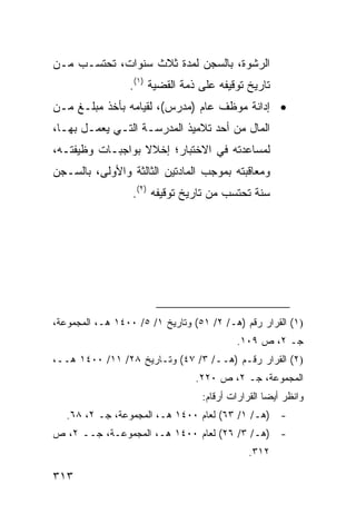 ‫ﺍﻟﺭﺸﻭﺓ، ﺒﺎﻟﺴﺠﻥ ﻟﻤﺩﺓ ﺜﻼﺙ ﺴﻨﻭﺍﺕ، ﺘﺤﺘﺴـﺏ ﻤـﻥ‬
                 ‫ﺘﺎﺭﻴﺦ ﺘﻭﻗﻴﻔﻪ ﻋﻠﻰ ﺫﻤﺔ ﺍﻟﻘﻀﻴﺔ )١(.‬
‫• ﺇﺩﺍﻨﺔ ﻤﻭﻅﻑ ﻋﺎﻡ )ﻤﺩﺭﺱ(، ﻟﻘﻴﺎﻤﻪ ﺒﺄﺨﺫ ﻤﺒﻠـﻎ ﻤـﻥ‬
‫ﺍﻟﻤﺎل ﻤﻥ ﺃﺤﺩ ﺘﻼﻤﻴﺫ ﺍﻟﻤﺩﺭﺴـﺔ ﺍﻟﺘـﻲ ﻴﻌﻤـل ﺒﻬـﺎ،‬
‫ﻟﻤﺴﺎﻋﺩﺘﻪ ﻓﻲ ﺍﻻﺨﺘﺒﺎﺭ؛ ﺇﺨﻼﻻ ﺒﻭﺍﺠﺒـﺎﺕ ﻭﻅﻴﻔﺘـﻪ،‬
                  ‫ﹰ‬
‫ﻭﻤﻌﺎﻗﺒﺘﻪ ﺒﻤﻭﺠﺏ ﺍﻟﻤﺎﺩﺘﻴﻥ ﺍﻟﺜﺎﻟﺜﺔ ﻭﺍﻷﻭﻟﻰ، ﺒﺎﻟﺴـﺠﻥ‬
                  ‫ﺴﻨﺔ ﺘﺤﺘﺴﺏ ﻤﻥ ﺘﺎﺭﻴﺦ ﺘﻭﻗﻴﻔﻪ )٢(.‬




‫)١( ﺍﻟﻘﺭﺍﺭ ﺭﻗﻡ )ﻫـ/ ٢/ ١٥( ﻭﺘﺎﺭﻴﺦ ١/ ٥/ ٠٠٤١ ﻫـ، ﺍﻟﻤﺠﻤﻭﻋﺔ،‬
                                           ‫ﺠـ ٢، ﺹ ٩٠١.‬
‫)٢( ﺍﻟﻘﺭﺍﺭ ﺭﻗـﻡ )ﻫــ/ ٣/ ٧٤( ﻭﺘـﺎﺭﻴﺦ ٨٢/ ١١/ ٠٠٤١ ﻫــ،‬
                                 ‫ﺍﻟﻤﺠﻤﻭﻋﺔ، ﺠـ ٢، ﺹ ٠٢٢.‬
                                  ‫ﻭﺍﻨﻅﺭ ﺃﻴ ‪‬ﺎ ﺍﻟﻘﺭﺍﺭﺍﺕ ﺃﺭﻗﺎﻡ:‬
                                                   ‫ﻀ‬
   ‫- )ﻫـ/ ١/ ٣٦( ﻟﻌﺎﻡ ٠٠٤١ ﻫـ، ﺍﻟﻤﺠﻤﻭﻋﺔ، ﺠـ ٢، ٨٦.‬
‫- )ﻫـ/ ٣/ ٦٢( ﻟﻌﺎﻡ ٠٠٤١ ﻫـ، ﺍﻟﻤﺠﻤﻭﻋـﺔ، ﺠــ ٢، ﺹ‬
                                              ‫٢١٣.‬

‫٣١٣‬
 