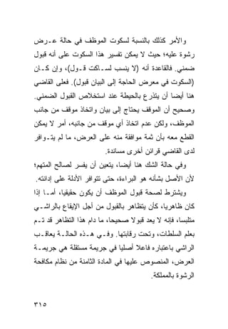 ‫ﻭﺍﻷﻤﺭ ﻜﺫﻟﻙ ﺒﺎﻟﻨﺴﺒﺔ ﻟﺴﻜﻭﺕ ﺍﻟﻤﻭﻅﻑ ﻓﻲ ﺤﺎﻟﺔ ﻋـﺭﺽ‬
‫ﺭﺸﻭﺓ ﻋﻠﻴﻪ؛ ﺤﻴﺙ ﻻ ﻴﻤﻜﻥ ﺘﻔﺴﻴﺭ ﻫﺫﺍ ﺍﻟﺴﻜﻭﺕ ﻋﻠﻰ ﺃﻨﻪ ﻗﺒﻭل‬
‫ﻀﻤﻨﻲ. ﻓﺎﻟﻘﺎﻋﺩﺓ ﺃﻨﻪ )ﻻ ‪‬ﻨﺴﺏ ﻟﺴـﺎﻜﺕ ﻗـﻭل(، ﻭﺇﻥ ﻜـﺎﻥ‬
                          ‫ﻴ‬
‫)ﺍﻟﺴﻜﻭﺕ ﻓﻲ ﻤﻌﺭﺽ ﺍﻟﺤﺎﺠﺔ ﺇﻟﻰ ﺍﻟﺒﻴﺎﻥ ﻗﺒﻭل(. ﻓﻌﻠﻰ ﺍﻟﻘﺎﻀﻲ‬
‫ﻫﻨﺎ ﺃﻴ ‪‬ﺎ ﺃﻥ ﻴﺘﺫﺭﻉ ﺒﺎﻟ ‪‬ﻴﻁﺔ ﻋﻨﺩ ﺍﺴﺘﺨﻼﺹ ﺍﻟﻘﺒﻭل ﺍﻟﻀﻤﻨﻲ.‬
                             ‫ﺤ‬               ‫ﻀ‬
‫ﻭﺼﺤﻴﺢ ﺃﻥ ﺍﻟﻤﻭﻗﻑ ﻴﺤﺘﺎﺝ ﺇﻟﻰ ﺒﻴﺎﻥ ﻭﺍﺘﺨﺎﺫ ﻤﻭﻗﻑ ﻤﻥ ﺠﺎﻨﺏ‬
‫ﺍﻟﻤﻭﻅﻑ، ﻭﻟﻜﻥ ﻋﺩﻡ ﺍﺘﺨﺎﺫ ﺃﻱ ﻤﻭﻗﻑ ﻤﻥ ﺠﺎﻨﺒﻪ، ﺃﻤﺭ ﻻ ﻴﻤﻜﻥ‬
‫ﺍﻟﻘﻁﻊ ﻤﻌﻪ ﺒﺄﻥ ﺜﻤﺔ ﻤﻭﺍﻓﻘﺔ ﻤﻨﻪ ﻋﻠﻰ ﺍﻟﻌﺭﺽ، ﻤﺎ ﻟﻡ ﻴﺘـﻭﺍﻓﺭ‬
                         ‫ﻟﺩﻯ ﺍﻟﻘﺎﻀﻲ ﻗﺭﺍﺌﻥ ﺃﺨﺭﻯ ﻤﺴﺎﻨﺩﺓ.‬
‫ﻭﻓﻲ ﺤﺎﻟﺔ ﺍﻟﺸﻙ ﻫﻨﺎ ﺃﻴ ‪‬ﺎ، ﻴﺘﻌﻴﻥ ﺃﻥ ﻴﻔ ‪‬ﺭ ﻟﺼﺎﻟﺢ ﺍﻟﻤﺘﻬﻡ؛‬
               ‫ﺴ‬               ‫ﻀ‬
‫ﻷﻥ ﺍﻷﺼل ﺒﺸﺄﻨﻪ ﻫﻭ ﺍﻟﺒﺭﺍﺀﺓ، ﺤﺘﻰ ﺘﺘﻭﺍﻓﺭ ﺍﻷﺩﻟﺔ ﻋﻠﻰ ﺇﺩﺍﻨﺘﻪ.‬
‫ﻭﻴﺸﺘﺭﻁ ﻟﺼﺤﺔ ﻗﺒﻭل ﺍﻟﻤﻭﻅﻑ ﺃﻥ ﻴﻜﻭﻥ ﺤﻘﻴﻘ ‪‬ﺎ، ﺃﻤـﺎ ﺇﺫﺍ‬
           ‫ﻴ‬
‫ﻜﺎﻥ ﻅﺎﻫﺭ ‪‬ﺎ، ﻜﺄﻥ ﻴﺘﻅﺎﻫﺭ ﺒﺎﻟﻘﺒﻭل ﻤﻥ ﺃﺠل ﺍﻹﻴﻘﺎﻉ ﺒﺎﻟﺭﺍﺸـﻲ‬
                                            ‫ﻴ‬
‫ﻤﺘﻠﺒ ‪‬ﺎ، ﻓﺈﻨﻪ ﻻ ﻴﻌﺩ ﻗﺒﻭﻻ ﺼﺤﻴ ‪‬ﺎ، ﻤﺎ ﺩﺍﻡ ﻫﺫﺍ ﺍﻟﺘﻅﺎﻫﺭ ﻗﺩ ﺘـﻡ‬
                            ‫ﺤ‬     ‫ﹰ‬                 ‫ﺴ‬
‫ﺒﻌﻠﻡ ﺍﻟﺴﻠﻁﺎﺕ، ﻭﺘﺤﺕ ﺭﻗﺎﺒﺘﻬﺎ. ﻭﻓـﻲ ﻫـﺫﻩ ﺍﻟﺤﺎﻟـﺔ ﻴﻌﺎﻗـﺏ‬
‫ﺍﻟﺭﺍﺸﻲ ﺒﺎﻋﺘﺒﺎﺭﻩ ﻓﺎﻋﻼ ﺃﺼﻠ ‪‬ﺎ ﻓﻲ ﺠﺭﻴﻤﺔ ﻤﺴﺘﻘﻠﺔ ﻫﻲ ﺠﺭﻴﻤـﺔ‬
                           ‫ﻴ‬     ‫ﹰ‬
‫ﺍﻟﻌﺭﺽ، ﺍﻟﻤﻨﺼﻭﺹ ﻋﻠﻴﻬﺎ ﻓﻲ ﺍﻟﻤﺎﺩﺓ ﺍﻟﺜﺎﻤﻨﺔ ﻤﻥ ﻨﻅﺎﻡ ﻤﻜﺎﻓﺤﺔ‬
                                          ‫ﺍﻟﺭﺸﻭﺓ ﺒﺎﻟﻤﻤﻠﻜﺔ.‬


‫٥١٣‬
 