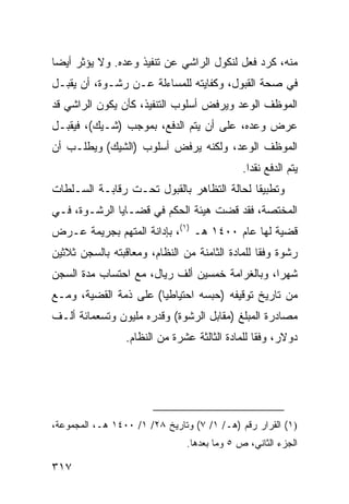 ‫ﻤﻨﻪ، ﻜﺭﺩ ﻓﻌل ﻟﻨﻜﻭل ﺍﻟﺭﺍﺸﻲ ﻋﻥ ﺘﻨﻔﻴﺫ ﻭﻋﺩﻩ. ﻭﻻ ﻴﺅﺜﺭ ﺃﻴ ‪‬ﺎ‬
 ‫ﻀ‬
‫ﻓﻲ ﺼﺤﺔ ﺍﻟﻘﺒﻭل، ﻭﻜﻔﺎﻴﺘﻪ ﻟﻠﻤﺴﺎﺀﻟﺔ ﻋـﻥ ﺭﺸـﻭﺓ، ﺃﻥ ﻴﻘﺒـل‬
‫ﺍﻟﻤﻭﻅﻑ ﺍﻟﻭﻋﺩ ﻭﻴﺭﻓﺽ ﺃﺴﻠﻭﺏ ﺍﻟﺘﻨﻔﻴﺫ، ﻜﺄﻥ ﻴﻜﻭﻥ ﺍﻟﺭﺍﺸﻲ ﻗﺩ‬
‫ﻋﺭﺽ ﻭﻋﺩﻩ، ﻋﻠﻰ ﺃﻥ ﻴﺘﻡ ﺍﻟﺩﻓﻊ، ﺒﻤﻭﺠﺏ )ﺸـﻴﻙ(، ﻓﻴﻘﺒـل‬
‫ﺍﻟﻤﻭﻅﻑ ﺍﻟﻭﻋﺩ، ﻭﻟﻜﻨﻪ ﻴﺭﻓﺽ ﺃﺴﻠﻭﺏ )ﺍﻟﺸﻴﻙ( ﻭﻴﻁﻠـﺏ ﺃﻥ‬
                                             ‫ﻴﺘﻡ ﺍﻟﺩﻓﻊ ﻨﻘ ‪‬ﺍ.‬
                                               ‫ﺩ‬
‫ﻭﺘﻁﺒﻴ ﹰﺎ ﻟﺤﺎﻟﺔ ﺍﻟﺘﻅﺎﻫﺭ ﺒﺎﻟﻘﺒﻭل ﺘﺤـﺕ ﺭﻗﺎﺒـﺔ ﺍﻟﺴـﻠﻁﺎﺕ‬
                                            ‫ﻘ‬
‫ﺍﻟﻤﺨﺘﺼﺔ، ﻓﻘﺩ ﻗﻀﺕ ﻫﻴﺌﺔ ﺍﻟﺤﻜﻡ ﻓﻲ ﻗﻀـﺎﻴﺎ ﺍﻟﺭﺸـﻭﺓ، ﻓـﻲ‬
‫ﻗﻀﻴﺔ ﻟﻬﺎ ﻋﺎﻡ ٠٠٤١ ﻫـ )١(، ﺒﺈﺩﺍﻨﺔ ﺍﻟﻤﺘﻬﻡ ﺒﺠﺭﻴﻤﺔ ﻋـﺭﺽ‬
‫ﺭﺸﻭﺓ ﻭﻓ ﹰﺎ ﻟﻠﻤﺎﺩﺓ ﺍﻟﺜﺎﻤﻨﺔ ﻤﻥ ﺍﻟﻨﻅﺎﻡ، ﻭﻤﻌﺎﻗﺒﺘﻪ ﺒﺎﻟﺴﺠﻥ ﺜﻼﺜﻴﻥ‬
                                                 ‫ﻘ‬
‫ﺸﻬ ‪‬ﺍ، ﻭﺒﺎﻟﻐﺭﺍﻤﺔ ﺨﻤﺴﻴﻥ ﺃﻟﻑ ﺭﻴﺎل، ﻤﻊ ﺍﺤﺘﺴﺎﺏ ﻤﺩﺓ ﺍﻟﺴﺠﻥ‬
                                                ‫ﺭ‬
‫ﻤﻥ ﺘﺎﺭﻴﺦ ﺘﻭﻗﻴﻔﻪ )ﺤﺒﺴﻪ ﺍﺤﺘﻴﺎﻁ ‪‬ﺎ( ﻋﻠﻰ ﺫ ‪‬ﺔ ﺍﻟﻘﻀﻴﺔ، ﻭﻤـﻊ‬
              ‫ﻤ‬         ‫ﻴ‬
‫ﻤﺼﺎﺩﺭﺓ ﺍﻟﻤﺒﻠﻎ )ﻤﻘﺎﺒل ﺍﻟﺭﺸﻭﺓ( ﻭﻗﺩﺭﻩ ﻤﻠﻴﻭﻥ ﻭﺘﺴﻌﻤﺎﺌﺔ ﺃﻟـﻑ‬
                 ‫ﺩﻭﻻﺭ، ﻭﻓ ﹰﺎ ﻟﻠﻤﺎﺩﺓ ﺍﻟﺜﺎﻟﺜﺔ ﻋﺸﺭﺓ ﻤﻥ ﺍﻟﻨﻅﺎﻡ.‬
                                                 ‫ﻘ‬




‫)١( ﺍﻟﻘﺭﺍﺭ ﺭﻗﻡ )ﻫـ/ ١/ ٧( ﻭﺘﺎﺭﻴﺦ ٨٢/ ١/ ٠٠٤١ ﻫـ، ﺍﻟﻤﺠﻤﻭﻋﺔ،‬
                               ‫ﺍﻟﺠﺯﺀ ﺍﻟﺜﺎﻨﻲ، ﺹ ٥ ﻭﻤﺎ ﺒﻌﺩﻫﺎ.‬

‫٧١٣‬
 