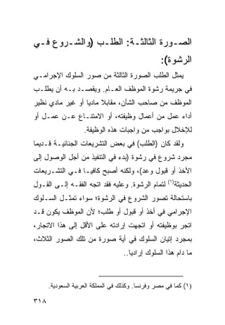 ‫ﺍﻟﺼـﻭﺭﺓ ﺍﻟﺜﺎﻟﺜـﺔ: ﺍﻟﻁﻠـﺏ )ﻭﺍﻟﺸـﺭﻭﻉ ﻓـﻲ‬
                                                  ‫ﺍﻟﺭﺸﻭﺓ(:‬
‫ﻴﻤﺜل ﺍﻟﻁﻠﺏ ﺍﻟﺼﻭﺭﺓ ﺍﻟﺜﺎﻟﺜﺔ ﻤﻥ ﺼﻭﺭ ﺍﻟﺴﻠﻭﻙ ﺍﻹﺠﺭﺍﻤـﻲ‬
‫ﻓﻲ ﺠﺭﻴﻤﺔ ﺭﺸﻭﺓ ﺍﻟﻤﻭﻅﻑ ﺍﻟﻌـﺎﻡ. ﻭ ‪‬ﻘﺼـﺩ ﺒـﻪ ﺃﻥ ﻴﻁﻠـﺏ‬
                 ‫ﻴ‬
‫ﺍﻟﻤﻭﻅﻑ ﻤﻥ ﺼﺎﺤﺏ ﺍﻟﺸﺄﻥ، ﻤﻘﺎﺒﻼ ﻤﺎﺩ ‪‬ﺎ ﺃﻭ ﻏﻴﺭ ﻤﺎﺩﻱ ﻨﻅﻴﺭ‬
                  ‫ﹰ ﻴ‬
‫ﺃﺩﺍﺀ ﻋﻤل ﻤﻥ ﺃﻋﻤﺎل ﻭﻅﻴﻔﺘﻪ، ﺃﻭ ﺍﻻﻤﺘﻨـﺎﻉ ﻋـﻥ ﻋﻤـل ﺃﻭ‬
                    ‫ﻟﻺﺨﻼل ﺒﻭﺍﺠﺏ ﻤﻥ ﻭﺍﺠﺒﺎﺕ ﻫﺫﻩ ﺍﻟﻭﻅﻴﻔﺔ.‬
‫ﻭﻟﻘﺩ ﻜﺎﻥ )ﺍﻟﻁﻠﺏ( ﻓﻲ ﺒﻌﺽ ﺍﻟﺘﺸﺭﻴﻌﺎﺕ ﺍﻟﺠﻨﺎﺌﻴـﺔ ﻗـﺩﻴ ‪‬ﺎ‬
 ‫ﻤ‬
‫ﻤﺠﺭﺩ ﺸﺭﻭﻉ ﻓﻲ ﺭﺸﻭﺓ )ﺒﺩﺀ ﻓﻲ ﺍﻟﺘﻨﻔﻴﺫ ﻤﻥ ﺃﺠل ﺍﻟﻭﺼﻭل ﺇﻟﻰ‬
‫ﺍﻷﺨﺫ ﺃﻭ ﻗﺒﻭل ﻭﻋﺩ(، ﻭﻟﻜﻨﻪ ﺃﺼﺒﺢ ﻜﺎﻓ ‪‬ـﺎ ﻓـﻲ ﺍﻟﺘﺸـﺭﻴﻌﺎﺕ‬
                 ‫ﻴ‬
                                                     ‫)١(‬
‫ﻟﺘﻤﺎﻡ ﺍﻟﺭﺸﻭﺓ. ﻭﻋﻠﻴﻪ ﻓﻘﺩ ﺍﺘﺠﻪ ﺍﻟﻔﻘـﻪ ﺇﻟـﻰ ﺍﻟﻘـﻭل‬            ‫ﺍﻟﺤﺩﻴﺜﺔ‬
‫ﺒﺎﺴﺘﺤﺎﻟﺔ ﺘﺼﻭﺭ ﺍﻟﺸﺭﻭﻉ ﻓﻲ ﺍﻟﺭﺸﻭﺓ؛ ﺴﻭﺍﺀ ﺘﻤﺜـل ﺍﻟﺴـﻠﻭﻙ‬
‫ﺍﻹﺠﺭﺍﻤﻲ ﻓﻲ ﺃﺨﺫ ﺃﻭ ﻗﺒﻭل ﺃﻭ ﻁﻠﺏ؛ ﻷﻥ ﺍﻟﻤﻭﻅﻑ ﻴﻜﻭﻥ ﻗـﺩ‬
‫ﺍﺘﺠﺭ ﺒﻭﻅﻴﻔﺘﻪ ﺃﻭ ﺍﺘﺠﻬﺕ ﺇﺭﺍﺩﺘﻪ ﻋﻠﻰ ﺍﻷﻗل ﺇﻟﻰ ﻫﺫﺍ ﺍﻻ ﹼﺠﺎﺭ،‬
    ‫ﺘ‬
‫ﺒﻤﺠﺭﺩ ﺇﺘﻴﺎﻥ ﺍﻟﺴﻠﻭﻙ ﻓﻲ ﺃﻴﺔ ﺼﻭﺭﺓ ﻤﻥ ﺘﻠﻙ ﺍﻟﺼﻭﺭ ﺍﻟﺜﻼﺙ،‬
                                   ‫ﻤﺎ ﺩﺍﻡ ﻫﺫﺍ ﺍﻟﺴﻠﻭﻙ ﺇﺭﺍﺩ ‪‬ﺎ..‬
                                      ‫ﻴ‬


      ‫)١( ﻜﻤﺎ ﻓﻲ ﻤﺼﺭ ﻭﻓﺭﻨﺴﺎ. ﻭﻜﺫﻟﻙ ﻓﻲ ﺍﻟﻤﻤﻠﻜﺔ ﺍﻟﻌﺭﺒﻴﺔ ﺍﻟﺴﻌﻭﺩﻴﺔ.‬

‫٨١٣‬
 