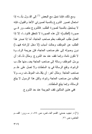 ‫)١(‬
‫ﺇﻟﻰ ﺍﻟﻘـﻭل ﺒﺄﻨـﻪ ﺇﺫﺍ‬         ‫ﻭﻤﻊ ﺫﻟﻙ، ﻓﺈﻨﻨﺎ ﻨﻤﻴل ﻤﻊ ﺍﻟﺒﻌﺽ‬
‫ﺍﺴﺘﺤﺎل ﺘﺼﻭﺭ ﺍﻟﺸﺭﻭﻉ ﺒﺎﻟﻨﺴﺒﺔ ﻟﺼﻭﺭﺘﻲ ﺍﻷﺨﺫ ﻭﺍﻟﻘﺒﻭل، ﻓﺈﻨﻪ‬
‫ﻻ ﻴﺴﺘﺤﻴل ﺒﺎﻟﻨﺴﺒﺔ ﻟﺼﻭﺭﺓ ﺍﻟﻁﻠﺏ. ﻓﺎﻟﺸﺭﻭﻉ ﻤﺘﺼـﻭﺭ ﻓـﻲ‬
‫ﺼﻭﺭﺓ )ﺍﻟﻁﻠﺏ(؛ ﻷﻥ ﻫﺫﻩ ﺍﻟﺼﻭﺭﺓ ﻻ ﺘﺘﺤﻘﻕ ﻗﺎﻨﻭ ﹰـﺎ، ﺇﻻ ﺇﺫﺍ‬
          ‫ﻨ‬
‫ﺍﺘﺼل ﻁﻠﺏ ﺍﻟﻤﻭﻅﻑ ﺒﻌﻠﻡ ﺼﺎﺤﺏ ﺍﻟﺤﺎﺠﺔ، ﺃﻤﺎ ﺇﺫﺍ ﺼﺩﺭ ﻫﺫﺍ‬
‫ﺍﻟﻁﻠﺏ ﻋﻥ ﺍﻟﻤﻭﻅﻑ ﻭﺤﺎﻟﺕ ﺃﺴﺒﺎﺏ )ﻻ ﺩﺨل ﻹﺭﺍﺩﺘﻪ ﻓﻴﻬـﺎ(‬
‫ﺩﻭﻥ ﻭﺼﻭﻟﻪ ﺇﻟﻰ ﻋﻠﻡ ﺼﺎﺤﺏ ﺍﻟﺤﺎﺠﺔ، ﻓﺈﻥ ﺠﺭﻴﻤﺔ ﺍﻟﺭﺸـﻭﺓ‬
‫ﻻ ﺘﻜﻭﻥ ﺘﺎﻤﺔ، ﻭﺇﻨﻤﺎ ﺘﻘﻑ ﻋﻨﺩ ﺤﺩ ﺍﻟﺸﺭﻭﻉ. ﻭﻤﺜﺎل ﺫﻟـﻙ: ﺃﻥ‬
‫ﻴﺭﺴل ﺍﻟﻤﻭﻅﻑ ﺭﺴﺎﻟﺔ ﺇﻟﻰ ﺼﺎﺤﺏ ﺍﻟﺤﺎﺠﺔ ﻴﻀـﻤﻨﻬﺎ ﻁﻠـﺏ‬
‫ﺍﻟﺭﺸﻭﺓ، ﻭﺘﻘﻊ ﺍﻟﺭﺴﺎﻟﺔ ﻓﻲ ﻴﺩ ﺍﻟﺴﻠﻁﺎﺕ ﻭﻻ ﺘﺼل ﻋﻠﻰ ﻋﻠـﻡ‬
‫ﺼﺎﺤﺏ ﺍﻟﺤﺎﺠﺔ. ﻭﻤﺜﺎل ﺁﺨﺭ: ﺃﻥ ﻴﻜﻠـﻑ ﺍﻟﻤﻭﻅـﻑ ﺭﺴـﻭﻻ‬
‫ﹰ‬
‫ﻟﻴﻁﻠﺏ ﻤﻥ ﺼﺎﺤﺏ ﺍﻟﺤﺎﺠﺔ ﺭﺸﻭﺓ، ﻭﻟﻜﻥ ﻫﺫﺍ ﺍﻟﺭﺴﻭل ﻻ ﻴﺒﻠﻎ‬
                                  ‫ﺍﻟﺭﺴﺎﻟﺔ، ﻭﺇﻨﻤﺎ ﻴﺒﻠﻎ ﺍﻟﺴﻠﻁﺎﺕ.‬
       ‫ﻓﻔﻲ ﻫﺫﻴﻥ ﺍﻟﻤﺜﺎﻟﻴﻥ ﺘﻘﻑ ﺍﻟﺠﺭﻴﻤﺔ ﻋﻨﺩ ﺤﺩ ﺍﻟﺸﺭﻭﻉ.‬




‫)١( ﺩ. ﻨﺠﻴﺏ ﺤﺴﻨﻲ: ﺍﻟﻘﺴﻡ ﺍﻟﺨـﺎﺹ، ﺹ ٨٥، ﺩ. ﺴـﺭﻭﺭ: ﺍﻟﻘﺴـﻡ‬
                                               ‫ﺍﻟﺨﺎﺹ، ﺹ ١٧.‬

‫٩١٣‬
 