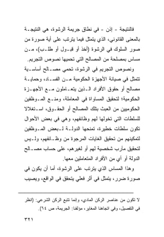 ‫ﻓﺎﻟﻨﺘﻴﺠﺔ - ﺇﺫﻥ - ﻓﻲ ﻨﻁﺎﻕ ﺠﺭﻴﻤﺔ ﺍﻟﺭﺸﻭﺓ، ﻫﻲ ﺍﻟﻨﺘﻴﺠـﺔ‬
‫ﺒﺎﻟﻤﻌﻨﻰ ﺍﻟﻘﺎﻨﻭﻨﻲ، ﺍﻟﺫﻱ ﻴﺘﻤﺜل ﻓﻴﻤﺎ ﻴﺘﺭﺘﺏ ﻋﻠﻰ ﺃﻴﺔ ﺼﻭﺭﺓ ﻤﻥ‬
‫ﺼﻭﺭ ﺍﻟﺴﻠﻭﻙ ﻓﻲ ﺍﻟﺭﺸﻭﺓ )ﺃﺨﺫ ﺃﻭ ﻗﺒـﻭل ﺃﻭ ﻁﻠـﺏ(، ﻤـﻥ‬
 ‫ﻤﺴﺎﺱ ﺒﻤﺼﻠﺤﺔ ﻤﻥ ﺍﻟﻤﺼﺎﻟﺢ ﺍﻟﺘﻲ ﺘﺤﻤﻴﻬﺎ ﻨﺼﻭﺹ ﺍﻟﺘﺠﺭﻴﻡ.‬
‫ﻭﻨﺼﻭﺹ ﺍﻟﺘﺠﺭﻴﻡ ﻓﻲ ﺍﻟﺭﺸﻭﺓ، ﺘﺤﻤﻲ ﻤﺼـﺎﻟﺢ ﺃﺴﺎﺴـﻴﺔ‬
‫ﺘﺘﻤﺜل ﻓﻲ ﺼﻴﺎﻨﺔ ﺍﻷﺠﻬﺯﺓ ﺍﻟﺤﻜﻭﻤﻴﺔ ﻤـﻥ ﺍﻟﻔﺴـﺎﺩ، ﻭﺤﻤﺎﻴـﺔ‬
‫ﻤﺼﺎﻟﺢ ﺃﻭ ﺤﻘﻭﻕ ﺍﻷﻓﺭﺍﺩ ﺍﻟـﺫﻴﻥ ﻴﺘﻌـﺎﻤﻠﻭﻥ ﻤـﻊ ﺍﻷﺠﻬـﺯﺓ‬
‫ﺍﻟﺤﻜﻭﻤﻴﺔ؛ ﻟﺘﺤﻘﻴﻕ ﺍﻟﻤﺴﺎﻭﺍﺓ ﻓﻲ ﺍﻟﻤﻌﺎﻤﻠﺔ، ﻭﻤﻨـﻊ ﺍﻟﻤـﻭﻅﻔﻴﻥ‬
‫ﺍﻟﺤﻜﻭﻤﻴﻴﻥ ﻤﻥ ﺍﻟﻌﺒﺙ ﺒﺘﻠﻙ ﺍﻟﻤﺼﺎﻟﺢ ﺃﻭ ﺍﻟﺤﻘـﻭﻕ، ﺍﺴـﺘﻐﻼﻻ‬
‫ﻟﻠﺴﻠﻁﺎﺕ ﺍﻟﺘﻲ ﺘﺨﻭﻟﻬﺎ ﻟﻬﻡ ﻭﻅﺎﺌﻔﻬﻡ، ﻭﻫﻲ ﻓﻲ ﺒﻌﺽ ﺍﻷﺤﻭﺍل‬
‫ﺘﻜﻭﻥ ﺴﻠﻁﺎﺕ ﺨﻁﻴﺭﺓ، ﺘﻤﻨﺤﻬﺎ ﺍﻟﺩﻭﻟـﺔ ﻟـﺒﻌﺽ ﺍﻟﻤـﻭﻅﻔﻴﻥ‬
‫ﻟﺘﻤﻜﻴﻨﻬﻡ ﻤﻥ ﺘﺤﻘﻴﻕ ﺍﻟﻐﺎﻴﺎﺕ ﺍﻟﻤﺭﺠﻭﺓ ﻤﻥ ﻭﻅـﺎﺌﻔﻬﻡ، ﻭﻟـﻴﺱ‬
‫ﻟﺘﺤﻘﻴﻕ ﻤﺂﺭﺏ ﺸﺨﺼﻴﺔ ﻟﻬﻡ ﺃﻭ ﻟﻐﻴﺭﻫﻡ، ﻋﻠﻰ ﺤﺴﺎﺏ ﻤﺼـﺎﻟﺢ‬
                    ‫ﺍﻟﺩﻭﻟﺔ ﺃﻭ ﺃﻱ ﻤﻥ ﺍﻷﻓﺭﺍﺩ ﺍﻟﻤﺘﻌﺎﻤﻠﻴﻥ ﻤﻌﻬﺎ.‬
‫ﻭﻫﺫﺍ ﺍﻟﻤﺴﺎﺱ ﺍﻟﺫﻱ ﻴﺘﺭﺘﺏ ﻋﻠﻰ ﺍﻟﺭﺸﻭﺓ، ﺃﻤﺎ ﺃﻥ ﻴﻜﻭﻥ ﻓﻲ‬
‫ﺼﻭﺭﺓ ﻀﺭﺭ، ﻴﺘﻤﺜل ﻓﻲ ﺃﺜﺭ ﻓﻌﻠﻲ ﻴﺘﺤﻘﻕ ﻓﻲ ﺍﻟﻭﺍﻗﻊ، ﻭﻴﺼﻴﺏ‬


‫ﻻ ﺘﻜﻭﻥ ﻤﻥ ﻋﻨﺎﺼﺭ ﺍﻟﺭﻜﻥ ﺍﻟﻤﺎﺩﻱ، ﻭﺇﻨﻤﺎ ﺘﺘﺒﻊ ﺍﻟﺭﻜﻥ ﺍﻟﺸﺭﻋﻲ: )ﺍﻨﻅﺭ‬
       ‫ﻓﻲ ﺍﻟﺘﻔﺼﻴل، ﻭﻓﻲ ﺍﺘﺠﺎﻫﻨﺎ ﺍﻟﻤﻐﺎﻴﺭ، ﻤﺅﻟﻔﻨﺎ: ﺍﻟﺠﺭﻴﻤﺔ، ﺹ ٤٦(.‬

‫١٢٣‬
 