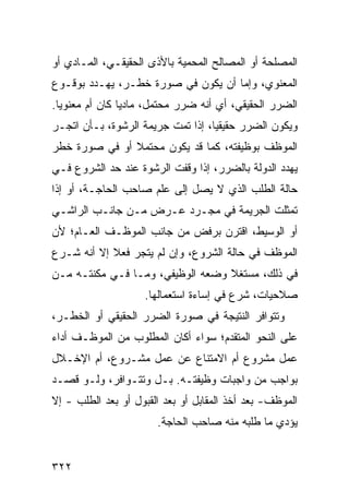 ‫ﺍﻟﻤﺼﻠﺤﺔ ﺃﻭ ﺍﻟﻤﺼﺎﻟﺢ ﺍﻟﻤﺤﻤﻴﺔ ﺒﺎﻷﺫﻯ ﺍﻟﺤﻘﻴﻘـﻲ، ﺍﻟﻤـﺎﺩﻱ ﺃﻭ‬
‫ﺍﻟﻤﻌﻨﻭﻱ، ﻭﺇﻤﺎ ﺃﻥ ﻴﻜﻭﻥ ﻓﻲ ﺼﻭﺭﺓ ﺨﻁـﺭ، ﻴﻬـﺩﺩ ﺒﻭﻗـﻭﻉ‬
‫ﺍﻟﻀﺭﺭ ﺍﻟﺤﻘﻴﻘﻲ، ﺃﻱ ﺃﻨﻪ ﻀﺭﺭ ﻤﺤﺘﻤل، ﻤﺎﺩ ‪‬ﺎ ﻜﺎﻥ ﺃﻡ ﻤﻌﻨﻭ ‪‬ﺎ.‬
  ‫ﻴ‬              ‫ﻴ‬
‫ﻭﻴﻜﻭﻥ ﺍﻟﻀﺭﺭ ﺤﻘﻴﻘ ‪‬ﺎ، ﺇﺫﺍ ﺘﻤﺕ ﺠﺭﻴﻤﺔ ﺍﻟﺭﺸﻭﺓ، ﺒـﺄﻥ ﺍ ﹼﺠـﺭ‬
   ‫ﺘ‬                                ‫ﻴ‬
‫ﺍﻟﻤﻭﻅﻑ ﺒﻭﻅﻴﻔﺘﻪ، ﻜﻤﺎ ﻗﺩ ﻴﻜﻭﻥ ﻤﺤﺘﻤﻼ ﺃﻭ ﻓﻲ ﺼﻭﺭﺓ ﺨﻁﺭ‬
               ‫ﹰ‬
‫ﻴﻬﺩﺩ ﺍﻟﺩﻭﻟﺔ ﺒﺎﻟﻀﺭﺭ، ﺇﺫﺍ ﻭﻗﻔﺕ ﺍﻟﺭﺸﻭﺓ ﻋﻨﺩ ﺤﺩ ﺍﻟﺸﺭﻭﻉ ﻓـﻲ‬
‫ﺤﺎﻟﺔ ﺍﻟﻁﻠﺏ ﺍﻟﺫﻱ ﻻ ﻴﺼل ﺇﻟﻰ ﻋﻠﻡ ﺼﺎﺤﺏ ﺍﻟﺤﺎﺠـﺔ، ﺃﻭ ﺇﺫﺍ‬
‫ﺘﻤﺜﻠﺕ ﺍﻟﺠﺭﻴﻤﺔ ﻓﻲ ﻤﺠـﺭﺩ ﻋـﺭﺽ ﻤـﻥ ﺠﺎﻨـﺏ ﺍﻟﺭﺍﺸـﻲ‬
‫ﺃﻭ ﺍﻟﻭﺴﻴﻁ، ﺍﻗﺘﺭﻥ ﺒﺭﻓﺽ ﻤﻥ ﺠﺎﻨﺏ ﺍﻟﻤﻭﻅـﻑ ﺍﻟﻌـﺎﻡ؛ ﻷﻥ‬
‫ﺍﻟﻤﻭﻅﻑ ﻓﻲ ﺤﺎﻟﺔ ﺍﻟﺸﺭﻭﻉ، ﻭﺇﻥ ﻟﻡ ﻴﺘﺠﺭ ﻓﻌﻼ ﺇﻻ ﺃﻨﻪ ﺸـﺭﻉ‬
            ‫ﹰ‬
‫ﻓﻲ ﺫﻟﻙ، ﻤﺴﺘﻐﻼ ﻭﻀﻌﻪ ﺍﻟﻭﻅﻴﻔﻲ، ﻭﻤـﺎ ﻓـﻲ ﻤﻜﻨﺘـﻪ ﻤـﻥ‬
                                  ‫ﹰ‬
                    ‫ﺼﻼﺤﻴﺎﺕ، ﺸﺭﻉ ﻓﻲ ﺇﺴﺎﺀﺓ ﺍﺴﺘﻌﻤﺎﻟﻬﺎ.‬
‫ﻭﺘﺘﻭﺍﻓﺭ ﺍﻟﻨﺘﻴﺠﺔ ﻓﻲ ﺼﻭﺭﺓ ﺍﻟﻀﺭﺭ ﺍﻟﺤﻘﻴﻘﻲ ﺃﻭ ﺍﻟﺨﻁـﺭ،‬
‫ﻋﻠﻰ ﺍﻟﻨﺤﻭ ﺍﻟﻤﺘﻘﺩﻡ؛ ﺴﻭﺍﺀ ﺃﻜﺎﻥ ﺍﻟﻤﻁﻠﻭﺏ ﻤﻥ ﺍﻟﻤﻭﻅـﻑ ﺃﺩﺍﺀ‬
‫ﻋﻤل ﻤﺸﺭﻭﻉ ﺃﻡ ﺍﻻﻤﺘﻨﺎﻉ ﻋﻥ ﻋﻤل ﻤﺸـﺭﻭﻉ، ﺃﻡ ﺍﻹﺨـﻼل‬
‫ﺒﻭﺍﺠﺏ ﻤﻥ ﻭﺍﺠﺒﺎﺕ ﻭﻅﻴﻔﺘـﻪ. ﺒـل ﻭﺘﺘـﻭﺍﻓﺭ، ﻭﻟـﻭ ﻗﺼـﺩ‬
‫ﺍﻟﻤﻭﻅﻑ- ﺒﻌﺩ ﺃﺨﺫ ﺍﻟﻤﻘﺎﺒل ﺃﻭ ﺒﻌﺩ ﺍﻟﻘﺒﻭل ﺃﻭ ﺒﻌﺩ ﺍﻟﻁﻠﺏ - ﺇﻻ‬
                       ‫ﻴﺅﺩﻱ ﻤﺎ ﻁﻠﺒﻪ ﻤﻨﻪ ﺼﺎﺤﺏ ﺍﻟﺤﺎﺠﺔ.‬


‫٢٢٣‬
 