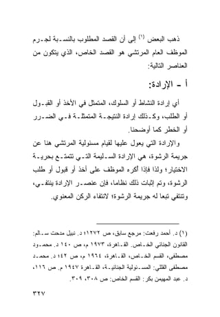 ‫)١(‬
‫ﺇﻟﻰ ﺃﻥ ﺍﻟﻘﺼﺩ ﺍﻟﻤﻁﻠﻭﺏ ﺒﺎﻟﻨﺴـﺒﺔ ﻟﺠـﺭﻡ‬           ‫ﺫﻫﺏ ﺍﻟﺒﻌﺽ‬
‫ﺍﻟﻤﻭﻅﻑ ﺍﻟﻌﺎﻡ ﺍﻟﻤﺭﺘﺸﻲ ﻫﻭ ﺍﻟﻘﺼﺩ ﺍﻟﺨﺎﺹ، ﺍﻟﺫﻱ ﻴﺘﻜﻭﻥ ﻤﻥ‬
                                              ‫ﺍﻟﻌﻨﺎﺼﺭ ﺍﻟﺘﺎﻟﻴﺔ:‬

                                              ‫ﺃ - ﺍﻹﺭﺍﺩﺓ:‬
‫ﺃﻱ ﺇﺭﺍﺩﺓ ﺍﻟﻨﺸﺎﻁ ﺃﻭ ﺍﻟﺴﻠﻭﻙ، ﺍﻟﻤﺘﻤﺜل ﻓﻲ ﺍﻷﺨﺫ ﺃﻭ ﺍﻟﻘﺒـﻭل‬
‫ﺃﻭ ﺍﻟﻁﻠﺏ، ﻭﻜـﺫﻟﻙ ﺇﺭﺍﺩﺓ ﺍﻟﻨﺘﻴﺠـﺔ ﺍﻟﻤﺘﻤﺜﻠـﺔ ﻓـﻲ ﺍﻟﻀـﺭﺭ‬
                                    ‫ﺃﻭ ﺍﻟﺨﻁﺭ ﻜﻤﺎ ﺃﻭﻀﺤﻨﺎ.‬
‫ﻭﺍﻹﺭﺍﺩﺓ ﺍﻟﺘﻲ ﻴﻌ ‪‬ل ﻋﻠﻴﻬﺎ ﻟﻘﻴﺎﻡ ﻤﺴﺌﻭﻟﻴﺔ ﺍﻟﻤﺭﺘﺸﻲ ﻫﻨﺎ ﻋﻥ‬
                                    ‫ﻭ‬
‫ﺠﺭﻴﻤﺔ ﺍﻟﺭﺸﻭﺓ، ﻫﻲ ﺍﻹﺭﺍﺩﺓ ﺍﻟﺴـﻠﻴﻤﺔ ﺍﻟﺘـﻲ ﺘﺘﻤﺘـﻊ ﺒﺤﺭﻴـﺔ‬
‫ﺍﻻﺨﺘﻴﺎﺭ؛ ﻭﻟﺫﺍ ﻓﺈﺫﺍ ُﻜﺭﻩ ﺍﻟﻤﻭﻅﻑ ﻋﻠﻰ ﺃﺨﺫ ﺃﻭ ﻗﺒﻭل ﺃﻭ ﻁﻠﺏ‬
                                 ‫ﺃ‬
‫ﺍﻟﺭﺸﻭﺓ، ﻭﺘﻡ ﺇﺜﺒﺎﺕ ﺫﻟﻙ ﻨﻅﺎ ‪‬ﺎ، ﻓﺈﻥ ﻋﻨﺼـﺭ ﺍﻹﺭﺍﺩﺓ ﻴﻨﺘﻔـﻲ،‬
                           ‫ﻤ‬
      ‫ﻭﺘﻨﺘﻔﻲ ﺘﺒ ‪‬ﺎ ﻟﻪ ﺠﺭﻴﻤﺔ ﺍﻟﺭﺸﻭﺓ؛ ﻻﻨﺘﻔﺎﺀ ﺍﻟﺭﻜﻥ ﺍﻟﻤﻌﻨﻭﻱ.‬
                                              ‫ﻌ‬



‫)١( ﺩ. ﺃﺤﻤﺩ ﺭﻓﻌﺕ: ﻤﺭﺠﻊ ﺴﺎﺒﻕ، ﺹ ٢٧٢١؛ ﺩ. ﻨﺒﻴل ﻤﺩﺤﺕ ﺴـﺎﻟﻡ:‬
‫ﺍﻟﻘﺎﻨﻭﻥ ﺍﻟﺠﻨﺎﺌﻲ ﺍﻟﺨـﺎﺹ. ﺍﻟﻘـﺎﻫﺭﺓ، ٣٧٩١ ﻡ، ﺹ ٠٤١ ﺩ. ﻤﺤﻤـﻭﺩ‬
‫ﻤﺼﻁﻔﻰ، ﺍﻟﻘﺴﻡ ﺍﻟﺨـﺎﺹ، ﺍﻟﻘـﺎﻫﺭﺓ، ٤٦٩١ ﻡ، ﺹ ٢٤؛ ﺩ. ﻤﺤﻤـﺩ‬
‫ﻤﺼﻁﻔﻰ ﺍﻟﻘﻠﻠﻲ: ﺍﻟﻤﺴـﺌﻭﻟﻴﺔ ﺍﻟﺠﻨﺎﺌﻴـﺔ، ﺍﻟﻘـﺎﻫﺭﺓ ٧٤٩١ ﻡ. ﺹ ٦١١،‬
             ‫ﺩ. ﻋﺒﺩ ﺍﻟﻤﻬﻴﻤﻥ ﺒﻜﺭ: ﺍﻟﻘﺴﻡ ﺍﻟﺨﺎﺹ: ﺹ ٨٠٣، ٩٠٣.‬

‫٧٢٣‬
 