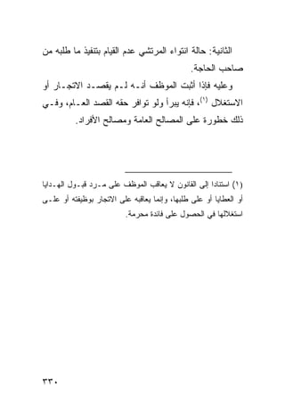 ‫ﺍﻟﺜﺎﻨﻴﺔ: ﺤﺎﻟﺔ ﺍﻨﺘﻭﺍﺀ ﺍﻟﻤﺭﺘﺸﻲ ﻋﺩﻡ ﺍﻟﻘﻴﺎﻡ ﺒﺘﻨﻔﻴﺫ ﻤﺎ ﻁﻠﺒﻪ ﻤﻥ‬
                                               ‫ﺼﺎﺤﺏ ﺍﻟﺤﺎﺠﺔ.‬
‫ﻭﻋﻠﻴﻪ ﻓﺈﺫﺍ ﺃﺜﺒﺕ ﺍﻟﻤﻭﻅﻑ ﺃﻨـﻪ ﻟـﻡ ﻴﻘﺼـﺩ ﺍﻻﺘﺠـﺎﺭ ﺃﻭ‬
‫ﺍﻻﺴﺘﻐﻼل )١(، ﻓﺈﻨﻪ ﻴﺒﺭﺃ ﻭﻟﻭ ﺘﻭﺍﻓﺭ ﺤﻘﻪ ﺍﻟﻘﺼ‪‬ﺩ ﺍﻟﻌـﺎﻡ، ﻭﻓـﻲ‬
          ‫ﺫﻟﻙ ﺨﻁﻭﺭﺓ ﻋﻠﻰ ﺍﻟﻤﺼﺎﻟﺢ ﺍﻟﻌﺎﻤﺔ ﻭﻤﺼﺎﻟﺢ ﺍﻷﻓﺭﺍﺩ.‬




‫)١( ﺍﺴﺘﻨﺎ ‪‬ﺍ ﺇﻟﻰ ﺍﻟﻘﺎﻨﻭﻥ ﻻ ﻴﻌﺎﻗﺏ ﺍﻟﻤﻭﻅﻑ ﻋﻠﻰ ﻤـﺭﺩ ﻗﺒـﻭل ﺍﻟﻬـﺩﺍﻴﺎ‬
                                                    ‫ﺩ‬
‫ﺃﻭ ﺍﻟﻌﻁﺎﻴﺎ ﺃﻭ ﻋﻠﻰ ﻁﻠﺒﻬﺎ، ﻭﺇﻨﻤﺎ ﻴﻌﺎﻗﺒﻪ ﻋﻠﻰ ﺍﻻﺘﺠﺎﺭ ﺒﻭﻅﻴﻔﺘﻪ ﺃﻭ ﻋﻠـﻰ‬
                          ‫ﺍﺴﺘﻐﻼﻟﻬﺎ ﻓﻲ ﺍﻟﺤﺼﻭل ﻋﻠﻰ ﻓﺎﺌﺩﺓ ﻤﺤﺭﻤﺔ.‬




‫٠٣٣‬
 