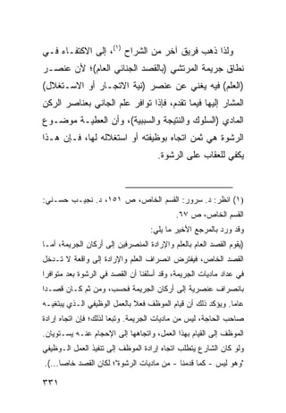 ‫ﻭﻟﺫﺍ ﺫﻫﺏ ﻓﺭﻴﻕ ﺁﺨﺭ ﻤﻥ ﺍﻟﺸ ‪‬ﺍﺡ )١(، ﺇﻟﻰ ﺍﻻﻜﺘﻔـﺎﺀ ﻓـﻲ‬
                        ‫ﺭ‬
‫ﻨﻁﺎﻕ ﺠﺭﻴﻤﺔ ﺍﻟﻤﺭﺘﺸﻲ )ﺒﺎﻟﻘﺼﺩ ﺍﻟﺠﻨﺎﺌﻲ ﺍﻟﻌﺎﻡ(؛ ﻷﻥ ﻋﻨﺼـﺭ‬
‫)ﺍﻟﻌﻠﻡ( ﻓﻴﻪ ﻴﻐﻨﻲ ﻋﻥ ﻋﻨﺼﺭ )ﻨﻴﺔ ﺍﻻﺘﺠـﺎﺭ ﺃﻭ ﺍﻻﺴـﺘﻐﻼل(‬
‫ﺍﻟﻤﺸﺎﺭ ﺇﻟﻴﻬﺎ ﻓﻴﻤﺎ ﺘﻘﺩﻡ، ﻓﺈﺫﺍ ﺘﻭﺍﻓﺭ ﻋﻠﻡ ﺍﻟﺠﺎﻨﻲ ﺒﻌﻨﺎﺼﺭ ﺍﻟﺭﻜﻥ‬
‫ﺍﻟﻤﺎﺩﻱ )ﺍﻟﺴﻠﻭﻙ ﻭﺍﻟﻨﺘﻴﺠﺔ ﻭﺍﻟﺴﺒﺒﻴﺔ(، ﻭﺃﻥ ﺍﻟﻌﻁﻴـﺔ ﻤﻭﻀـﻭﻉ‬
‫ﺍﻟﺭﺸﻭﺓ ﻫﻲ ﺜﻤﻥ ﺍﺘﺠﺎﻩ ﺒﻭﻅﻴﻔﺘﻪ ﺃﻭ ﺍﺴﺘﻐﻼﻟﻪ ﻟﻬﺎ، ﻓـﺈﻥ ﻫـﺫﺍ‬
                                     ‫ﻴﻜﻔﻲ ﻟﻠﻌﻘﺎﺏ ﻋﻠﻰ ﺍﻟﺭﺸﻭﺓ.‬



‫)١( ﺍﻨﻅﺭ: ﺩ. ﺴﺭﻭﺭ: ﺍﻟﻘﺴﻡ ﺍﻟﺨﺎﺹ، ﺹ ١٥١، ﺩ. ﻨﺠﻴـﺏ ﺤﺴـﻨﻲ:‬
                                           ‫ﺍﻟﻘﺴﻡ ﺍﻟﺨﺎﺹ، ﺹ ٧٦.‬
                                   ‫ﻭﻗﺩ ﻭﺭﺩ ﺒﺎﻟﻤﺭﺠﻊ ﺍﻷﺨﻴﺭ ﻤﺎ ﻴﻠﻲ:‬
‫)ﻴﻘﻭﻡ ﺍﻟﻘﺼﺩ ﺍﻟﻌﺎﻡ ﺒﺎﻟﻌﻠﻡ ﻭﺍﻹﺭﺍﺩﺓ ﺍﻟﻤﻨﺼﺭﻓﻴﻥ ﺇﻟﻰ ﺃﺭﻜﺎﻥ ﺍﻟﺠﺭﻴﻤﺔ، ﺃﻤـﺎ‬
‫ﺍﻟﻘﺼﺩ ﺍﻟﺨﺎﺹ، ﻓﻴﻔﺘﺭﺽ ﺍﻨﺼﺭﺍﻑ ﺍﻟﻌﻠﻡ ﻭﺍﻹﺭﺍﺩﺓ ﺇﻟﻰ ﻭﺍﻗﻌﺔ ﻻ ﺘـﺩﺨل‬
‫ﻓﻲ ﻋﺩﺍﺩ ﻤﺎﺩﻴﺎﺕ ﺍﻟﺠﺭﻴﻤﺔ، ﻭﻗﺩ ﺃﺴﻠﻔﻨﺎ ﺃﻥ ﺍﻟﻘﺼﺩ ﻓﻲ ﺍﻟﺭﺸﻭﺓ ﺒﻌﺩ ﻤﺘﻭﺍﻓ ‪‬ﺍ‬
 ‫ﺭ‬
‫ﺒﺎﻨﺼﺭﺍﻑ ﻋﻨﺼﺭﻴﺔ ﺇﻟﻰ ﺃﺭﻜﺎﻥ ﺍﻟﺠﺭﻴﻤﺔ ﻓﺤﺴﺏ، ﻭﻤﻥ ﺜﻡ ﻜـﺎﻥ ﻗﺼـ ‪‬ﺍ‬
 ‫ﺩ‬
‫ﻋﺎ ‪‬ﺎ. ﻭﻴﺅﻜﺩ ﺫﻟﻙ ﺃﻥ ﻗﻴﺎﻡ ﺍﻟﻤﻭﻅﻑ ﻓﻌﻼ ﺒﺎﻟﻌﻤل ﺍﻟﻭﻅﻴﻔﻲ ﺍﻟـﺫﻱ ﻴﺒﺘﻐﻴـﻪ‬
                             ‫ﹰ‬                              ‫ﻤ‬
‫ﺼﺎﺤﺏ ﺍﻟﺤﺎﺠﺔ، ﻟﻴﺱ ﻤﻥ ﻤﺎﺩﻴﺎﺕ ﺍﻟﺠﺭﻴﻤﺔ. ﻭﺘﺒ ‪‬ﺎ ﻟﺫﻟﻙ؛ ﻓﺈﻥ ﺍﺘﺠﺎﻩ ﺇﺭﺍﺩﺓ‬
                       ‫ﻌ‬
‫ﺍﻟﻤﻭﻅﻑ ﺇﻟﻰ ﺍﻟﻘﻴﺎﻡ ﺒﻬﺫﺍ ﺍﻟﻌﻤل، ﻭﺍﺘﺠﺎﻫﻬﺎ ﺇﻟﻰ ﺍﻹﺤﺠﺎﻡ ﻋﻨـﻪ ﻴﺴـﺘﻭﻴﺎﻥ.‬
‫ﻭﻟﻭ ﻜﺎﻥ ﺍﻟﺸﺎﺭﻉ ﻴﺘﻁﻠﺏ ﺍﺘﺠﺎﻩ ﺇﺭﺍﺩﺓ ﺍﻟﻤﻭﻅﻑ ﺇﻟﻰ ﺘﻨﻔﻴﺫ ﺍﻟﻌﻤل ﺍﻟـﻭﻅﻴﻔﻲ‬
‫"ﻭﻫﻭ ﻟﻴﺱ - ﻜﻤﺎ ﻗﺩﻤﻨﺎ - ﻤﻥ ﻤﺎﺩﻴﺎﺕ ﺍﻟﺭﺸﻭﺓ"؛ ﻟﻜﺎﻥ ﺍﻟﻘﺼﺩ ﺨﺎ ‪‬ﺎ...(.‬
      ‫ﺼ‬

‫١٣٣‬
 