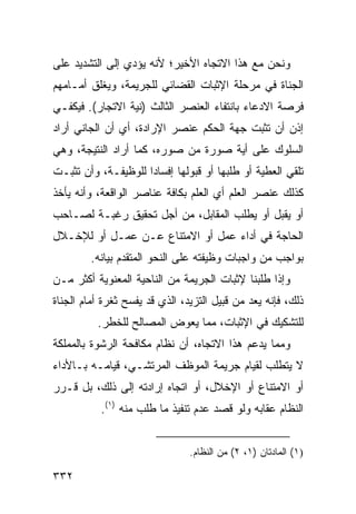 ‫ﻭﻨﺤﻥ ﻤﻊ ﻫﺫﺍ ﺍﻻﺘﺠﺎﻩ ﺍﻷﺨﻴﺭ؛ ﻷﻨﻪ ﻴﺅﺩﻱ ﺇﻟﻰ ﺍﻟﺘﺸﺩﻴﺩ ﻋﻠﻰ‬
‫ﺍﻟﺠﻨﺎﺓ ﻓﻲ ﻤﺭﺤﻠﺔ ﺍﻹﺜﺒﺎﺕ ﺍﻟﻘﻀﺎﺌﻲ ﻟﻠﺠﺭﻴﻤﺔ، ﻭﻴﻐﻠﻕ ﺃﻤـﺎﻤﻬﻡ‬
‫ﻓﺭﺼﺔ ﺍﻻﺩﻋﺎﺀ ﺒﺎﻨﺘﻔﺎﺀ ﺍﻟﻌﻨﺼﺭ ﺍﻟﺜﺎﻟﺙ )ﻨﻴﺔ ﺍﻻﺘﺠﺎﺭ(. ﻓﻴﻜﻔـﻲ‬
‫ﺇﺫﻥ ﺃﻥ ﺘﺜﺒﺕ ﺠﻬﺔ ﺍﻟﺤﻜﻡ ﻋﻨﺼﺭ ﺍﻹﺭﺍﺩﺓ، ﺃﻱ ﺃﻥ ﺍﻟﺠﺎﻨﻲ ﺃﺭﺍﺩ‬
‫ﺍﻟﺴﻠﻭﻙ ﻋﻠﻰ ﺃﻴﺔ ﺼﻭﺭﺓ ﻤﻥ ﺼﻭﺭﻩ، ﻜﻤﺎ ﺃﺭﺍﺩ ﺍﻟﻨﺘﻴﺠﺔ، ﻭﻫﻲ‬
‫ﺘﻠﻘﻲ ﺍﻟﻌﻁﻴﺔ ﺃﻭ ﻁﻠﺒﻬﺎ ﺃﻭ ﻗﺒﻭﻟﻬﺎ ﺇﻓﺴﺎ ‪‬ﺍ ﻟﻠﻭﻅﻴﻔـﺔ، ﻭﺃﻥ ﺘﺜﺒـﺕ‬
                     ‫ﺩ‬
‫ﻜﺫﻟﻙ ﻋﻨﺼﺭ ﺍﻟﻌﻠﻡ ﺃﻱ ﺍﻟﻌﻠﻡ ﺒﻜﺎﻓﺔ ﻋﻨﺎﺼﺭ ﺍﻟﻭﺍﻗﻌﺔ، ﻭﺃﻨﻪ ﻴﺄﺨﺫ‬
‫ﺃﻭ ﻴﻘﺒل ﺃﻭ ﻴﻁﻠﺏ ﺍﻟﻤﻘﺎﺒل، ﻤﻥ ﺃﺠل ﺘﺤﻘﻴﻕ ﺭﻏﺒـﺔ ﻟﺼـﺎﺤﺏ‬
‫ﺍﻟﺤﺎﺠﺔ ﻓﻲ ﺃﺩﺍﺀ ﻋﻤل ﺃﻭ ﺍﻻﻤﺘﻨﺎﻉ ﻋـﻥ ﻋﻤـل ﺃﻭ ﻟﻺﺨـﻼل‬
         ‫ﺒﻭﺍﺠﺏ ﻤﻥ ﻭﺍﺠﺒﺎﺕ ﻭﻅﻴﻔﺘﻪ ﻋﻠﻰ ﺍﻟﻨﺤﻭ ﺍﻟﻤﺘﻘﺩﻡ ﺒﻴﺎﻨﻪ.‬
‫ﻭﺇﺫﺍ ﻁﻠﺒﻨﺎ ﻹﺜﺒﺎﺕ ﺍﻟﺠﺭﻴﻤﺔ ﻤﻥ ﺍﻟﻨﺎﺤﻴﺔ ﺍﻟﻤﻌﻨﻭﻴﺔ ﺃﻜﺜﺭ ﻤـﻥ‬
‫ﺫﻟﻙ، ﻓﺈﻨﻪ ﻴﻌﺩ ﻤﻥ ﻗﺒﻴل ﺍﻟ ﹼﺯﻴﺩ، ﺍﻟﺫﻱ ﻗﺩ ﻴﻔﺴﺢ ﺜﻐﺭﺓ ﺃﻤﺎﻡ ﺍﻟﺠﻨﺎﺓ‬
                                  ‫ﺘ‬
          ‫ﻟﻠﺘﺸﻜﻴﻙ ﻓﻲ ﺍﻹﺜﺒﺎﺕ، ﻤﻤﺎ ﻴﻌﻭﺽ ﺍﻟﻤﺼﺎﻟﺢ ﻟﻠﺨﻁﺭ.‬
‫ﻭﻤﻤﺎ ﻴﺩﻋﻡ ﻫﺫﺍ ﺍﻻﺘﺠﺎﻩ، ﺃﻥ ﻨﻅﺎﻡ ﻤﻜﺎﻓﺤﺔ ﺍﻟﺭﺸﻭﺓ ﺒﺎﻟﻤﻤﻠﻜﺔ‬
‫ﻻ ﻴﺘﻁﻠﺏ ﻟﻘﻴﺎﻡ ﺠﺭﻴﻤﺔ ﺍﻟﻤﻭﻅﻑ ﺍﻟﻤﺭﺘﺸـﻲ، ﻗﻴﺎﻤـﻪ ﺒـﺎﻷﺩﺍﺀ‬
‫ﺃﻭ ﺍﻻﻤﺘﻨﺎﻉ ﺃﻭ ﺍﻹﺨﻼل، ﺃﻭ ﺍﺘﺠﺎﻩ ﺇﺭﺍﺩﺘﻪ ﺇﻟﻰ ﺫﻟﻙ، ﺒل ﻗـﺭﺭ‬
           ‫ﺍﻟﻨﻅﺎﻡ ﻋﻘﺎﺒﻪ ﻭﻟﻭ ﻗﺼﺩ ﻋﺩﻡ ﺘﻨﻔﻴﺫ ﻤﺎ ﻁﻠﺏ ﻤﻨﻪ )١(.‬


                                ‫)١( ﺍﻟﻤﺎﺩﺘﺎﻥ )١، ٢( ﻤﻥ ﺍﻟﻨﻅﺎﻡ.‬

‫٢٣٣‬
 