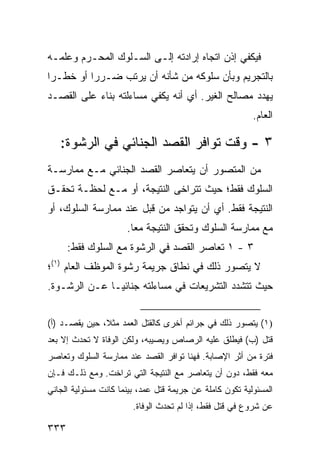 ‫ﻓﻴﻜﻔﻲ ﺇﺫﻥ ﺍﺘﺠﺎﻩ ﺇﺭﺍﺩﺘﻪ ﺇﻟـﻰ ﺍﻟﺴـﻠﻭﻙ ﺍﻟﻤﺤـﺭﻡ ﻭﻋﻠﻤـﻪ‬
‫ﺒﺎﻟﺘﺠﺭﻴﻡ ﻭﺒﺄﻥ ﺴﻠﻭﻜﻪ ﻤﻥ ﺸﺄﻨﻪ ﺃﻥ ﻴﺭﺘﺏ ﻀـﺭ ‪‬ﺍ ﺃﻭ ﺨﻁـ ‪‬ﺍ‬
 ‫ﺭ‬         ‫ﺭ‬
‫ﻴﻬﺩﺩ ﻤﺼﺎﻟﺢ ﺍﻟﻐﻴﺭ. ﺃﻱ ﺃﻨﻪ ﻴﻜﻔﻲ ﻤﺴﺎﺀﻟﺘﻪ ﺒﻨﺎﺀ ﻋﻠﻰ ﺍﻟﻘﺼـﺩ‬
                                                          ‫ﺍﻟﻌﺎﻡ.‬

   ‫٣ - ﻭﻗﺕ ﺘﻭﺍﻓﺭ ﺍﻟﻘﺼﺩ ﺍﻟﺠﻨﺎﺌﻲ ﻓﻲ ﺍﻟﺭﺸﻭﺓ:‬
‫ﻤﻥ ﺍﻟﻤﺘﺼﻭﺭ ﺃﻥ ﻴﺘﻌﺎﺼﺭ ﺍﻟﻘﺼﺩ ﺍﻟﺠﻨﺎﺌﻲ ﻤـﻊ ﻤﻤﺎﺭﺴـﺔ‬
‫ﺍﻟﺴﻠﻭﻙ ﻓﻘﻁ؛ ﺤﻴﺙ ﺘﺘﺭﺍﺨﻰ ﺍﻟﻨﺘﻴﺠﺔ، ﺃﻭ ﻤـﻊ ﻟﺤﻅـﺔ ﺘﺤﻘـﻕ‬
‫ﺍﻟﻨﺘﻴﺠﺔ ﻓﻘﻁ. ﺃﻱ ﺃﻥ ﻴﺘﻭﺍﺠﺩ ﻤﻥ ﻗﺒل ﻋﻨﺩ ﻤﻤﺎﺭﺴﺔ ﺍﻟﺴﻠﻭﻙ، ﺃﻭ‬
                      ‫ﻤﻊ ﻤﻤﺎﺭﺴﺔ ﺍﻟﺴﻠﻭﻙ ﻭﺘﺤﻘﻕ ﺍﻟﻨﺘﻴﺠﺔ ﻤ ‪‬ﺎ.‬
                        ‫ﻌ‬
      ‫٣ - ١ ﺘﻌﺎﺼﺭ ﺍﻟﻘﺼﺩ ﻓﻲ ﺍﻟﺭﺸﻭﺓ ﻤﻊ ﺍﻟﺴﻠﻭﻙ ﻓﻘﻁ:‬
‫ﻻ ﻴﺘﺼﻭﺭ ﺫﻟﻙ ﻓﻲ ﻨﻁﺎﻕ ﺠﺭﻴﻤﺔ ﺭﺸﻭﺓ ﺍﻟﻤﻭﻅﻑ ﺍﻟﻌﺎﻡ )١(؛‬
‫ﺤﻴﺙ ﺘﺘﺸﺩﺩ ﺍﻟﺘﺸﺭﻴﻌﺎﺕ ﻓﻲ ﻤﺴﺎﺀﻟﺘﻪ ﺠﻨﺎﺌ ‪‬ـﺎ ﻋـﻥ ﺍﻟﺭﺸـﻭﺓ.‬
               ‫ﻴ‬


‫)١( ﻴﺘﺼﻭﺭ ﺫﻟﻙ ﻓﻲ ﺠﺭﺍﺌﻡ ﺃﺨﺭﻯ ﻜﺎﻟﻘﺘل ﺍﻟﻌﻤﺩ ﻤﺜ ﹰ، ﺤﻴﻥ ﻴﻘﺼـﺩ )ﺃ(‬
               ‫ﻼ‬
‫ﻗﺘل )ﺏ( ﻓﻴﻁﻠﻕ ﻋﻠﻴﻪ ﺍﻟﺭﺼﺎﺹ ﻭﻴﺼﻴﺒﻪ، ﻭﻟﻜﻥ ﺍﻟﻭﻓﺎﺓ ﻻ ﺘﺤﺩﺙ ﺇﻻ ﺒﻌﺩ‬
‫ﻓﺘﺭﺓ ﻤﻥ ﺃﺜﺭ ﺍﻹﺼﺎﺒﺔ. ﻓﻬﻨﺎ ﺘﻭﺍﻓﺭ ﺍﻟﻘﺼﺩ ﻋﻨﺩ ﻤﻤﺎﺭﺴﺔ ﺍﻟﺴﻠﻭﻙ ﻭﺘﻌﺎﺼﺭ‬
‫ﻤﻌﻪ ﻓﻘﻁ، ﺩﻭﻥ ﺃﻥ ﻴﺘﻌﺎﺼﺭ ﻤﻊ ﺍﻟﻨﺘﻴﺠﺔ ﺍﻟﺘﻲ ﺘﺭﺍﺨﺕ. ﻭﻤﻊ ﺫﻟـﻙ ﻓـﺈﻥ‬
‫ﺍﻟﻤﺴﺌﻭﻟﻴﺔ ﺘﻜﻭﻥ ﻜﺎﻤﻠﺔ ﻋﻥ ﺠﺭﻴﻤﺔ ﻗﺘل ﻋﻤﺩ، ﺒﻴﻨﻤﺎ ﻜﺎﻨﺕ ﻤﺴﺌﻭﻟﻴﺔ ﺍﻟﺠﺎﻨﻲ‬
                        ‫ﻋﻥ ﺸﺭﻭﻉ ﻓﻲ ﻗﺘل ﻓﻘﻁ، ﺇﺫﺍ ﻟﻡ ﺘﺤﺩﺙ ﺍﻟﻭﻓﺎﺓ.‬

‫٣٣٣‬
 