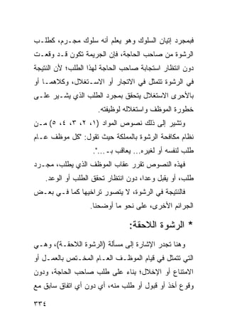 ‫ﻓﺒﻤﺠﺭﺩ ﺇﺘﻴﺎﻥ ﺍﻟﺴﻠﻭﻙ ﻭﻫﻭ ﻴﻌﻠﻡ ﺃﻨﻪ ﺴﻠﻭﻙ ﻤﺠـﺭﻡ، ﻜﻁﻠـﺏ‬
‫ﺍﻟﺭﺸﻭﺓ ﻤﻥ ﺼﺎﺤﺏ ﺍﻟﺤﺎﺠﺔ، ﻓﺈﻥ ﺍﻟﺠﺭﻴﻤﺔ ﺘﻜﻭﻥ ﻗـﺩ ﻭﻗﻌـﺕ‬
‫ﺩﻭﻥ ﺍﻨﺘﻅﺎﺭ ﺍﺴﺘﺠﺎﺒﺔ ﺼﺎﺤﺏ ﺍﻟﺤﺎﺠﺔ ﻟﻬﺫﺍ ﺍﻟﻁﻠﺏ؛ ﻷﻥ ﺍﻟﻨﺘﻴﺠﺔ‬
‫ﻓﻲ ﺍﻟﺭﺸﻭﺓ ﺘﺘﻤﺜل ﻓﻲ ﺍﻻﺘﺠﺎﺭ ﺃﻭ ﺍﻻﺴـﺘﻐﻼل، ﻭﻜﻼﻫﻤـﺎ ﺃﻭ‬
‫ﺒﺎﻷﺤﺭﻯ ﺍﻻﺴﺘﻐﻼل ﻴﺘﺤﻘﻕ ﺒﻤﺠﺭﺩ ﺍﻟﻁﻠﺏ ﺍﻟﺫﻱ ﻴﺸـﻴﺭ ﻋﻠـﻰ‬
                     ‫ﺨﻁﻭﺭﺓ ﺍﻟﻤﻭﻅﻑ ﻭﺍﺴﺘﻐﻼﻟﻪ ﻟﻭﻅﻴﻔﺘﻪ.‬
‫ﻭﺘﺸﻴﺭ ﺇﻟﻰ ﺫﻟﻙ ﻨﺼﻭﺹ ﺍﻟﻤﻭﺍﺩ )١، ٢، ٣، ٤، ٥( ﻤـﻥ‬
‫ﻨﻅﺎﻡ ﻤﻜﺎﻓﺤﺔ ﺍﻟﺭﺸﻭﺓ ﺒﺎﻟﻤﻤﻠﻜﺔ ﺤﻴﺙ ﺘﻘﻭل: "ﻜل ﻤﻭﻅﻑ ﻋـﺎﻡ‬
                   ‫ﻁﻠﺏ ﻟﻨﻔﺴﻪ ﺃﻭ ﻟﻐﻴﺭﻩ... ﻴﻌﺎﻗﺏ ﺒـ...".‬
‫ﻓﻬﺫﻩ ﺍﻟﻨﺼﻭﺹ ﺘﻘﺭﺭ ﻋﻘﺎﺏ ﺍﻟﻤﻭﻅﻑ ﺍﻟﺫﻱ ﻴﻁﻠﺏ، ﻤﺠـﺭﺩ‬
   ‫ﻁﻠﺏ، ﺃﻭ ﻴﻘﺒل ﻭﻋ ‪‬ﺍ، ﺩﻭﻥ ﺍﻨﺘﻅﺎﺭ ﺘﺤﻘﻕ ﺍﻟﻁﻠﺏ ﺃﻭ ﺍﻟﻭﻋﺩ.‬
                                     ‫ﺩ‬
‫ﻓﺎﻟﻨﺘﻴﺠﺔ ﻓﻲ ﺍﻟﺭﺸﻭﺓ، ﻻ ﻴﺘﺼ ‪‬ﺭ ﺘﺭﺍﺨﻴﻬﺎ ﻜﻤﺎ ﻓـﻲ ﺒﻌـﺽ‬
                      ‫ﻭ‬
                  ‫ﺍﻟﺠﺭﺍﺌﻡ ﺍﻷﺨﺭﻯ، ﻋﻠﻰ ﻨﺤﻭ ﻤﺎ ﺃﻭﻀﺤﻨﺎ.‬

                               ‫* ﺍﻟﺭﺸﻭﺓ ﺍﻟﻼﺤﻘﺔ:‬
‫ﻭﻫﻨﺎ ﺘﺠﺩﺭ ﺍﻹﺸﺎﺭﺓ ﺇﻟﻰ ﻤﺴﺄﻟﺔ )ﺍﻟﺭﺸﻭﺓ ﺍﻟﻼﺤﻘـﺔ(، ﻭﻫـﻲ‬
‫ﺍﻟﺘﻲ ﺘﺘﻤﺜل ﻓﻲ ﻗﻴﺎﻡ ﺍﻟﻤﻭﻅـﻑ ﺍﻟﻌـﺎﻡ ﺍﻟﻤﺨـﺘﺹ ﺒﺎﻟﻌﻤـل ﺃﻭ‬
‫ﺍﻻﻤﺘﻨﺎﻉ ﺃﻭ ﺍﻹﺨﻼل؛ ِﻨﺎﺀ ﻋﻠﻰ ﻁﻠﺏ ﺼﺎﺤﺏ ﺍﻟﺤﺎﺠﺔ، ﻭﺩﻭﻥ‬
                             ‫ﺒ‬
‫ﻭﻗﻭﻉ ﺃﺨﺫ ﺃﻭ ﻗﺒﻭل ﺃﻭ ﻁﻠﺏ ﻤﻨﻪ، ﺃﻱ ﺩﻭﻥ ﺃﻱ ﺍﺘﻔﺎﻕ ﺴﺎﺒﻕ ﻤﻊ‬

‫٤٣٣‬
 