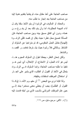 ‫ﺼﺎﺤﺏ ﺍﻟﺤﺎﺠﺔ ﻋﻠﻰ ﺃﺨﺫ ﻤﻘﺎﺒل ﻤﻨﻪ، ﺜﻡ ﻴﻔﺎﺠﺄ ﺒﺘﻘﺩﻴﻡ ﻫﺩﻴﺔ ﺇﻟﻴﻪ‬
                ‫ﻤﻥ ﺼﺎﺤﺏ ﺍﻟﺤﺎﺠﺔ ﺒﻌﺩ ﺇﻨﺠﺎﺯ ﻤﺎ ﻁﻠﺏ ﻤﻨﻪ.‬
‫ﻭﺍﻟﻤﻌﺘﺎﺩ ﺃﻭ ﺍﻟﻤﺄﻟﻭﻑ ﻓﻲ ﺍﻟﺭﺸﻭﺓ ﺃﻥ ﻴﺘﻡ ﺍﻷﺨﺫ ﺴﻠ ﹰﺎ ﻭﻗﺒـل‬
       ‫ﻔ‬
‫ﺃﺩﺍﺀ ﺍﻟﻤﻬﻤﺔ ﺍﻟﻤﻁﻠﻭﺒﺔ، ﺃﻤﺎ ﻭﺃﻥ ﻴﺘﻡ ﺫﻟﻙ ﺒﻌﺩ ﺃﻥ ﻴﻔـﺭﻍ ﻤـﻥ‬
‫ﻫﻤﺘﻪ، ﻭﺩﻭﻥ ﺃﻱ ﺍﺘﻔﺎﻕ ﻤﺴﺒﻕ ﺒﻴﻨﻪ ﻭﺒﻴﻥ ﺼﺎﺤﺏ ﺍﻟﺤﺎﺠﺔ، ﻓﺈﻥ‬
‫ﺍﻟﻤﺴﺄﻟﺔ ﺘﺼﺒﺢ ﻤﺤل ﻨﻅﺭ؛ ﺤﻴﺙ ﻴﻘﺎل ﺇﻥ ﻗﺼﺩ ﺘﻠ ﱠﻰ ﺍﻟﺭﺸـﻭﺓ‬
         ‫ﻘ‬
‫)ﺍﻟﻬﺩﻴﺔ( ﻤﻘﺎﺒل ﺍﻟﻌﻤل ﺍﻟﺤﻜﻭﻤﻲ، ﻗﺩ ﺘﻡ ﻤﺘﺭﺍﺨ ‪‬ﺎ ﻋﻥ ﺍﻟﺴﻠﻭﻙ ﺃﻭ‬
              ‫ﻴ‬
‫ﺍﻟﻨﺸﺎﻁ. ﻭﺒﺎﻟﺘﺎﻟﻲ ﻓﻼ ﺭﺸﻭﺓ ﺤﻴﺙ ﻴﺸـﺘﺭﻁ ﺘﻌﺎﺼـﺭ ﺍﻟﻘﺼـﺩ‬
                                                  ‫ﻭﺍﻟﻨﺸﺎﻁ.‬
‫ﻭﻟﻜﻥ ﺇﻤﻌﺎﻥ ﺍﻟﻨﻅﺭ، ﻴﺠﻌﻠﻨﺎ ﻨﻘﻭل ﺇﻥ ﺍﻟﺴﻠﻭﻙ ﺍﻟﻤﺠﺭﻡ ﻫﻨـﺎ،‬
‫ﻟﻴﺱ ﻫﻭ ﺃﺩﺍﺀ ﺍﻟﻌﻤل، ﺃﻭ ﺍﻻﻤﺘﻨﺎﻉ، ﺃﻭ ﺍﻹﺨﻼل، ﺃﻱ: ﻟﻴﺱ ﻫـﻭ‬
‫ﺘﻨﻔﻴﺫ ﻤﺎ ﻁﻠﺒﻪ ﺼﺎﺤﺏ ﺍﻟﺤﺎﺠﺔ، ﻭﺇﻨﻤﺎ ﺍﻟﺴﻠﻭﻙ ﻓـﻲ ﺍﻟﺭﺸـﻭﺓ،‬
‫ﻴﺘﻤﺜل ﻓﻲ ﺍﻷﺨﺫ ﺃﻭ ﺍﻟﻘﺒﻭل ﺃﻭ ﺍﻟﻁﻠﺏ، ﺍﻟﺫﻱ ﻴﺸﻴﺭ ﻋﻠﻰ ﺍ ﹼﺠـﺎﺭ‬
    ‫ﺘ‬
                     ‫ﺃﻭ ﺍﺴﺘﻐﻼل ﺍﻟﻤﻭﻅﻑ ﻟﺴﻠﻁﺎﺕ ﻭﻅﻴﻔﺘﻪ.‬
                          ‫)١(‬
‫ﺃﻥ ﻤﻔﻬـﻭﻡ ﺍﻷﺨـﺫ )ﻭﻜـﺫﺍ‬          ‫ﻭﻟﺫﺍ ﻓﺈﻨﻨﺎ ﻨﺭﻯ ﻤﻊ ﺍﻟﺒﻌﺽ‬
‫ﺍﻟﻘﺒﻭل ﺃﻭ ﺍﻟﻁﻠﺏ(، ﻴﺠﺏ ﺃﻥ ﻴﻌﻁﻲ ﻤﻌﻨﻰ ﻤﺴﺘﻤ ‪‬ﺍ ﻴﻤﺘﺩ ﺇﻟـﻰ‬
           ‫ﺭ‬
‫ﺤﻴﻥ ﻋﻠﻡ ﺍﻟﻤﻭﻅﻑ ﺍﻟﻤﺭﺘﺸﻲ ﺒﺎﻟﺴﺒﺏ ﺍﻟﺫﻱ ﻤﻥ ﺃﺠﻠﻪ ﻗﺩﻤﺕ ﺇﻟﻴﻪ‬


                        ‫)١( ﺩ. ﺍﻷﻟﻔﻲ: ﻤﺭﺠﻊ ﺴﺎﺒﻕ، ﺹ ٩١١.‬

‫٥٣٣‬
 