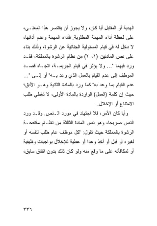 ‫ﺍﻟﻬﺩﻴﺔ ﺃﻭ ﺍﻟﻤﻘﺎﺒل ﺃ ‪‬ﺎ ﻜﺎﻥ، ﻭﻻ ﻴﺠﻭﺯ ﺃﻥ ﻴﻘﺘﺼﺭ ﻫﺫﺍ ﺍﻟﻤﻌﻨـﻰ،‬
                                    ‫ﻴ‬
‫ﻋﻠﻰ ﻟﺤﻅﺔ ﺃﺩﺍﺀ ﺍﻟﻤﻬﻤﺔ ﺍﻟﻤﻁﻠﻭﺒﺔ. ﻓﺄﺩﺍﺀ ﺍﻟﻤﻬﻤﺔ ﻭﻋﺩﻡ ﺃﺩﺍﺌﻬﺎ،‬
‫ﻻ ﺩﺨل ﻟﻪ ﻓﻲ ﻗﻴﺎﻡ ﺍﻟﻤﺴﺌﻭﻟﻴﺔ ﺍﻟﺠﻨﺎﺌﻴﺔ ﻋﻥ ﺍﻟﺭﺸﻭﺓ، ﻭﺫﻟﻙ ﺒﻨﺎﺀ‬
‫ﻋﻠﻰ ﻨﺹ ﺍﻟﻤﺎﺩﺘﻴﻥ )١، ٢( ﻤﻥ ﻨﻅﺎﻡ ﺍﻟﺭﺸﻭﺓ ﺒﺎﻟﻤﻤﻠﻜﺔ، ﻓﻘـﺩ‬
‫ﻭﺭﺩ ﻓﻴﻬﻤﺎ "... ﻭﻻ ﻴﺅﺜﺭ ﻓﻲ ﻗﻴﺎﻡ ﺍﻟﺠﺭﻴﻤـﺔ، ﺍﺘﺠـﺎﻩ ﻗﺼـﺩ‬
‫ﺍﻟﻤﻭﻅﻑ ﺇﻟﻰ ﻋﺩﻡ ﺍﻟﻘﻴﺎﻡ ﺒﺎﻟﻌﻤل ﺍﻟﺫﻱ ﻭﻋﺩ ﺒـﻪ" ﺃﻭ ﺇﻟـﻰ "...‬
‫ﻋﺩﻡ ﺍﻟﻘﻴﺎﻡ ﺒﻤﺎ ﻭﻋﺩ ﺒﻪ" ﻜﻤﺎ ﻭﺭﺩ ﺒﺎﻟﻤﺎﺩﺓ ﺍﻟﺜﺎﻨﻴﺔ ﻭﻫـﻭ ﺍﻷﺩﻕ؛‬
‫ﺤﻴﺙ ﺇﻥ ﻜﻠﻤﺔ )ﺍﻟﻌﻤل( ﺍﻟﻭﺍﺭﺩﺓ ﺒﺎﻟﻤﺎﺩﺓ ﺍﻷﻭﻟﻰ، ﻻ ﺘﻐﻁﻲ ﻁﻠﺏ‬
                                      ‫ﺍﻻﻤﺘﻨﺎﻉ ﺃﻭ ﺍﻹﺨﻼل.‬
‫ﻭﺃ ‪‬ﺎ ﻜﺎﻥ ﺍﻷﻤﺭ، ﻓﻼ ﺍﺠﺘﻬﺎﺩ ﻓﻲ ﻤﻭﺭﺩ ﺍﻟـﻨﺹ. ﻭﻗـﺩ ﻭﺭﺩ‬
                                             ‫ﻴ‬
‫ﺍﻟﻨﺹ ﺼﺭﻴ ‪‬ﺎ، ﻭﻫﻭ ﻨﺹ ﺍﻟﻤﺎﺩﺓ ﺍﻟﺜﺎﻟﺜﺔ ﻤﻥ ﻨﻅـﺎﻡ ﻤﻜﺎﻓﺤـﺔ‬
                                         ‫ﺤ‬
‫ﺍﻟﺭﺸﻭﺓ ﺒﺎﻟﻤﻤﻠﻜﺔ ﺤﻴﺙ ﺘﻘﻭل: "ﻜل ﻤﻭﻅﻑ ﻋﺎﻡ ﻁﻠﺏ ﻟﻨﻔﺴﻪ ﺃﻭ‬
‫ﻟﻐﻴﺭﻩ ﺃﻭ ﻗﺒل ﺃﻭ ﺃﺨﺫ ﻭﻋ ‪‬ﺍ ﺃﻭ ﻋﻁﻴﺔ ﻟﻺﺨﻼل ﺒﻭﺍﺠﺒﺎﺕ ﻭﻅﻴﻔﻴﺔ‬
                              ‫ﺩ‬
‫ﺃﻭ ﻟﻤﻜﺎﻓﺄﺘﻪ ﻋﻠﻰ ﻤﺎ ﻭﻗﻊ ﻤﻨﻪ ﻭﻟﻭ ﻜﺎﻥ ﺫﻟﻙ ﺒﺩﻭﻥ ﺍﺘﻔﺎﻕ ﺴﺎﺒﻕ،‬




‫٦٣٣‬
 