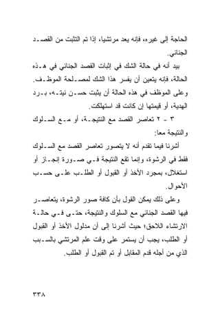 ‫ﺍﻟﺤﺎﺠﺔ ﺇﻟﻰ ﻏﻴﺭﻩ، ﻓﺈﻨﻪ ﻴﻌﺩ ﻤﺭﺘﺸ ‪‬ﺎ، ﺇﺫﺍ ﺘﻡ ﺍﻟﺘﺜﺒﺕ ﻤﻥ ﺍﻟﻘﺼـﺩ‬
                          ‫ﻴ‬
                                                  ‫ﺍﻟﺠﻨﺎﺌﻲ.‬
‫ﺒﻴﺩ ﺃﻨﻪ ﻓﻲ ﺤﺎﻟﺔ ﺍﻟﺸﻙ ﻓﻲ ﺇﺜﺒﺎﺕ ﺍﻟﻘﺼﺩ ﺍﻟﺠﻨﺎﺌﻲ ﻓﻲ ﻫـﺫﻩ‬
‫ﺍﻟﺤﺎﻟﺔ، ﻓﺈﻨﻪ ﻴﺘﻌﻴﻥ ﺃﻥ ﻴﻔﺴﺭ ﻫﺫﺍ ﺍﻟﺸﻙ ﻟﻤﺼـﻠﺤﺔ ﺍﻟﻤﻭﻅـﻑ.‬
‫ﻭﻋﻠﻰ ﺍﻟﻤﻭﻅﻑ ﻓﻲ ﻫﺫﻩ ﺍﻟﺤﺎﻟﺔ ﺃﻥ ﻴﺜﺒﺕ ﺤﺴـﻥ ﻨﻴﺘـﻪ، ﺒـﺭﺩ‬
                    ‫ﺍﻟﻬﺩﻴﺔ، ﺃﻭ ﻗﻴﻤﺘﻬﺎ ﺇﻥ ﻜﺎﻨﺕ ﻗﺩ ﺍﺴﺘﻬﻠﻜﺕ.‬
‫٣ - ٢ ﺘﻌﺎﺼﺭ ﺍﻟﻘﺼﺩ ﻤﻊ ﺍﻟﻨﺘﻴﺠـﺔ، ﺃﻭ ﻤـﻊ ﺍﻟﺴـﻠﻭﻙ‬
                                             ‫ﻭﺍﻟﻨﺘﻴﺠﺔ ﻤ ‪‬ﺎ:‬
                                               ‫ﻌ‬
‫ﺃﺸﺭﻨﺎ ﻓﻴﻤﺎ ﺘﻘﺩﻡ ﺃﻨﻪ ﻻ ﻴﺘﺼﻭﺭ ﺘﻌﺎﺼﺭ ﺍﻟﻘﺼﺩ ﻤﻊ ﺍﻟﺴـﻠﻭﻙ‬
‫ﻓﻘﻁ ﻓﻲ ﺍﻟﺭﺸﻭﺓ، ﻭﺇﻨﻤﺎ ﺘﻘﻊ ﺍﻟﻨﺘﻴﺠﺔ ﻓـﻲ ﺼـﻭﺭﺓ ﺇﻨﺠـﺎﺯ ﺃﻭ‬
‫ﺍﺴﺘﻐﻼل، ﺒﻤﺠﺭﺩ ﺍﻷﺨﺫ ﺃﻭ ﺍﻟﻘﺒﻭل ﺃﻭ ﺍﻟﻁﻠـﺏ ﻋﻠـﻰ ﺤﺴـﺏ‬
                                                 ‫ﺍﻷﺤﻭﺍل.‬
‫ﻭﻋﻠﻰ ﺫﻟﻙ ﻴﻤﻜﻥ ﺍﻟﻘﻭل ﺒﺄﻥ ﻜﺎﻓﺔ ﺼﻭﺭ ﺍﻟﺭﺸﻭﺓ، ﻴﺘﻌﺎﺼـﺭ‬
‫ﻓﻴﻬﺎ ﺍﻟﻘﺼﺩ ﺍﻟﺠﻨﺎﺌﻲ ﻤﻊ ﺍﻟﺴﻠﻭﻙ ﻭﺍﻟﻨﺘﻴﺠﺔ، ﺤﺘـﻰ ﻓـﻲ ﺤﺎﻟـﺔ‬
‫ﺍﻻﺭﺘﺸﺎﺀ ﺍﻟﻼﺤﻕ؛ ﺤﻴﺙ ﺃﺸﺭﻨﺎ ﺇﻟﻰ ﺃﻥ ﻤﺩﻟﻭل ﺍﻷﺨﺫ ﺃﻭ ﺍﻟﻘﺒﻭل‬
‫ﺃﻭ ﺍﻟﻁﻠﺏ، ﻴﺠﺏ ﺃﻥ ﻴﺴﺘﻤﺭ ﻋﻠﻰ ﻭﻗﺕ ﻋﻠﻡ ﺍﻟﻤﺭﺘﺸﻲ ﺒﺎﻟﺴـﺒﺏ‬
           ‫ﺍﻟﺫﻱ ﻤﻥ ﺃﺠﻠﻪ ﻗﺩﻡ ﺍﻟﻤﻘﺎﺒل ﺃﻭ ﺘﻡ ﺍﻟﻘﺒﻭل ﺃﻭ ﺍﻟﻁﻠﺏ.‬




‫٨٣٣‬
 